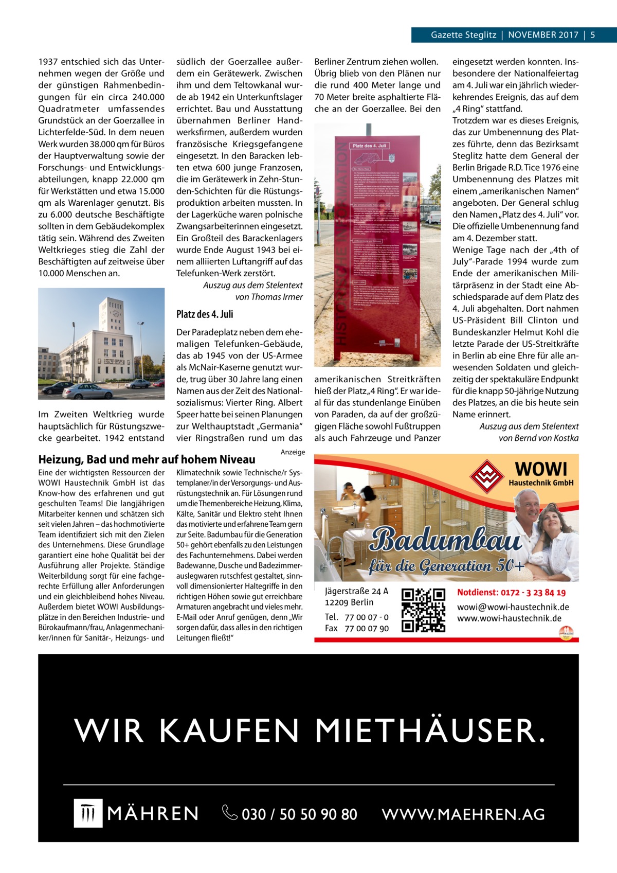 Gazette Steglitz  |  November 2017  |  5 1937 entschied sich das Unternehmen wegen der Größe und der günstigen Rahmenbedingungen für ein circa 240.000 Quadratmeter umfassendes Grundstück an der Goerzallee in Lichterfelde-Süd. In dem neuen Werk wurden 38.000 qm für Büros der Hauptverwaltung sowie der Forschungs- und Entwicklungsabteilungen, knapp 22.000 qm für Werkstätten und etwa 15.000 qm als Warenlager genutzt. Bis zu 6.000 deutsche Beschäftigte sollten in dem Gebäudekomplex tätig sein. Während des Zweiten Weltkrieges stieg die Zahl der Beschäftigten auf zeitweise über 10.000 Menschen an.  südlich der Goerzallee außerdem ein Gerätewerk. Zwischen ihm und dem Teltowkanal wurde ab 1942 ein Unterkunftslager errichtet. Bau und Ausstattung übernahmen Berliner Handwerksfirmen, außerdem wurden französische Kriegsgefangene eingesetzt. In den Baracken lebten etwa 600 junge Franzosen, die im Gerätewerk in Zehn-Stunden-Schichten für die Rüstungsproduktion arbeiten mussten. In der Lagerküche waren polnische Zwangsarbeiterinnen eingesetzt. Ein Großteil des Barackenlagers wurde Ende August 1943 bei einem alliierten Luftangriff auf das Telefunken-Werk zerstört. Auszug aus dem Stelentext von Thomas Irmer  Berliner Zentrum ziehen wollen. Übrig blieb von den Plänen nur die rund 400  Meter lange und 70 Meter breite asphaltierte Fläche an der Goerzallee. Bei den  Platz des 4. Juli  Im Zweiten Weltkrieg wurde hauptsächlich für Rüstungszwecke gearbeitet. 1942 entstand  Der Paradeplatz neben dem ehemaligen Telefunken-Gebäude, das ab 1945 von der US-Armee als McNair-Kaserne genutzt wurde, trug über 30 Jahre lang einen Namen aus der Zeit des Nationalsozialismus: Vierter Ring. Albert Speer hatte bei seinen Planungen zur Welthauptstadt „Germania“ vier Ringstraßen rund um das  Heizung, Bad und mehr auf hohem Niveau Eine der wichtigsten Ressourcen der WOWI Haustechnik GmbH ist das Know-how des erfahrenen und gut geschulten Teams! Die langjährigen Mitarbeiter kennen und schätzen sich seit vielen Jahren – das hochmotivierte Team identifiziert sich mit den Zielen des Unternehmens. Diese Grundlage garantiert eine hohe Qualität bei der Ausführung aller Projekte. Ständige Weiterbildung sorgt für eine fachgerechte Erfüllung aller Anforderungen und ein gleichbleibend hohes Niveau. Außerdem bietet WOWI Ausbildungsplätze in den Bereichen Industrie- und Bürokaufmann/frau, Anlagenmechaniker/innen für Sanitär-, Heizungs- und  Anzeige  Klimatechnik sowie Technische/r Systemplaner/in der Versorgungs- und Ausrüstungstechnik an. Für Lösungen rund um die Themenbereiche Heizung, Klima, Kälte, Sanitär und Elektro steht Ihnen das motivierte und erfahrene Team gern zur Seite. Badumbau für die Generation 50+ gehört ebenfalls zu den Leistungen des Fachunternehmens. Dabei werden Badewanne, Dusche und Badezimmerauslegwaren rutschfest gestaltet, sinnvoll dimensionierter Haltegriffe in den richtigen Höhen sowie gut erreichbare Armaturen angebracht und vieles mehr. E-Mail oder Anruf genügen, denn „Wir sorgen dafür, dass alles in den richtigen Leitungen fließt!“  amerikanischen Streitkräften hieß der Platz „4 Ring“. Er war ideal für das stundenlange Einüben von Paraden, da auf der großzügigen Fläche sowohl Fußtruppen als auch Fahrzeuge und Panzer  eingesetzt werden konnten. Insbesondere der Nationalfeiertag am 4. Juli war ein jährlich wiederkehrendes Ereignis, das auf dem „4 Ring“ stattfand. Trotzdem war es dieses Ereignis, das zur Umbenennung des Platzes führte, denn das Bezirksamt Steglitz hatte dem General der Berlin Brigade R.D. Tice 1976 eine Umbenennung des Platzes mit einem „amerikanischen Namen“ angeboten. Der General schlug den Namen „Platz des 4. Juli“ vor. Die offizielle Umbenennung fand am 4. Dezember statt. Wenige Tage nach der „4th of July“-Parade 1994 wurde zum Ende der amerikanischen Militärpräsenz in der Stadt eine Abschiedsparade auf dem Platz des 4. Juli abgehalten. Dort nahmen US-Präsident Bill Clinton und Bundeskanzler Helmut Kohl die letzte Parade der US-Streitkräfte in Berlin ab eine Ehre für alle anwesenden Soldaten und gleichzeitig der spektakuläre Endpunkt für die knapp 50-jährige Nutzung des Platzes, an die bis heute sein Name erinnert. Auszug aus dem Stelentext von Bernd von Kostka