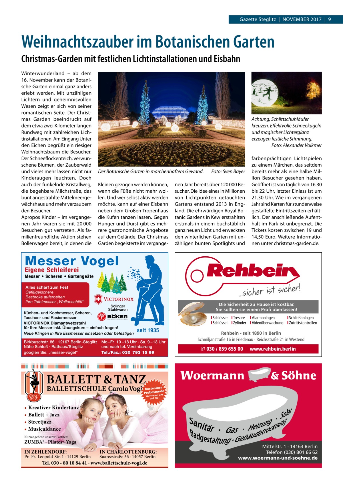 Gazette Steglitz  |  November 2017  |  9  Weihnachtszauber im Botanischen Garten Christmas-Garden mit festlichen Lichtinstallationen und Eisbahn Winterwunderland – ab dem 16. November kann der Botanische Garten einmal ganz anders erlebt werden. Mit unzähligen Lichtern und geheimnisvollen Wesen zeigt er sich von seiner romantischen Seite. Der Christmas Garden beeindruckt auf dem etwa zwei Kilometer langen Rundweg mit zahlreichen Lichtinstallationen. Am Eingang Unter den Eichen begrüßt ein riesiger Weihnachtsbaum die Besucher. Der Schneeflockenteich, verwunschene Blumen, der Zauberwald und vieles mehr lassen nicht nur Kinderaugen leuchten. Doch auch der funkelnde Kristallweg, die begehbare Milchstraße, das bunt angestrahlte Mittelmeergewächshaus und mehr verzaubern den Besucher. Apropos Kinder – im vergangenen Jahr waren sie mit 20 000 Besuchen gut vertreten. Als familienfreundliche Aktion stehen Bollerwagen bereit, in denen die  Achtung, Schlittschuhläufer kreuzen. Effektvolle Schneekugeln und magischer Lichterglanz erzeugen festliche Stimmung. � Foto: Alexander Volkmer  Der Botanische Garten in märchenhaftem Gewand. � Kleinen gezogen werden können, wenn die Füße nicht mehr wollen. Und wer selbst aktiv werden möchte, kann auf einer Eisbahn neben dem Großen Tropenhaus die Kufen tanzen lassen. Gegen Hunger und Durst gibt es mehrere gastronomische Angebote auf dem Gelände. Der Christmas Garden begeisterte im vergange Foto: Sven Bayer  nen Jahr bereits über 120 000 Besucher. Die Idee eines in Millionen von Lichtpunkten getauchten Gartens entstand 2013 in England. Die ehrwürdigen Royal Botanic Gardens in Kew erstrahlten erstmals in einem buchstäblich ganz neuen Licht und erweckten den winterlichen Garten mit unzähligen bunten Spotlights und  farbenprächtigen Lichtspielen zu einem Märchen, das seitdem bereits mehr als eine halbe Million Besucher gesehen haben. Geöffnet ist von täglich von 16.30 bis 22 Uhr, letzter Einlass ist um 21.30 Uhr. Wie im vergangenen Jahr sind Karten für stundenweise gestaffelte Eintrittszeiten erhältlich. Der anschließende Aufenthalt im Park ist unbegrenzt. Die Tickets kosten zwischen 19 und 14,50  Euro. Weitere Informationen unter christmas-garden.de.  Messer Vogel Eigene Schleiferei  Messer • Scheren • Gartengeäte Alles scharf zum Fest Geflügelschere Bestecke aufarbeiten Ihre Tafelmesser „Wellenschliff“  Küchen- und Kochmesser, Scheren, Taschen- und Rasiermesser VICTORINOX Diamantwetzstahl für Ihre Messer inkl. Übungskurs – einfach fragen! Neue Klingen in Ihre Essmesser einsetzen oder befestigen Birkbuschstr. 86 · 12167 Berlin-Steglitz Nähe Schloß · Rathaus/Steglitz googlen Sie: „messer-vogel“  Die Sicherheit zu Hause ist kostbar. Sie sollten sie einem Profi überlassen!  Solinger Stahlwaren  ISchlösser ITresore IAlarmanlagen I Schließanlagen ISchlüssel IZylinder IVideoüberwachung I Zutrittskontrollen  seit 1935  Mo – Fr 10 – 18 Uhr · Sa. 9 – 13 Uhr und nach tel. Vereinbarung Tel./Fax.: 030 793 15 99  Rehbein - seit 1890 in Berlin Schmiljanstraße 16 in Friedenau · Reichsstraße 21 in Westend  � 030 / 859 655 00  www.rehbein.berlin  kostenlose e Probestunds n un Wir freue auf Sie!  • Kreativer Kindertanz • Ballett + Jazz • Streetjazz • Musicaldance Kursangebote unserer Partner:  ZUMBA® · Pilates · Yoga  IN ZEHLENDORF:  Pr.-Fr.-Leopold-Str. 1 · 14129 Berlin  IN CHARLOTTENBURG: Suarezstraße 56 · 14057 Berlin  Tel. 030 - 80 10 84 41 · www.ballettschule-vogl.de  Mittelstr. 1 · 14163 Berlin Telefon (030) 801 66 62 www.woermann-und-soehne.de