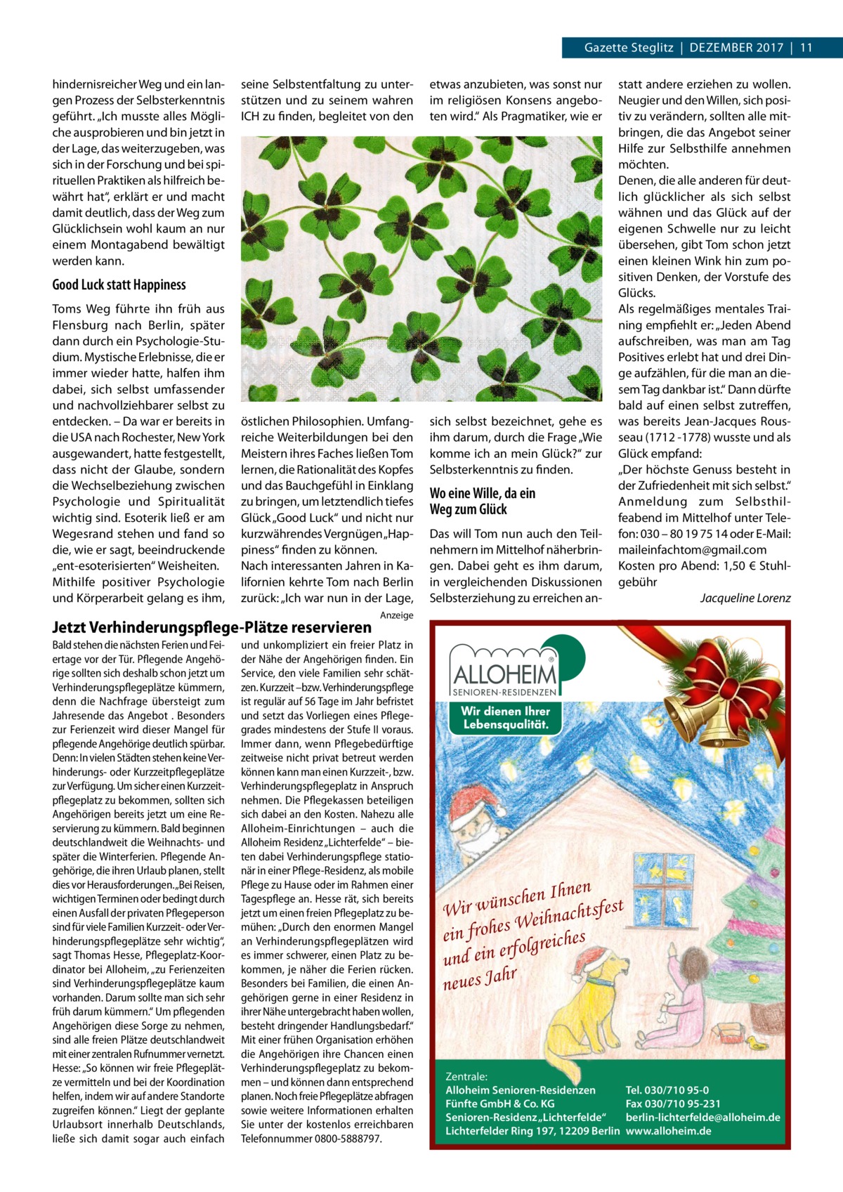 Gazette Steglitz  |  Dezember 2017  |  11 hindernisreicher Weg und ein langen Prozess der Selbsterkenntnis geführt. „Ich musste alles Mögliche ausprobieren und bin jetzt in der Lage, das weiterzugeben, was sich in der Forschung und bei spirituellen Praktiken als hilfreich bewährt hat“, erklärt er und macht damit deutlich, dass der Weg zum Glücklichsein wohl kaum an nur einem Montagabend bewältigt werden kann.  seine Selbstentfaltung zu unterstützen und zu seinem wahren ICH zu finden, begleitet von den  etwas anzubieten, was sonst nur im religiösen Konsens angeboten wird.“ Als Pragmatiker, wie er  östlichen Philosophien. Umfangreiche Weiterbildungen bei den Meistern ihres Faches ließen Tom lernen, die Rationalität des Kopfes und das Bauchgefühl in Einklang zu bringen, um letztendlich tiefes Glück „Good Luck“ und nicht nur kurzwährendes Vergnügen „Happiness“ finden zu können. Nach interessanten Jahren in Kalifornien kehrte Tom nach Berlin zurück: „Ich war nun in der Lage,  sich selbst bezeichnet, gehe es ihm darum, durch die Frage „Wie komme ich an mein Glück?“ zur Selbsterkenntnis zu finden.  Good Luck statt Happiness Toms Weg führte ihn früh aus Flensburg nach Berlin, später dann durch ein Psychologie-Studium. Mystische Erlebnisse, die er immer wieder hatte, halfen ihm dabei, sich selbst umfassender und nachvollziehbarer selbst zu entdecken. – Da war er bereits in die USA nach Rochester, New York ausgewandert, hatte festgestellt, dass nicht der Glaube, sondern die Wechselbeziehung zwischen Psychologie und Spiritualität wichtig sind. Esoterik ließ er am Wegesrand stehen und fand so die, wie er sagt, beeindruckende „ent-esoterisierten“ Weisheiten. Mithilfe positiver Psychologie und Körperarbeit gelang es ihm,  Jetzt Verhinderungspflege-Plätze reservieren Bald stehen die nächsten Ferien und Feiertage vor der Tür. Pflegende Angehörige sollten sich deshalb schon jetzt um Verhinderungspflegeplätze kümmern, denn die Nachfrage übersteigt zum Jahresende das Angebot . Besonders zur Ferienzeit wird dieser Mangel für pflegende Angehörige deutlich spürbar. Denn: In vielen Städten stehen keine Verhinderungs- oder Kurzzeitpflegeplätze zur Verfügung. Um sicher einen Kurzzeitpflegeplatz zu bekommen, sollten sich Angehörigen bereits jetzt um eine Reservierung zu kümmern. Bald beginnen deutschlandweit die Weihnachts- und später die Winterferien. Pflegende Angehörige, die ihren Urlaub planen, stellt dies vor Herausforderungen.„Bei Reisen, wichtigen Terminen oder bedingt durch einen Ausfall der privaten Pflegeperson sind für viele Familien Kurzzeit- oder Verhinderungspflegeplätze sehr wichtig“, sagt Thomas Hesse, Pflegeplatz-Koordinator bei Alloheim, „zu Ferienzeiten sind Verhinderungspflegeplätze kaum vorhanden. Darum sollte man sich sehr früh darum kümmern.“ Um pflegenden Angehörigen diese Sorge zu nehmen, sind alle freien Plätze deutschlandweit mit einer zentralen Rufnummer vernetzt. Hesse: „So können wir freie Pflegeplätze vermitteln und bei der Koordination helfen, indem wir auf andere Standorte zugreifen können.“ Liegt der geplante Urlaubsort innerhalb Deutschlands, ließe sich damit sogar auch einfach  Wo eine Wille, da ein Weg zum Glück Das will Tom nun auch den Teilnehmern im Mittelhof näherbringen. Dabei geht es ihm darum, in vergleichenden Diskussionen Selbsterziehung zu erreichen an statt andere erziehen zu wollen. Neugier und den Willen, sich positiv zu verändern, sollten alle mitbringen, die das Angebot seiner Hilfe zur Selbsthilfe annehmen möchten. Denen, die alle anderen für deutlich glücklicher als sich selbst wähnen und das Glück auf der eigenen Schwelle nur zu leicht übersehen, gibt Tom schon jetzt einen kleinen Wink hin zum positiven Denken, der Vorstufe des Glücks. Als regelmäßiges mentales Training empfiehlt er: „Jeden Abend aufschreiben, was man am Tag Positives erlebt hat und drei Dinge aufzählen, für die man an diesem Tag dankbar ist.“ Dann dürfte bald auf einen selbst zutreffen, was bereits Jean-Jacques Rousseau (1712 -1778) wusste und als Glück empfand: „Der höchste Genuss besteht in der Zufriedenheit mit sich selbst.“ Anmeldung zum Selbsthilfeabend im Mittelhof unter Telefon: 030 – 80 19 75 14 oder E-Mail: maileinfachtom@gmail.com Kosten pro Abend: 1,50 € Stuhlgebühr � Jacqueline Lorenz  Anzeige  und unkompliziert ein freier Platz in der Nähe der Angehörigen finden. Ein Service, den viele Familien sehr schätzen. Kurzzeit –bzw. Verhinderungspflege ist regulär auf 56 Tage im Jahr befristet und setzt das Vorliegen eines Pflegegrades mindestens der Stufe II voraus. Immer dann, wenn Pflegebedürftige zeitweise nicht privat betreut werden können kann man einen Kurzzeit-, bzw. Verhinderungspflegeplatz in Anspruch nehmen. Die Pflegekassen beteiligen sich dabei an den Kosten. Nahezu alle Alloheim-Einrichtungen – auch die Alloheim Residenz „Lichterfelde“ – bieten dabei Verhinderungspflege stationär in einer Pflege-Residenz, als mobile Pflege zu Hause oder im Rahmen einer Tagespflege an. Hesse rät, sich bereits jetzt um einen freien Pflegeplatz zu bemühen: „Durch den enormen Mangel an Verhinderungspflegeplätzen wird es immer schwerer, einen Platz zu bekommen, je näher die Ferien rücken. Besonders bei Familien, die einen Angehörigen gerne in einer Residenz in ihrer Nähe untergebracht haben wollen, besteht dringender Handlungsbedarf.“ Mit einer frühen Organisation erhöhen die Angehörigen ihre Chancen einen Verhinderungspflegeplatz zu bekommen – und können dann entsprechend planen. Noch freie Pflegeplätze abfragen sowie weitere Informationen erhalten Sie unter der kostenlos erreichbaren Telefonnummer 0800-5888797.  en Ihnen t h c s n ü w fes Wir ihnachts e W s e h ein fro s olgreiche f r e n i e und hr neues Ja  Zentrale: Alloheim Senioren-Residenzen Fünfte GmbH & Co. KG Senioren-Residenz „Lichterfelde“ Lichterfelder Ring 197, 12209 Berlin  Tel. 030/710 95-0 Fax 030/710 95-231 berlin-lichterfelde@alloheim.de www.alloheim.de