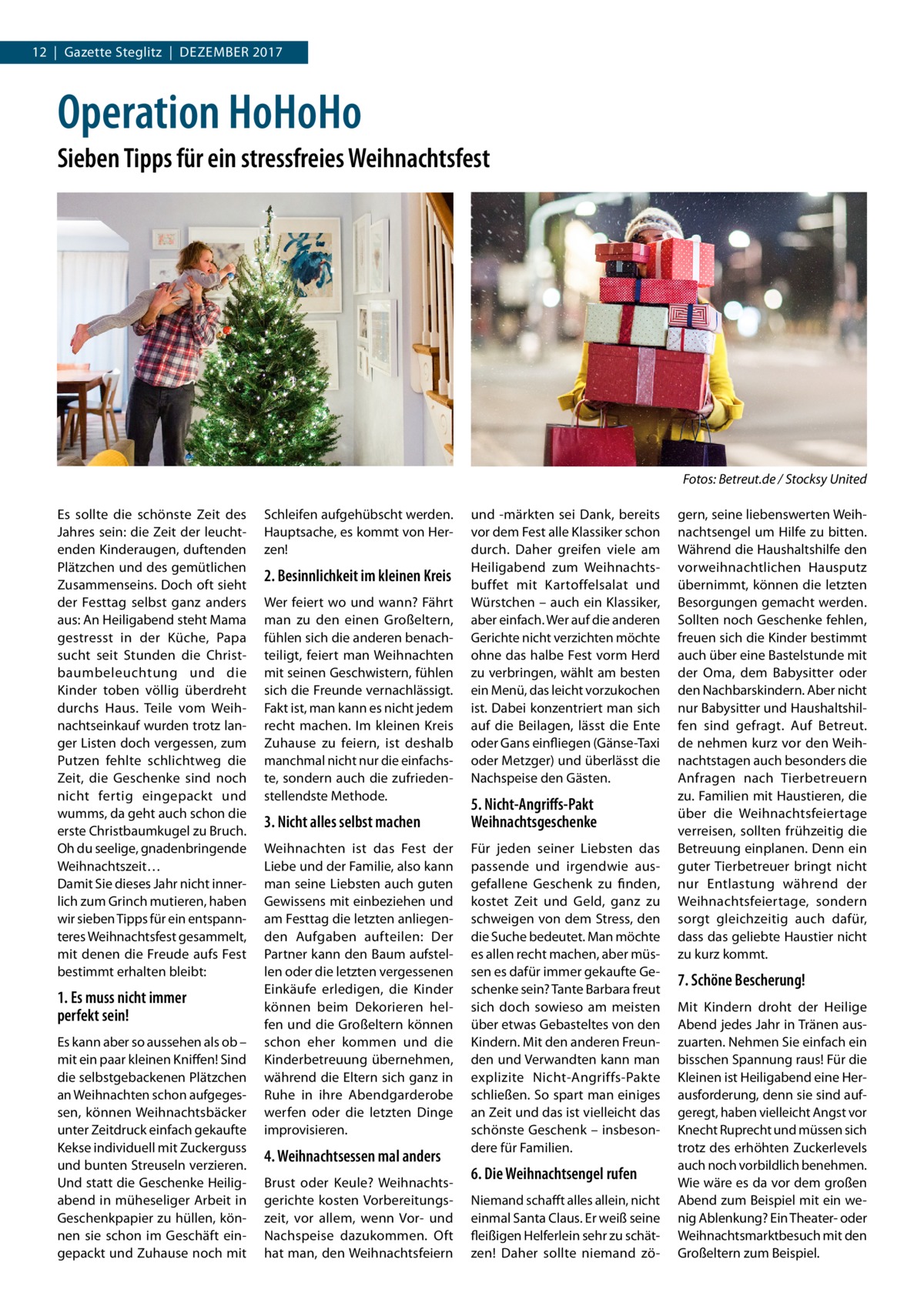 12  |  Gazette Steglitz  |  Dezember 2017  Operation HoHoHo Sieben Tipps für ein stressfreies Weihnachtsfest  � Es sollte die schönste Zeit des Jahres sein: die Zeit der leuchtenden Kinderaugen, duftenden Plätzchen und des gemütlichen Zusammenseins. Doch oft sieht der Festtag selbst ganz anders aus: An Heiligabend steht Mama gestresst in der Küche, Papa sucht seit Stunden die Christbaumbeleuchtung und die Kinder toben völlig überdreht durchs Haus. Teile vom Weihnachtseinkauf wurden trotz langer Listen doch vergessen, zum Putzen fehlte schlichtweg die Zeit, die Geschenke sind noch nicht fertig eingepackt und wumms, da geht auch schon die erste Christbaumkugel zu Bruch. Oh du seelige, gnadenbringende Weihnachtszeit… Damit Sie dieses Jahr nicht innerlich zum Grinch mutieren, haben wir sieben Tipps für ein entspannteres Weihnachtsfest gesammelt, mit denen die Freude aufs Fest bestimmt erhalten bleibt:  1. Es muss nicht immer perfekt sein! Es kann aber so aussehen als ob – mit ein paar kleinen Kniffen! Sind die selbstgebackenen Plätzchen an Weihnachten schon aufgegessen, können Weihnachtsbäcker unter Zeitdruck einfach gekaufte Kekse individuell mit Zuckerguss und bunten Streuseln verzieren. Und statt die Geschenke Heiligabend in müheseliger Arbeit in Geschenkpapier zu hüllen, können sie schon im Geschäft eingepackt und Zuhause noch mit  Fotos: Betreut.de / Stocksy United Schleifen aufgehübscht werden. Hauptsache, es kommt von Herzen!  2. Besinnlichkeit im kleinen Kreis Wer feiert wo und wann? Fährt man zu den einen Großeltern, fühlen sich die anderen benachteiligt, feiert man Weihnachten mit seinen Geschwistern, fühlen sich die Freunde vernachlässigt. Fakt ist, man kann es nicht jedem recht machen. Im kleinen Kreis Zuhause zu feiern, ist deshalb manchmal nicht nur die einfachste, sondern auch die zufriedenstellendste Methode.  3. Nicht alles selbst machen Weihnachten ist das Fest der Liebe und der Familie, also kann man seine Liebsten auch guten Gewissens mit einbeziehen und am Festtag die letzten anliegenden Aufgaben aufteilen: Der Partner kann den Baum aufstellen oder die letzten vergessenen Einkäufe erledigen, die Kinder können beim Dekorieren helfen und die Großeltern können schon eher kommen und die Kinderbetreuung übernehmen, während die Eltern sich ganz in Ruhe in ihre Abendgarderobe werfen oder die letzten Dinge improvisieren.  4. Weihnachtsessen mal anders Brust oder Keule? Weihnachtsgerichte kosten Vorbereitungszeit, vor allem, wenn Vor- und Nachspeise dazukommen. Oft hat man, den Weihnachtsfeiern  und -märkten sei Dank, bereits vor dem Fest alle Klassiker schon durch. Daher greifen viele am Heiligabend zum Weihnachtsbuffet mit Kartoffelsalat und Würstchen – auch ein Klassiker, aber einfach. Wer auf die anderen Gerichte nicht verzichten möchte ohne das halbe Fest vorm Herd zu verbringen, wählt am besten ein Menü, das leicht vorzukochen ist. Dabei konzentriert man sich auf die Beilagen, lässt die Ente oder Gans einfliegen (Gänse-Taxi oder Metzger) und überlässt die Nachspeise den Gästen.  5. Nicht-Angriffs-Pakt Weihnachtsgeschenke Für jeden seiner Liebsten das passende und irgendwie ausgefallene Geschenk zu finden, kostet Zeit und Geld, ganz zu schweigen von dem Stress, den die Suche bedeutet. Man möchte es allen recht machen, aber müssen es dafür immer gekaufte Geschenke sein? Tante Barbara freut sich doch sowieso am meisten über etwas Gebasteltes von den Kindern. Mit den anderen Freunden und Verwandten kann man explizite Nicht-Angriffs-Pakte schließen. So spart man einiges an Zeit und das ist vielleicht das schönste Geschenk – insbesondere für Familien.  6. Die Weihnachtsengel rufen Niemand schafft alles allein, nicht einmal Santa Claus. Er weiß seine fleißigen Helferlein sehr zu schätzen! Daher sollte niemand zö gern, seine liebenswerten Weihnachtsengel um Hilfe zu bitten. Während die Haushaltshilfe den vorweihnachtlichen Hausputz übernimmt, können die letzten Besorgungen gemacht werden. Sollten noch Geschenke fehlen, freuen sich die Kinder bestimmt auch über eine Bastelstunde mit der Oma, dem Babysitter oder den Nachbarskindern. Aber nicht nur Babysitter und Haushaltshilfen sind gefragt. Auf Betreut. de nehmen kurz vor den Weihnachtstagen auch besonders die Anfragen nach Tierbetreuern zu. Familien mit Haustieren, die über die Weihnachtsfeiertage verreisen, sollten frühzeitig die Betreuung einplanen. Denn ein guter Tierbetreuer bringt nicht nur Entlastung während der Weihnachtsfeiertage, sondern sorgt gleichzeitig auch dafür, dass das geliebte Haustier nicht zu kurz kommt.  7. Schöne Bescherung! Mit Kindern droht der Heilige Abend jedes Jahr in Tränen auszuarten. Nehmen Sie einfach ein bisschen Spannung raus! Für die Kleinen ist Heiligabend eine Herausforderung, denn sie sind aufgeregt, haben vielleicht Angst vor Knecht Ruprecht und müssen sich trotz des erhöhten Zuckerlevels auch noch vorbildlich benehmen. Wie wäre es da vor dem großen Abend zum Beispiel mit ein wenig Ablenkung? Ein Theater- oder Weihnachtsmarktbesuch mit den Großeltern zum Beispiel.