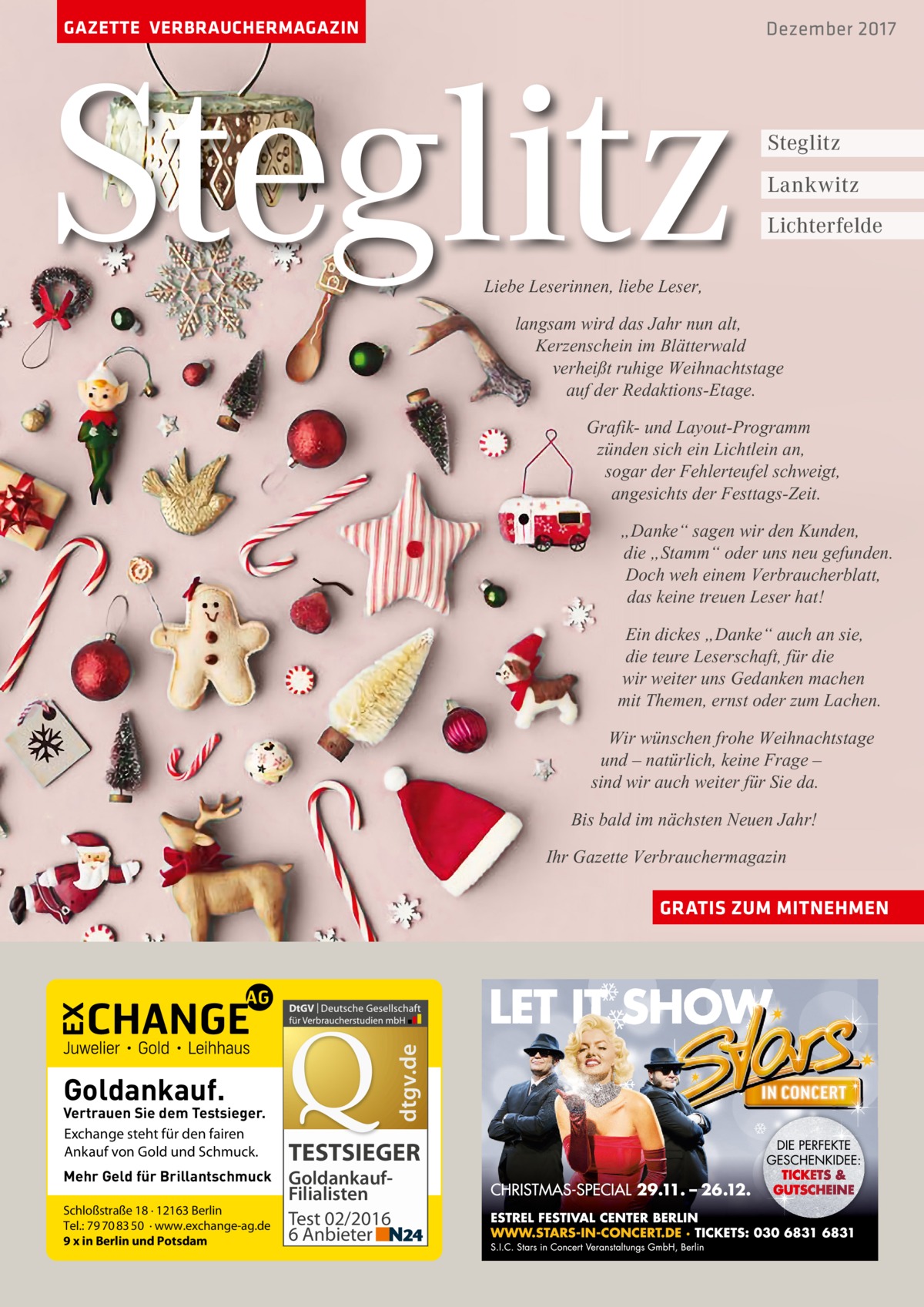 GAZETTE VERBRAUCHERMAGAZIN  Steglitz  Dezember 2017  Steglitz Lankwitz Lichterfelde  Liebe Leserinnen, liebe Leser,  langsam wird das Jahr nun alt, Kerzenschein im Blätterwald verheißt ruhige Weihnachtstage auf der Redaktions-Etage. Grafik- und Layout-Programm zünden sich ein Lichtlein an, sogar der Fehlerteufel schweigt, angesichts der Festtags-Zeit. „Danke“ sagen wir den Kunden, die „Stamm“ oder uns neu gefunden. Doch weh einem Verbraucherblatt, das keine treuen Leser hat! Ein dickes „Danke“ auch an sie, die teure Leserschaft, für die wir weiter uns Gedanken machen mit Themen, ernst oder zum Lachen. Wir wünschen frohe Weihnachtstage und – natürlich, keine Frage – sind wir auch weiter für Sie da. Bis bald im nächsten Neuen Jahr! Ihr Gazette Verbrauchermagazin  dtgv.de  GRATIS ZUM MITNEHMEN  Goldankauf.  Vertrauen Sie dem Testsieger. Exchange steht für den fairen Ankauf von Gold und Schmuck. Mehr Geld für Brillantschmuck Schloßstraße 18 · 12163 Berlin Tel.: 79 70 83 50 · www.exchange-ag.de 9 x in Berlin und Potsdam  TESTSIEGER GoldankaufFilialisten Test 02/2016 6 Anbieter