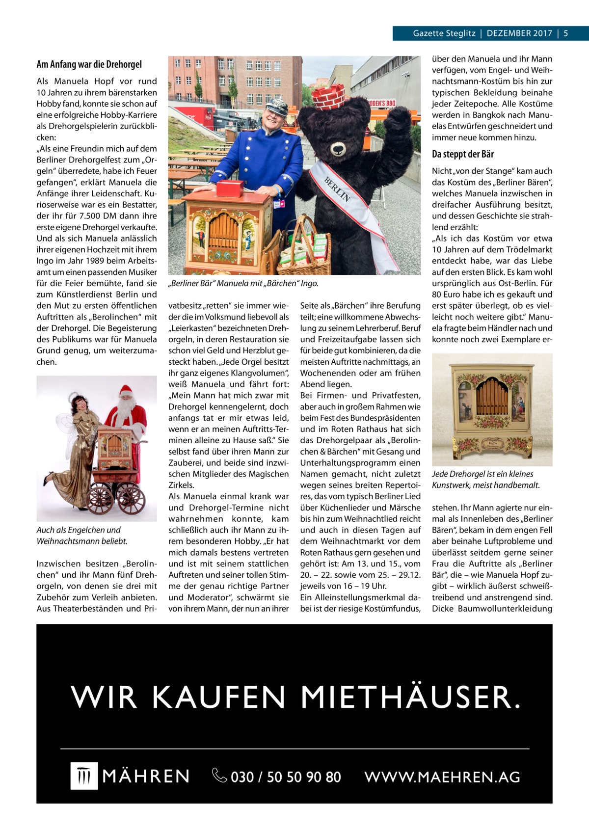 Gazette Steglitz  |  Dezember 2017  |  5 über den Manuela und ihr Mann verfügen, vom Engel- und Weihnachtsmann-Kostüm bis hin zur typischen Bekleidung beinahe jeder Zeitepoche. Alle Kostüme werden in Bangkok nach Manuelas Entwürfen geschneidert und immer neue kommen hinzu.  Am Anfang war die Dreh­orgel Als Manuela Hopf vor rund 10 Jahren zu ihrem bärenstarken Hobby fand, konnte sie schon auf eine erfolgreiche Hobby-Karriere als Dreh­orgelspielerin zurückblicken: „Als eine Freundin mich auf dem Berliner Dreh­orgelfest zum „Orgeln“ überredete, habe ich Feuer gefangen“, erklärt Manuela die Anfänge ihrer Leidenschaft. Kurioserweise war es ein Bestatter, der ihr für 7.500 DM dann ihre erste eigene Dreh­orgel verkaufte. Und als sich Manuela anlässlich ihrer eigenen Hochzeit mit ihrem Ingo im Jahr 1989 beim Arbeitsamt um einen passenden Musiker für die Feier bemühte, fand sie zum Künstlerdienst Berlin und den Mut zu ersten öffentlichen Auftritten als „Berolinchen“ mit der Dreh­orgel. Die Begeisterung des Publikums war für Manuela Grund genug, um weiterzumachen.  Auch als Engelchen und Weihnachtsmann beliebt. Inzwischen besitzen „Berolinchen“ und ihr Mann fünf Dreh­ orgeln, von denen sie drei mit Zubehör zum Verleih anbieten. Aus Theaterbeständen und Pri Da steppt der Bär  „Berliner Bär“ Manuela mit „Bärchen“ Ingo. vatbesitz „retten“ sie immer wieder die im Volksmund liebevoll als „Leierkasten“ bezeichneten Dreh­ orgeln, in deren Restauration sie schon viel Geld und Herzblut gesteckt haben. „Jede Orgel besitzt ihr ganz eigenes Klangvolumen“, weiß Manuela und fährt fort: „Mein Mann hat mich zwar mit Dreh­orgel kennengelernt, doch anfangs tat er mir etwas leid, wenn er an meinen Auftritts-Terminen alleine zu Hause saß.“ Sie selbst fand über ihren Mann zur Zauberei, und beide sind inzwischen Mitglieder des Magischen Zirkels. Als Manuela einmal krank war und Dreh­ orgel-Termine nicht wahrnehmen konnte, kam schließlich auch ihr Mann zu ihrem besonderen Hobby. „Er hat mich damals bestens vertreten und ist mit seinem stattlichen Auftreten und seiner tollen Stimme der genau richtige Partner und Moderator“, schwärmt sie von ihrem Mann, der nun an ihrer  Seite als „Bärchen“ ihre Berufung teilt; eine willkommene Abwechslung zu seinem Lehrerberuf. Beruf und Freizeitaufgabe lassen sich für beide gut kombinieren, da die meisten Auftritte nachmittags, an Wochenenden oder am frühen Abend liegen. Bei Firmen- und Privatfesten, aber auch in großem Rahmen wie beim Fest des Bundespräsidenten und im Roten Rathaus hat sich das Dreh­orgelpaar als „Berolinchen & Bärchen“ mit Gesang und Unterhaltungsprogramm einen Namen gemacht, nicht zuletzt wegen seines breiten Repertoires, das vom typisch Berliner Lied über Küchenlieder und Märsche bis hin zum Weihnachtlied reicht und auch in diesen Tagen auf dem Weihnachtmarkt vor dem Roten Rathaus gern gesehen und gehört ist: Am 13. und 15., vom 20. – 22. sowie vom 25. – 29.12. jeweils von 16 – 19 Uhr. Ein Alleinstellungsmerkmal dabei ist der riesige Kostümfundus,  Nicht „von der Stange“ kam auch das Kostüm des „Berliner Bären“, welches Manuela inzwischen in dreifacher Ausführung besitzt, und dessen Geschichte sie strahlend erzählt: „Als ich das Kostüm vor etwa 10 Jahren auf dem Trödelmarkt entdeckt habe, war das Liebe auf den ersten Blick. Es kam wohl ursprünglich aus Ost-Berlin. Für 80 Euro habe ich es gekauft und erst später überlegt, ob es vielleicht noch weitere gibt.“ Manuela fragte beim Händler nach und konnte noch zwei Exemplare er Jede Dreh­orgel ist ein kleines Kunstwerk, meist handbemalt. stehen. Ihr Mann agierte nur einmal als Innenleben des „Berliner Bären“, bekam in dem engen Fell aber beinahe Luftprobleme und überlässt seitdem gerne seiner Frau die Auftritte als „Berliner Bär“, die – wie Manuela Hopf zugibt – wirklich äußerst schweißtreibend und anstrengend sind. Dicke Baumwollunterkleidung