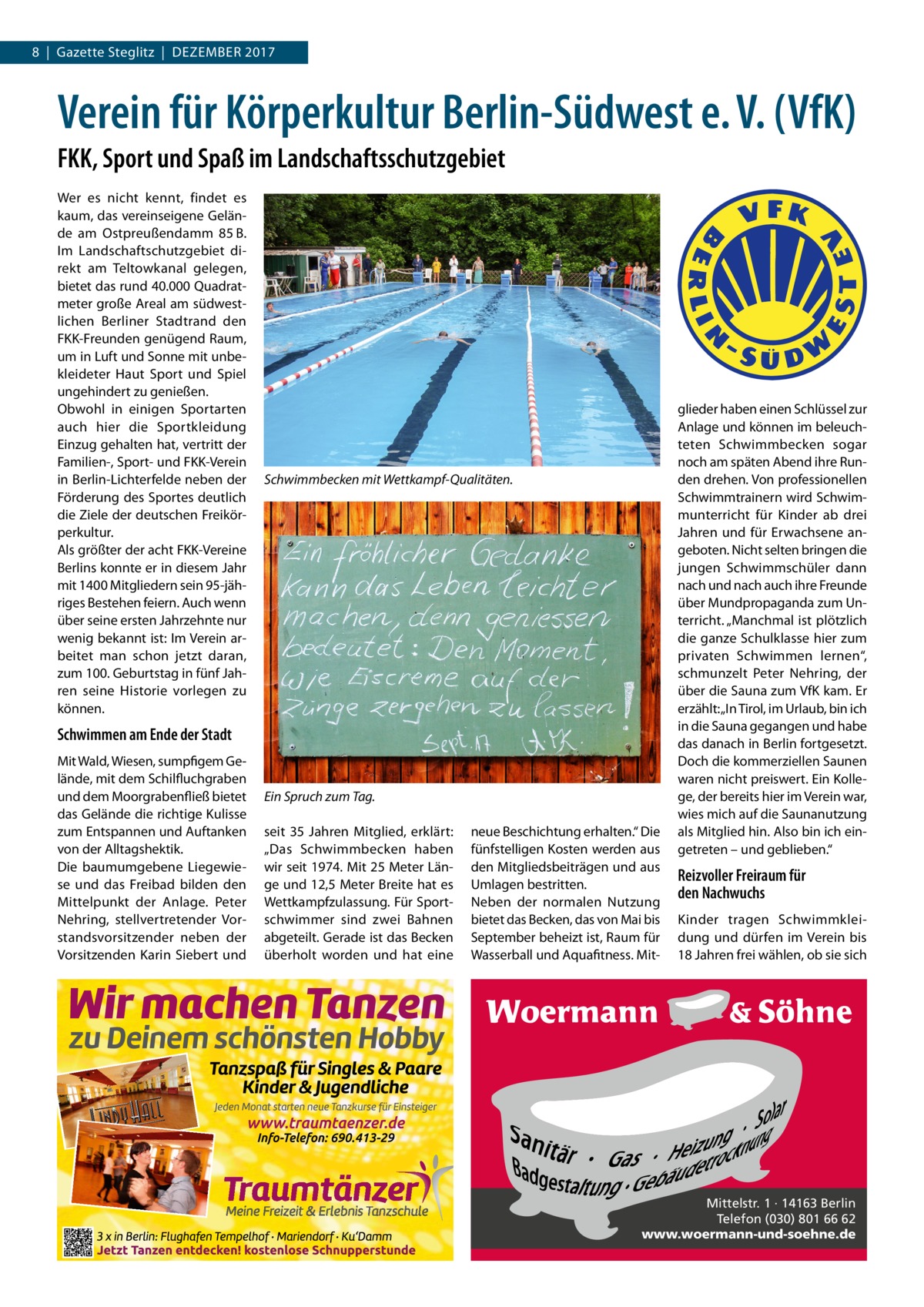 8  |  Gazette Steglitz  |  Dezember 2017  Verein für Körperkultur Berlin-Südwest e. V. (VfK) FKK, Sport und Spaß im Landschaftsschutzgebiet Wer es nicht kennt, findet es kaum, das vereinseigene Gelände am Ostpreußendamm  85 B. Im Landschaftschutzgebiet direkt am Teltowkanal gelegen, bietet das rund 40.000 Quadratmeter große Areal am südwestlichen Berliner Stadtrand den FKK-Freunden genügend Raum, um in Luft und Sonne mit unbekleideter Haut Sport und Spiel ungehindert zu genießen. Obwohl in einigen Sportarten auch hier die Sportkleidung Einzug gehalten hat, vertritt der Familien-, Sport- und FKK-Verein in Berlin-Lichterfelde neben der Förderung des Sportes deutlich die Ziele der deutschen Freikörperkultur. Als größter der acht FKK-Vereine Berlins konnte er in diesem Jahr mit 1400 Mitgliedern sein 95-jähriges Bestehen feiern. Auch wenn über seine ersten Jahrzehnte nur wenig bekannt ist: Im Verein arbeitet man schon jetzt daran, zum 100. Geburtstag in fünf Jahren seine Historie vorlegen zu können.  Schwimmbecken mit Wettkampf-Qualitäten.  Schwimmen am Ende der Stadt Mit Wald, Wiesen, sumpfigem Gelände, mit dem Schilfluchgraben und dem Moorgrabenfließ bietet das Gelände die richtige Kulisse zum Entspannen und Auftanken von der Alltagshektik. Die baumumgebene Liegewiese und das Freibad bilden den Mittelpunkt der Anlage. Peter Nehring, stellvertretender Vorstandsvorsitzender neben der Vorsitzenden Karin Siebert und  Ein Spruch zum Tag. seit 35  Jahren Mitglied, erklärt: „Das Schwimmbecken haben wir seit 1974. Mit 25 Meter Länge und 12,5 Meter Breite hat es Wettkampfzulassung. Für Sportschwimmer sind zwei Bahnen abgeteilt. Gerade ist das Becken überholt worden und hat eine  neue Beschichtung erhalten.“ Die fünfstelligen Kosten werden aus den Mitgliedsbeiträgen und aus Umlagen bestritten. Neben der normalen Nutzung bietet das Becken, das von Mai bis September beheizt ist, Raum für Wasserball und Aquafitness. Mit glieder haben einen Schlüssel zur Anlage und können im beleuchteten Schwimmbecken sogar noch am späten Abend ihre Runden drehen. Von professionellen Schwimmtrainern wird Schwimmunterricht für Kinder ab drei Jahren und für Erwachsene angeboten. Nicht selten bringen die jungen Schwimmschüler dann nach und nach auch ihre Freunde über Mundpropaganda zum Unterricht. „Manchmal ist plötzlich die ganze Schulklasse hier zum privaten Schwimmen lernen“, schmunzelt Peter Nehring, der über die Sauna zum VfK kam. Er erzählt: „In Tirol, im Urlaub, bin ich in die Sauna gegangen und habe das danach in Berlin fortgesetzt. Doch die kommerziellen Saunen waren nicht preiswert. Ein Kollege, der bereits hier im Verein war, wies mich auf die Saunanutzung als Mitglied hin. Also bin ich eingetreten – und geblieben.“  Reizvoller Freiraum für den Nachwuchs Kinder tragen Schwimmkleidung und dürfen im Verein bis 18 Jahren frei wählen, ob sie sich  Mittelstr. 1 · 14163 Berlin Telefon (030) 801 66 62 www.woermann-und-soehne.de