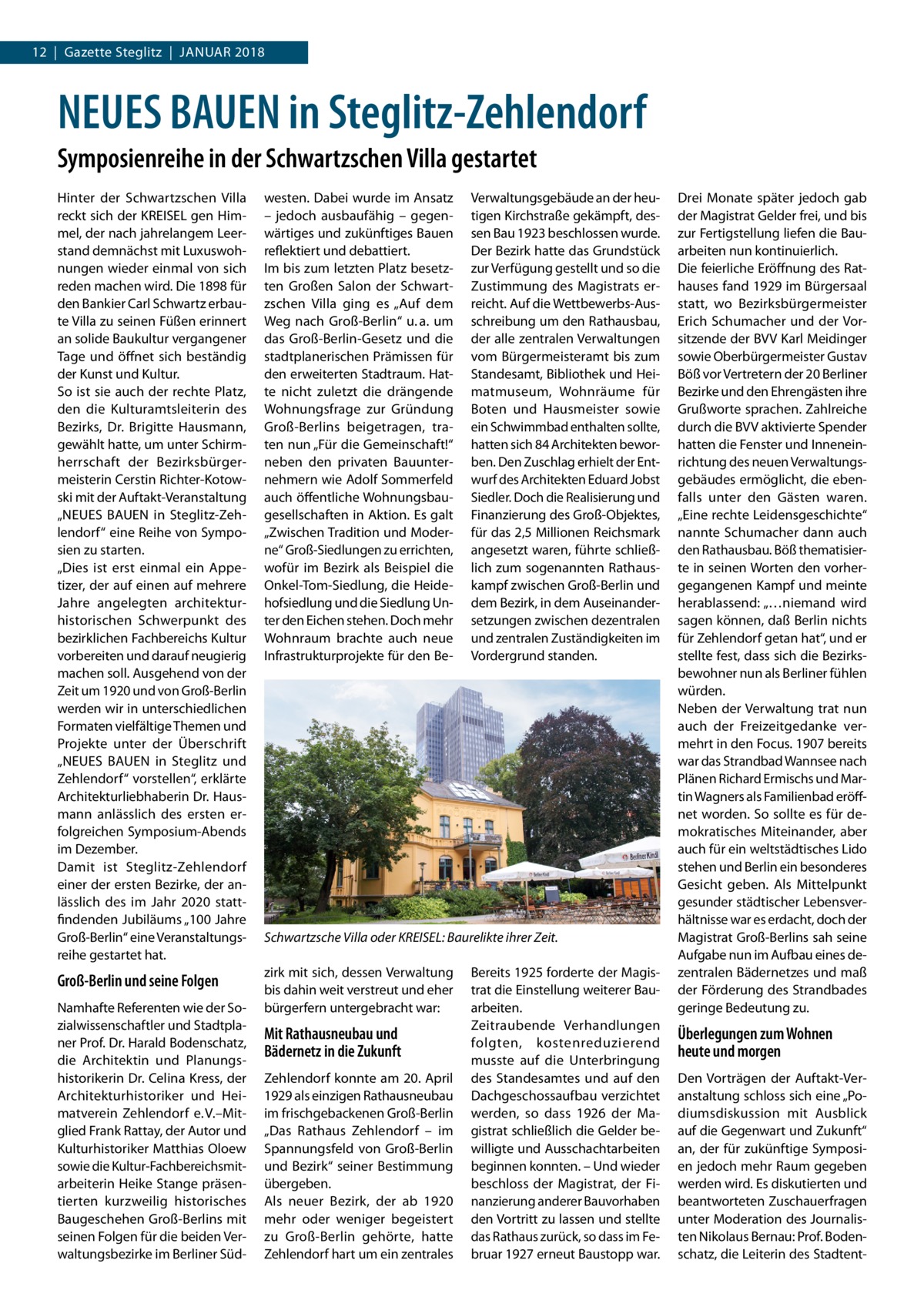 12  |  Gazette Steglitz  |  Januar 2018  NEUES BAUEN in Steglitz-Zehlendorf Symposienreihe in der Schwartzschen Villa gestartet Hinter der Schwartzschen Villa reckt sich der KREISEL gen Himmel, der nach jahrelangem Leerstand demnächst mit Luxuswohnungen wieder einmal von sich reden machen wird. Die 1898 für den Bankier Carl Schwartz erbaute Villa zu seinen Füßen erinnert an solide Baukultur vergangener Tage und öffnet sich beständig der Kunst und Kultur. So ist sie auch der rechte Platz, den die Kulturamtsleiterin des Bezirks, Dr.  Brigitte Hausmann, gewählt hatte, um unter Schirmherrschaft der Bezirksbürgermeisterin Cerstin Richter-Kotowski mit der Auftakt-Veranstaltung „NEUES BAUEN in Steglitz-Zehlendorf“ eine Reihe von Symposien zu starten. „Dies ist erst einmal ein Appetizer, der auf einen auf mehrere Jahre angelegten architekturhistorischen Schwerpunkt des bezirklichen Fachbereichs Kultur vorbereiten und darauf neugierig machen soll. Ausgehend von der Zeit um 1920 und von Groß-Berlin werden wir in unterschiedlichen Formaten vielfältige Themen und Projekte unter der Überschrift „NEUES BAUEN in Steglitz und Zehlendorf“ vorstellen“, erklärte Architekturliebhaberin Dr. Hausmann anlässlich des ersten erfolgreichen Symposium-Abends im Dezember. Damit ist Steglitz-Zehlendorf einer der ersten Bezirke, der anlässlich des im Jahr 2020 stattfindenden Jubiläums „100 Jahre Groß-Berlin“ eine Veranstaltungsreihe gestartet hat.  westen. Dabei wurde im Ansatz – jedoch ausbaufähig – gegenwärtiges und zukünftiges Bauen reflektiert und debattiert. Im bis zum letzten Platz besetzten Großen Salon der Schwartzschen Villa ging es „Auf dem Weg nach Groß-Berlin“ u. a. um das Groß-Berlin-Gesetz und die stadtplanerischen Prämissen für den erweiterten Stadtraum. Hatte nicht zuletzt die drängende Wohnungsfrage zur Gründung Groß-Berlins beigetragen, traten nun „Für die Gemeinschaft!“ neben den privaten Bauunternehmern wie Adolf Sommerfeld auch öffentliche Wohnungsbaugesellschaften in Aktion. Es galt „Zwischen Tradition und Moderne“ Groß-Siedlungen zu errichten, wofür im Bezirk als Beispiel die Onkel-Tom-Siedlung, die Heidehofsiedlung und die Siedlung Unter den Eichen stehen. Doch mehr Wohnraum brachte auch neue Infrastrukturprojekte für den Be Groß-Berlin und seine Folgen  zirk mit sich, dessen Verwaltung bis dahin weit verstreut und eher bürgerfern untergebracht war:  Namhafte Referenten wie der Sozialwissenschaftler und Stadtplaner Prof. Dr. Harald Bodenschatz, die Architektin und Planungshistorikerin Dr. Celina Kress, der Architekturhistoriker und Heimatverein Zehlendorf e. V.–Mitglied Frank Rattay, der Autor und Kulturhistoriker Matthias Oloew sowie die Kultur-Fachbereichsmitarbeiterin Heike Stange präsentierten kurzweilig historisches Baugeschehen Groß-Berlins mit seinen Folgen für die beiden Verwaltungsbezirke im Berliner Süd Verwaltungsgebäude an der heutigen Kirchstraße gekämpft, dessen Bau 1923 beschlossen wurde. Der Bezirk hatte das Grundstück zur Verfügung gestellt und so die Zustimmung des Magistrats erreicht. Auf die Wettbewerbs-Ausschreibung um den Rathausbau, der alle zentralen Verwaltungen vom Bürgermeisteramt bis zum Standesamt, Bibliothek und Heimatmuseum, Wohnräume für Boten und Hausmeister sowie ein Schwimmbad enthalten sollte, hatten sich 84 Architekten beworben. Den Zuschlag erhielt der Entwurf des Architekten Eduard Jobst Siedler. Doch die Realisierung und Finanzierung des Groß-Objektes, für das 2,5 Millionen Reichsmark angesetzt waren, führte schließlich zum sogenannten Rathauskampf zwischen Groß-Berlin und dem Bezirk, in dem Auseinandersetzungen zwischen dezentralen und zentralen Zuständigkeiten im Vordergrund standen.  Schwartzsche Villa oder KREISEL: Baurelikte ihrer Zeit.  Mit Rathausneubau und Bädernetz in die Zukunft Zehlendorf konnte am 20. April 1929 als einzigen Rathausneubau im frischgebackenen Groß-Berlin „Das Rathaus Zehlendorf – im Spannungsfeld von Groß-Berlin und Bezirk“ seiner Bestimmung übergeben. Als neuer Bezirk, der ab 1920 mehr oder weniger begeistert zu Groß-Berlin gehörte, hatte Zehlendorf hart um ein zentrales  Bereits 1925 forderte der Magistrat die Einstellung weiterer Bauarbeiten. Zeitraubende Verhandlungen folgten, kostenreduzierend musste auf die Unterbringung des Standesamtes und auf den Dachgeschossaufbau verzichtet werden, so dass 1926 der Magistrat schließlich die Gelder bewilligte und Ausschachtarbeiten beginnen konnten. – Und wieder beschloss der Magistrat, der Finanzierung anderer Bauvorhaben den Vortritt zu lassen und stellte das Rathaus zurück, so dass im Februar 1927 erneut Baustopp war.  Drei Monate später jedoch gab der Magistrat Gelder frei, und bis zur Fertigstellung liefen die Bauarbeiten nun kontinuierlich. Die feierliche Eröffnung des Rathauses fand 1929 im Bürgersaal statt, wo Bezirksbürgermeister Erich Schumacher und der Vorsitzende der BVV Karl Meidinger sowie Oberbürgermeister Gustav Böß vor Vertretern der 20 Berliner Bezirke und den Ehrengästen ihre Grußworte sprachen. Zahlreiche durch die BVV aktivierte Spender hatten die Fenster und Inneneinrichtung des neuen Verwaltungsgebäudes ermöglicht, die ebenfalls unter den Gästen waren. „Eine rechte Leidensgeschichte“ nannte Schumacher dann auch den Rathausbau. Böß thematisierte in seinen Worten den vorhergegangenen Kampf und meinte herablassend: „…niemand wird sagen können, daß Berlin nichts für Zehlendorf getan hat“, und er stellte fest, dass sich die Bezirksbewohner nun als Berliner fühlen würden. Neben der Verwaltung trat nun auch der Freizeitgedanke vermehrt in den Focus. 1907 bereits war das Strandbad Wannsee nach Plänen Richard Ermischs und Martin Wagners als Familienbad eröffnet worden. So sollte es für demokratisches Miteinander, aber auch für ein weltstädtisches Lido stehen und Berlin ein besonderes Gesicht geben. Als Mittelpunkt gesunder städtischer Lebensverhältnisse war es erdacht, doch der Magistrat Groß-Berlins sah seine Aufgabe nun im Aufbau eines dezentralen Bädernetzes und maß der Förderung des Strandbades geringe Bedeutung zu.  Überlegungen zum Wohnen heute und morgen Den Vorträgen der Auftakt-Veranstaltung schloss sich eine „Podiumsdiskussion mit Ausblick auf die Gegenwart und Zukunft“ an, der für zukünftige Symposien jedoch mehr Raum gegeben werden wird. Es diskutierten und beantworteten Zuschauerfragen unter Moderation des Journalisten Nikolaus Bernau: Prof. Bodenschatz, die Leiterin des Stadten