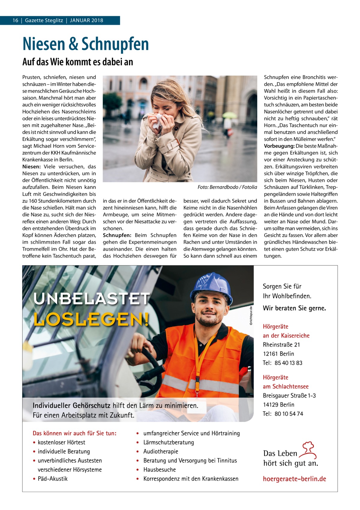 16  |  Gazette Steglitz  |  Januar 2018  Niesen & Schnupfen Auf das Wie kommt es dabei an Prusten, schniefen, niesen und schnäuzen – im Winter haben diese menschlichen Geräusche Hochsaison. Manchmal hört man aber auch ein weniger rücksichtsvolles Hochziehen des Nasenschleims oder ein leises unterdrücktes Niesen mit zugehaltener Nase. „Beides ist nicht sinnvoll und kann die Erkältung sogar verschlimmern“, sagt Michael Horn vom Servicezentrum der KKH Kaufmännische Krankenkasse in Berlin. Niesen: Viele versuchen, das Niesen zu unterdrücken, um in der Öffentlichkeit nicht unnötig aufzufallen. Beim Niesen kann Luft mit Geschwindigkeiten bis zu 160 Stundenkilometern durch die Nase schießen. Hält man sich die Nase zu, sucht sich der Niesreflex einen anderen Weg: Durch den entstehenden Überdruck im Kopf können Äderchen platzen, im schlimmsten Fall sogar das Trommelfell im Ohr. Hat der Betroffene kein Taschentuch parat,  � in das er in der Öffentlichkeit dezent hineinniesen kann, hilft die Armbeuge, um seine Mitmenschen vor der Niesattacke zu verschonen. Schnupfen: Beim Schnupfen gehen die Expertenmeinungen auseinander. Die einen halten das Hochziehen deswegen für  Foto: Bernardbodo / Fotolia besser, weil dadurch Sekret und Keime nicht in die Nasenhöhlen gedrückt werden. Andere dagegen vertreten die Auffassung, dass gerade durch das Schniefen Keime von der Nase in den Rachen und unter Umständen in die Atemwege gelangen könnten. So kann dann schnell aus einem  Schnupfen eine Bronchitis werden. „Das empfohlene Mittel der Wahl heißt in diesem Fall also: Vorsichtig in ein Papiertaschentuch schnäuzen, am besten beide Nasenlöcher getrennt und dabei nicht zu heftig schnauben,“ rät Horn. „Das Taschentuch nur einmal benutzen und anschließend sofort in den Mülleimer werfen.“ Vorbeugung: Die beste Maßnahme gegen Erkältungen ist, sich vor einer Ansteckung zu schützen. Erkältungsviren verbreiten sich über winzige Tröpfchen, die sich beim Niesen, Husten oder Schnäuzen auf Türklinken, Treppengeländern sowie Haltegriffen in Bussen und Bahnen ablagern. Beim Anfassen gelangen die Viren an die Hände und von dort leicht weiter an Nase oder Mund. Darum sollte man vermeiden, sich ins Gesicht zu fassen. Vor allem aber gründliches Händewaschen bietet einen guten Schutz vor Erkältungen.