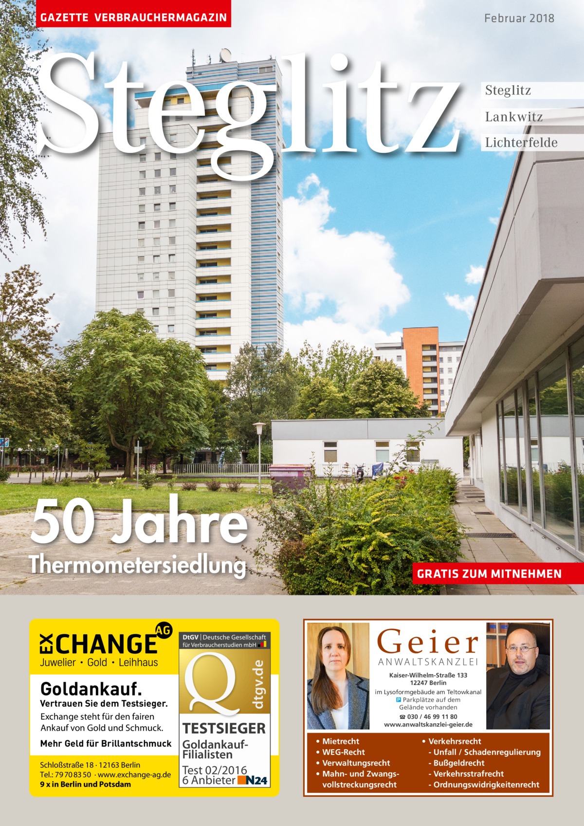 GAZETTE VERBRAUCHERMAGAZIN  Steglitz  Februar 2018  Steglitz Lankwitz Lichterfelde  50 Jahre Thermometersiedlung  Mehr Geld für Brillantschmuck Schloßstraße 18 · 12163 Berlin Tel.: 79 70 83 50 · www.exchange-ag.de 9 x in Berlin und Potsdam  Geier A N WA LT S K A N Z L E I  dtgv.de  Goldankauf.  Vertrauen Sie dem Testsieger. Exchange steht für den fairen Ankauf von Gold und Schmuck.  GRATIS ZUM MITNEHMEN  TESTSIEGER GoldankaufFilialisten Test 02/2016 6 Anbieter  Kaiser-Wilhelm-Straße 133 12247 Berlin im Lysoformgebäude am Teltowkanal � Parkplätze auf dem Gelände vorhanden ☎ 030 / 46 99 11 80 www.anwaltskanzlei-geier.de  • • • •  Mietrecht WEG-Recht Verwaltungsrecht Mahn- und Zwangsvollstreckungsrecht  • Verkehrsrecht - Unfall / Schadenregulierung - Bußgeldrecht - Verkehrsstrafrecht - Ordnungswidrigkeitenrecht