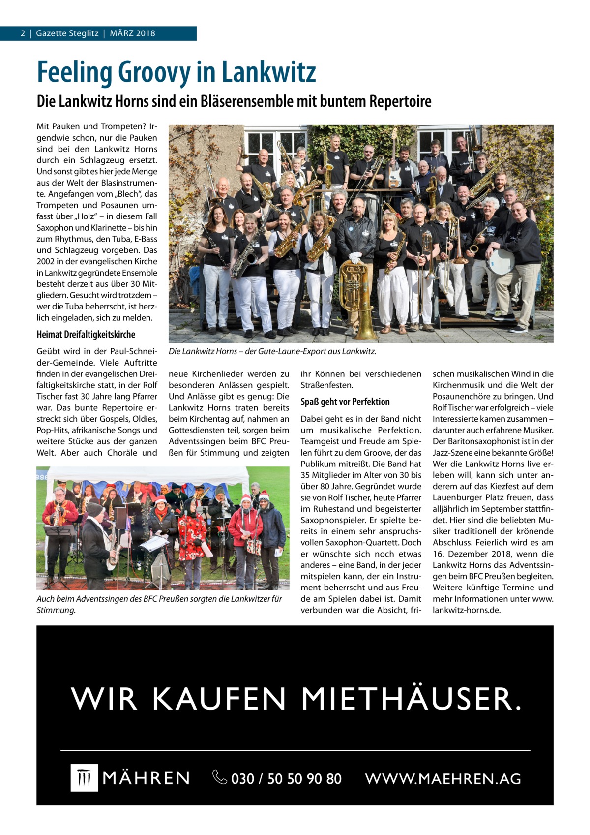 2  |  Gazette Steglitz  |  März 2018  Feeling Groovy in Lankwitz Die Lankwitz Horns sind ein Bläserensemble mit buntem Repertoire Mit Pauken und Trompeten? Irgendwie schon, nur die Pauken sind bei den Lankwitz Horns durch ein Schlagzeug ersetzt. Und sonst gibt es hier jede Menge aus der Welt der Blasinstrumente. Angefangen vom „Blech“, das Trompeten und Posaunen umfasst über „Holz“ – in diesem Fall Saxophon und Klarinette – bis hin zum Rhythmus, den Tuba, E-Bass und Schlagzeug vorgeben. Das 2002 in der evangelischen Kirche in Lankwitz gegründete Ensemble besteht derzeit aus über 30 Mitgliedern. Gesucht wird trotzdem – wer die Tuba beherrscht, ist herzlich eingeladen, sich zu melden.  Heimat Dreifaltigkeitskirche Geübt wird in der Paul-Schneider-Gemeinde. Viele Auftritte finden in der evangelischen Dreifaltigkeitskirche statt, in der Rolf Tischer fast 30 Jahre lang Pfarrer war. Das bunte Repertoire erstreckt sich über Gospels, Oldies, Pop-Hits, afrikanische Songs und weitere Stücke aus der ganzen Welt. Aber auch Choräle und  Die Lankwitz Horns – der Gute-Laune-Export aus Lankwitz. neue Kirchenlieder werden zu besonderen Anlässen gespielt. Und Anlässe gibt es genug: Die Lankwitz Horns traten bereits beim Kirchentag auf, nahmen an Gottesdiensten teil, sorgen beim Adventssingen beim BFC Preußen für Stimmung und zeigten  Auch beim Adventssingen des BFC Preußen sorgten die Lankwitzer für Stimmung.  ihr Können bei verschiedenen Straßenfesten.  Spaß geht vor Perfektion Dabei geht es in der Band nicht um musikalische Perfektion. Teamgeist und Freude am Spielen führt zu dem Groove, der das Publikum mitreißt. Die Band hat 35 Mitglieder im Alter von 30 bis über 80 Jahre. Gegründet wurde sie von Rolf Tischer, heute Pfarrer im Ruhestand und begeisterter Saxophonspieler. Er spielte bereits in einem sehr anspruchsvollen Saxophon-Quartett. Doch er wünschte sich noch etwas anderes – eine Band, in der jeder mitspielen kann, der ein Instrument beherrscht und aus Freude am Spielen dabei ist. Damit verbunden war die Absicht, fri schen musikalischen Wind in die Kirchenmusik und die Welt der Posaunenchöre zu bringen. Und Rolf Tischer war erfolgreich – viele Interessierte kamen zusammen – darunter auch erfahrene Musiker. Der Baritonsaxophonist ist in der Jazz-Szene eine bekannte Größe! Wer die Lankwitz Horns live erleben will, kann sich unter anderem auf das Kiezfest auf dem Lauenburger Platz freuen, dass alljährlich im September stattfindet. Hier sind die beliebten Musiker traditionell der krönende Abschluss. Feierlich wird es am 16.  Dezember 2018, wenn die Lankwitz Horns das Adventssingen beim BFC Preußen begleiten. Weitere künftige Termine und mehr Informationen unter www. lankwitz-horns.de.