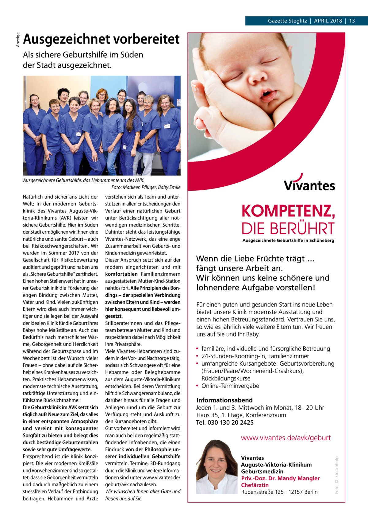 Anzeige  Gazette Steglitz  |  April 2018  |  13  Ausgezeichnet vorbereitet Als sichere Geburtshilfe im Süden der Stadt ausgezeichnet.  Ausgezeichnete Geburtshilfe: das Hebammenteam des AVK. Foto: Madleen Pflüger, Baby Smile Natürlich und sicher ans Licht der Welt: In der modernen Geburtsklinik des Vivantes Auguste-Viktoria-Klinikums (AVK) leisten wir sichere Geburtshilfe. Hier im Süden der Stadt ermöglichen wir Ihnen eine natürliche und sanfte Geburt – auch bei Risikoschwangerschaften. Wir wurden im Sommer 2017 von der Gesellschaft für Risikobewertung auditiert und geprüft und haben uns als „Sichere Geburtshilfe“ zertifiziert. Einen hohen Stellenwert hat in unserer Geburtsklinik die Förderung der engen Bindung zwischen Mutter, Vater und Kind. Vielen zukünftigen Eltern wird dies auch immer wichtiger und sie legen bei der Auswahl der idealen Klinik für die Geburt ihres Babys hohe Maßstäbe an. Auch das Bedürfnis nach menschlicher Wärme, Geborgenheit und Herzlichkeit während der Geburtsphase und im Wochenbett ist der Wunsch vieler Frauen – ohne dabei auf die Sicherheit eines Krankenhauses zu verzichten. Praktisches Hebammenwissen, modernste technische Ausstattung, tatkräftige Unterstützung und einfühlsame Rücksichtnahme: Die Geburtsklinik im AVK setzt sich täglich aufs Neue zum Ziel, das alles in einer entspannten Atmosphäre und vereint mit konsequenter Sorgfalt zu bieten und belegt dies durch beständige Geburtenzahlen sowie sehr gute Umfragewerte. Entsprechend ist die Klinik konzipiert: Die vier modernen Kreißsäle und Vorwehenzimmer sind so gestaltet, dass sie Geborgenheit vermitteln und dadurch maßgeblich zu einem stressfreien Verlauf der Entbindung beitragen. Hebammen und Ärzte  verstehen sich als Team und unterstützen in allen Entscheidungen den Verlauf einer natürlichen Geburt unter Berücksichtigung aller notwendigen medizinischen Schritte. Dahinter steht das leistungsfähige Vivantes-Netzwerk, das eine enge Zusammenarbeit von Geburts- und Kindermedizin gewährleistet. Dieser Anspruch setzt sich auf der modern eingerichteten und mit komfortablen Familienzimmern ausgestatteten Mutter-Kind-Station nahtlos fort. Alle Prinzipien des Bondings – der speziellen Verbindung zwischen Eltern und Kind – werden hier konsequent und liebevoll umgesetzt. Stillberaterinnen und das Pflegeteam betreuen Mutter und Kind und respektieren dabei nach Möglichkeit ihre Privatsphäre. Viele Vivantes-Hebammen sind zudem in der Vor- und Nachsorge tätig, sodass sich Schwangere oft für eine Hebamme oder Beleghebamme aus dem Auguste-Viktoria-Klinikum entscheiden. Bei deren Vermittlung hilft die Schwangerenambulanz, die darüber hinaus für alle Fragen und Anliegen rund um die Geburt zur Verfügung steht und Auskunft zu den Kursangeboten gibt. Gut vorbereitet und informiert wird man auch bei den regelmäßig stattfindenden Infoabenden, die einen Eindruck von der Philosophie unserer individuellen Geburtshilfe vermitteln. Termine, 3D-Rundgang durch die Klinik und weitere Informationen sind unter www.vivantes.de/ geburt/avk nachzulesen. Wir wünschen Ihnen alles Gute und freuen uns auf Sie.