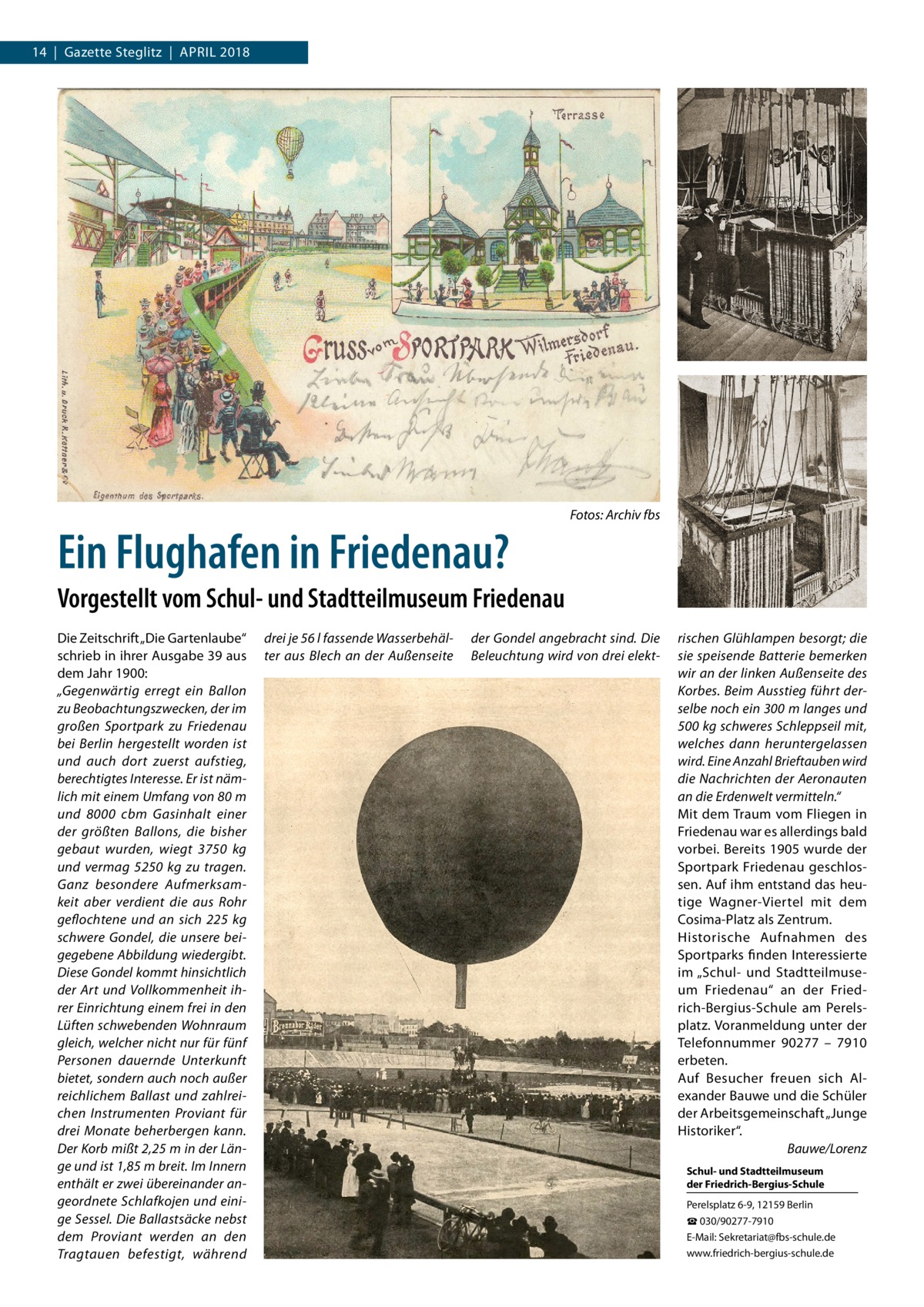 14  |  Gazette Steglitz  |  April 2018  Ein Flughafen in Friedenau?  Fotos: Archiv fbs  Vorgestellt vom Schul- und Stadtteilmuseum Friedenau Die Zeitschrift „Die Gartenlaube“ schrieb in ihrer Ausgabe 39 aus dem Jahr 1900: „Gegenwärtig erregt ein Ballon zu Beobachtungszwecken, der im großen Sportpark zu Friedenau bei Berlin hergestellt worden ist und auch dort zuerst aufstieg, berechtigtes Interesse. Er ist nämlich mit einem Umfang von 80 m und 8000  cbm Gasinhalt einer der größten Ballons, die bisher gebaut wurden, wiegt 3750  kg und vermag 5250  kg zu tragen. Ganz besondere Aufmerksamkeit aber verdient die aus Rohr geflochtene und an sich 225  kg schwere Gondel, die unsere beigegebene Abbildung wiedergibt. Diese Gondel kommt hinsichtlich der Art und Vollkommenheit ihrer Einrichtung einem frei in den Lüften schwebenden Wohnraum gleich, welcher nicht nur für fünf Personen dauernde Unterkunft bietet, sondern auch noch außer reichlichem Ballast und zahlreichen Instrumenten Proviant für drei Monate beherbergen kann. Der Korb mißt 2,25 m in der Länge und ist 1,85 m breit. Im Innern enthält er zwei übereinander angeordnete Schlafkojen und einige Sessel. Die Ballastsäcke nebst dem Proviant werden an den Tragtauen befestigt, während  drei je 56 l fassende Wasserbehälter aus Blech an der Außenseite  der Gondel angebracht sind. Die Beleuchtung wird von drei elekt rischen Glühlampen besorgt; die sie speisende Batterie bemerken wir an der linken Außenseite des Korbes. Beim Ausstieg führt derselbe noch ein 300 m langes und 500 kg schweres Schleppseil mit, welches dann heruntergelassen wird. Eine Anzahl Brieftauben wird die Nachrichten der Aeronauten an die Erdenwelt vermitteln.“ Mit dem Traum vom Fliegen in Friedenau war es allerdings bald vorbei. Bereits 1905 wurde der Sportpark Friedenau geschlossen. Auf ihm entstand das heutige Wagner-Viertel mit dem Cosima-Platz als Zentrum. Historische Aufnahmen des Sportparks finden Interessierte im „Schul- und Stadtteilmuseum Friedenau“ an der Friedrich-Bergius-Schule am Perelsplatz. Voranmeldung unter der Telefonnummer 90277 – 7910 erbeten. Auf Besucher freuen sich Alexander Bauwe und die Schüler der Arbeitsgemeinschaft „Junge Historiker“. � Bauwe/Lorenz Schul- und Stadtteilmuseum der Friedrich-Bergius-Schule Perelsplatz 6-9, 12159 Berlin ☎ 030/90277-7910 E-Mail: Sekretariat@fbs-schule.de www.friedrich-bergius-schule.de