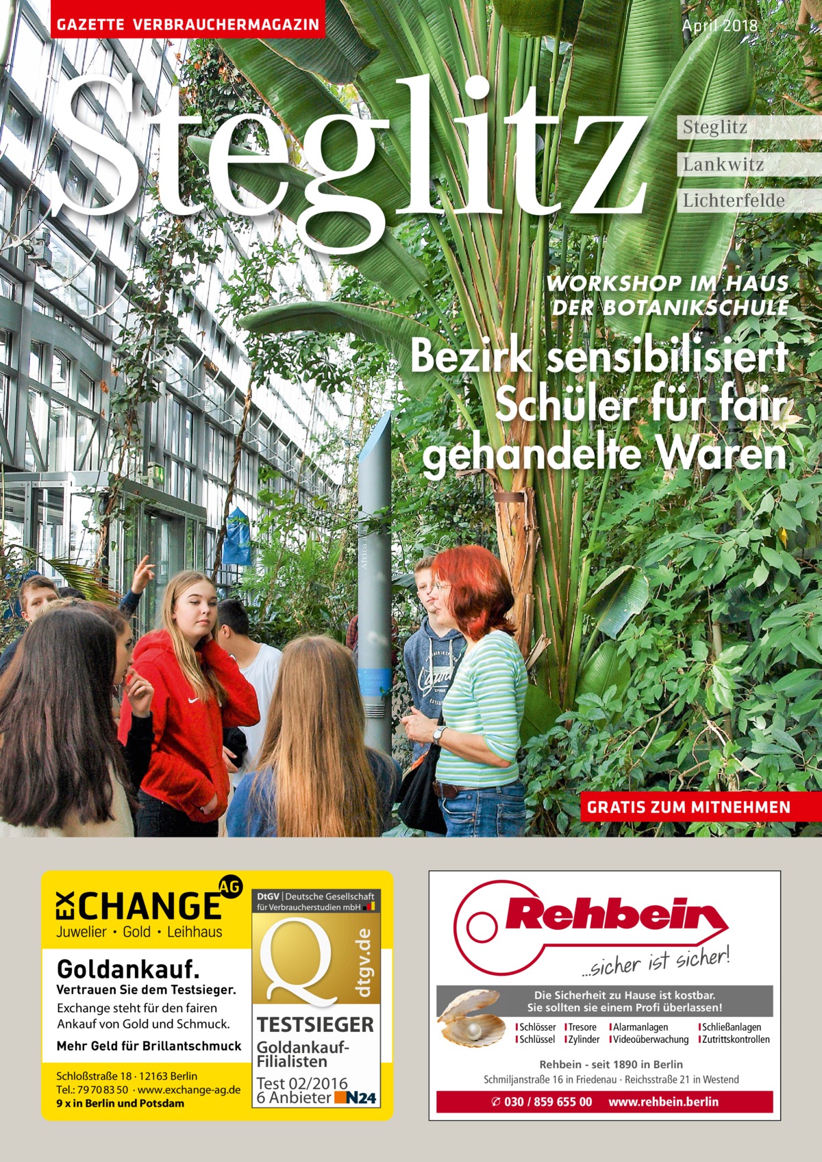 GAZETTE VERBRAUCHERMAGAZIN  Steglitz  April 2018  Steglitz Lankwitz Lichterfelde  WORKSHOP IM HAUS DER BOTANIKSCHULE  Bezirk sensibilisiert Schüler für fair gehandelte Waren  dtgv.de  GRATIS ZUM MITNEHMEN  Goldankauf.  Vertrauen Sie dem Testsieger. Exchange steht für den fairen Ankauf von Gold und Schmuck. Mehr Geld für Brillantschmuck Schloßstraße 18 · 12163 Berlin Tel.: 79 70 83 50 · www.exchange-ag.de 9 x in Berlin und Potsdam  TESTSIEGER GoldankaufFilialisten Test 02/2016 6 Anbieter  Die Sicherheit zu Hause ist kostbar. Sie sollten sie einem Profi überlassen! ISchlösser ITresore IAlarmanlagen I Schließanlagen ISchlüssel IZylinder IVideoüberwachung I Zutrittskontrollen  Rehbein - seit 1890 in Berlin Schmiljanstraße 16 in Friedenau · Reichsstraße 21 in Westend  � 030 / 859 655 00  www.rehbein.berlin