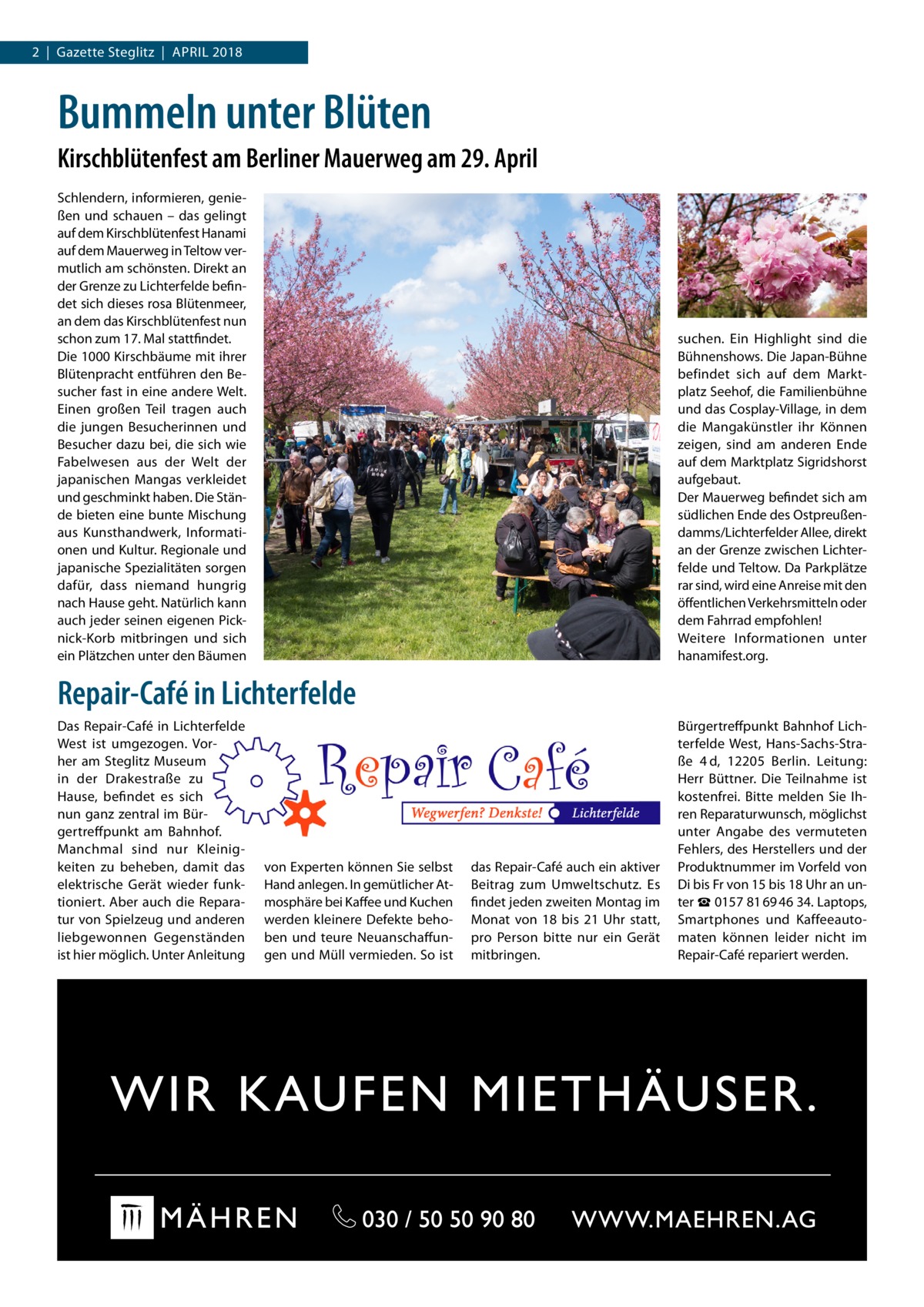 2  |  Gazette Steglitz  |  April 2018  Bummeln unter Blüten Kirschblütenfest am Berliner Mauerweg am 29. April Schlendern, informieren, genießen und schauen – das gelingt auf dem Kirschblütenfest Hanami auf dem Mauerweg in Teltow vermutlich am schönsten. Direkt an der Grenze zu Lichterfelde befindet sich dieses rosa Blütenmeer, an dem das Kirschblütenfest nun schon zum 17. Mal stattfindet. Die 1000 Kirschbäume mit ihrer Blütenpracht entführen den Besucher fast in eine andere Welt. Einen großen Teil tragen auch die jungen Besucherinnen und Besucher dazu bei, die sich wie Fabelwesen aus der Welt der japanischen Mangas verkleidet und geschminkt haben. Die Stände bieten eine bunte Mischung aus Kunsthandwerk, Informationen und Kultur. Regionale und japanische Spezialitäten sorgen dafür, dass niemand hungrig nach Hause geht. Natürlich kann auch jeder seinen eigenen Picknick-Korb mitbringen und sich ein Plätzchen unter den Bäumen  suchen. Ein Highlight sind die Bühnenshows. Die Japan-Bühne befindet sich auf dem Marktplatz Seehof, die Familienbühne und das Cosplay-Village, in dem die Mangakünstler ihr Können zeigen, sind am anderen Ende auf dem Marktplatz Sigridshorst aufgebaut. Der Mauerweg befindet sich am südlichen Ende des Ostpreußendamms/Lichterfelder Allee, direkt an der Grenze zwischen Lichterfelde und Teltow. Da Parkplätze rar sind, wird eine Anreise mit den öffentlichen Verkehrsmitteln oder dem Fahrrad empfohlen! Weitere Informationen unter hanamifest.org.  Repair-Café in Lichterfelde Das Repair-Café in Lichterfelde West ist umgezogen. Vorher am Steglitz Museum in der Drakestraße zu Hause, befindet es sich nun ganz zentral im Bürgertreffpunkt am Bahnhof. Manchmal sind nur Kleinigkeiten zu beheben, damit das elektrische Gerät wieder funktioniert. Aber auch die Reparatur von Spielzeug und anderen liebgewonnen Gegenständen ist hier möglich. Unter Anleitung  von Experten können Sie selbst Hand anlegen. In gemütlicher Atmosphäre bei Kaffee und Kuchen werden kleinere Defekte behoben und teure Neuanschaffungen und Müll vermieden. So ist  das Repair-Café auch ein aktiver Beitrag zum Umweltschutz. Es findet jeden zweiten Montag im Monat von 18 bis 21  Uhr statt, pro Person bitte nur ein Gerät mitbringen.  Bürgertreffpunkt Bahnhof Lichterfelde West, Hans-Sachs-Straße  4 d, 12205  Berlin. Leitung: Herr Büttner. Die Teilnahme ist kostenfrei. Bitte melden Sie Ihren Reparaturwunsch, möglichst unter Angabe des vermuteten Fehlers, des Herstellers und der Produktnummer im Vorfeld von Di bis Fr von 15 bis 18 Uhr an unter ☎ 0157 81 69 46 34. Laptops, Smartphones und Kaffeeautomaten können leider nicht im Repair-Café repariert werden.