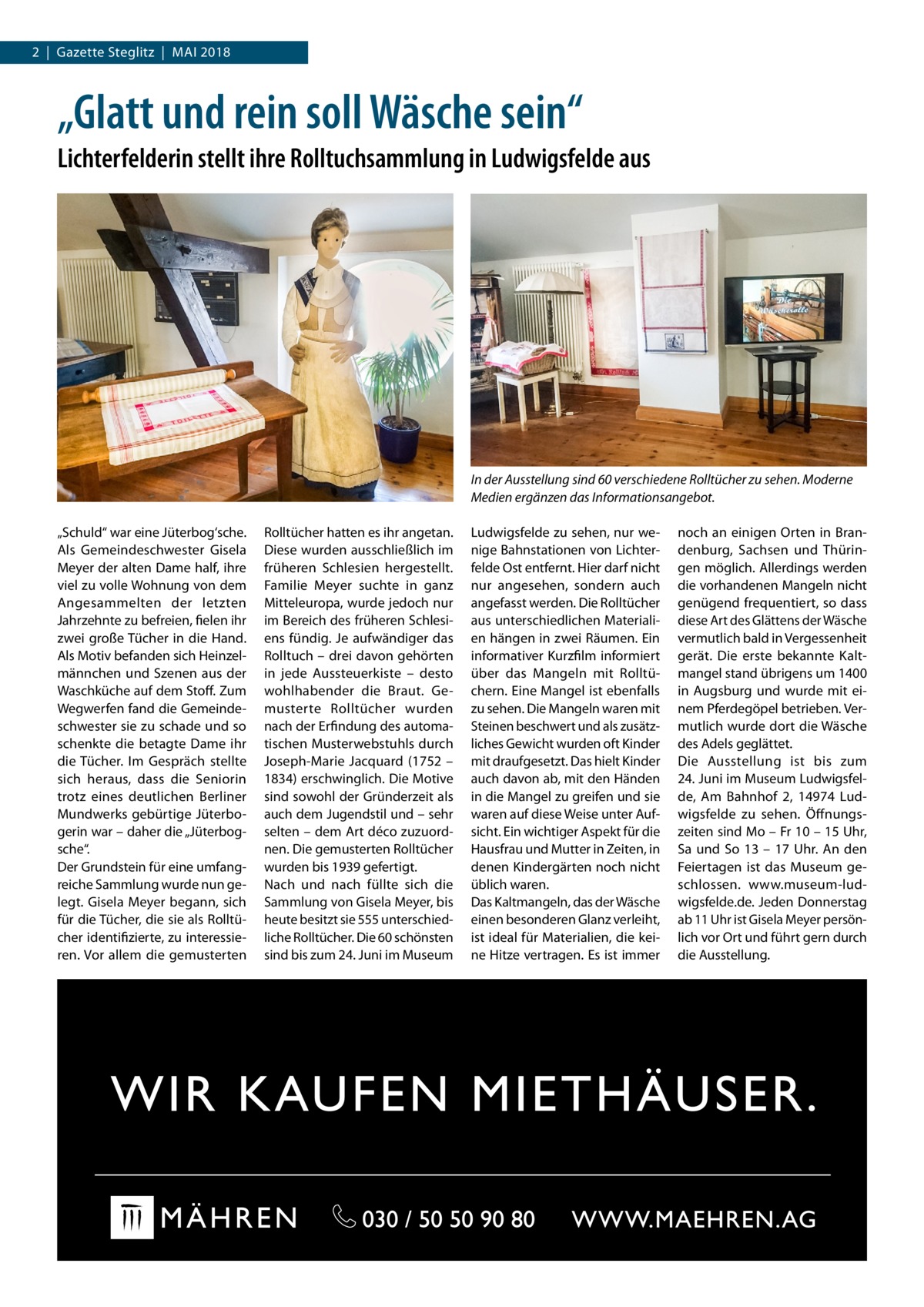 2  |  Gazette Steglitz  |  Mai 2018  „Glatt und rein soll Wäsche sein“ Lichterfelderin stellt ihre Rolltuchsammlung in Ludwigsfelde aus  In der Ausstellung sind 60 verschiedene Rolltücher zu sehen. Moderne Medien ergänzen das Informationsangebot. „Schuld“ war eine Jüterbog‘sche. Als Gemeindeschwester Gisela Meyer der alten Dame half, ihre viel zu volle Wohnung von dem Angesammelten der letzten Jahrzehnte zu befreien, fielen ihr zwei große Tücher in die Hand. Als Motiv befanden sich Heinzelmännchen und Szenen aus der Waschküche auf dem Stoff. Zum Wegwerfen fand die Gemeindeschwester sie zu schade und so schenkte die betagte Dame ihr die Tücher. Im Gespräch stellte sich heraus, dass die Seniorin trotz eines deutlichen Berliner Mundwerks gebürtige Jüterbogerin war – daher die „Jüterbogsche“. Der Grundstein für eine umfangreiche Sammlung wurde nun gelegt. Gisela Meyer begann, sich für die Tücher, die sie als Rolltücher identifizierte, zu interessieren. Vor allem die gemusterten  Rolltücher hatten es ihr angetan. Diese wurden ausschließlich im früheren Schlesien hergestellt. Familie Meyer suchte in ganz Mitteleuropa, wurde jedoch nur im Bereich des früheren Schlesiens fündig. Je aufwändiger das Rolltuch – drei davon gehörten in jede Aussteuerkiste – desto wohlhabender die Braut. Gemusterte Rolltücher wurden nach der Erfindung des automatischen Musterwebstuhls durch Joseph-Marie Jacquard (1752 – 1834) erschwinglich. Die Motive sind sowohl der Gründerzeit als auch dem Jugendstil und – sehr selten – dem Art déco zuzuordnen. Die gemusterten Rolltücher wurden bis 1939 gefertigt. Nach und nach füllte sich die Sammlung von Gisela Meyer, bis heute besitzt sie 555 unterschiedliche Rolltücher. Die 60 schönsten sind bis zum 24. Juni im Museum  Ludwigsfelde zu sehen, nur wenige Bahnstationen von Lichterfelde Ost entfernt. Hier darf nicht nur angesehen, sondern auch angefasst werden. Die Rolltücher aus unterschiedlichen Materialien hängen in zwei Räumen. Ein informativer Kurzfilm informiert über das Mangeln mit Rolltüchern. Eine Mangel ist ebenfalls zu sehen. Die Mangeln waren mit Steinen beschwert und als zusätzliches Gewicht wurden oft Kinder mit draufgesetzt. Das hielt Kinder auch davon ab, mit den Händen in die Mangel zu greifen und sie waren auf diese Weise unter Aufsicht. Ein wichtiger Aspekt für die Hausfrau und Mutter in Zeiten, in denen Kindergärten noch nicht üblich waren. Das Kaltmangeln, das der Wäsche einen besonderen Glanz verleiht, ist ideal für Materialien, die keine Hitze vertragen. Es ist immer  noch an einigen Orten in Brandenburg, Sachsen und Thüringen möglich. Allerdings werden die vorhandenen Mangeln nicht genügend frequentiert, so dass diese Art des Glättens der Wäsche vermutlich bald in Vergessenheit gerät. Die erste bekannte Kaltmangel stand übrigens um 1400 in Augsburg und wurde mit einem Pferdegöpel betrieben. Vermutlich wurde dort die Wäsche des Adels geglättet. Die Ausstellung ist bis zum 24. Juni im Museum Ludwigsfelde, Am Bahnhof 2, 14974 Ludwigsfelde zu sehen. Öffnungszeiten sind Mo – Fr 10 – 15 Uhr, Sa und So 13 – 17  Uhr. An den Feiertagen ist das Museum geschlossen. www.museum-ludwigsfelde.de. Jeden Donnerstag ab 11 Uhr ist Gisela Meyer persönlich vor Ort und führt gern durch die Ausstellung.