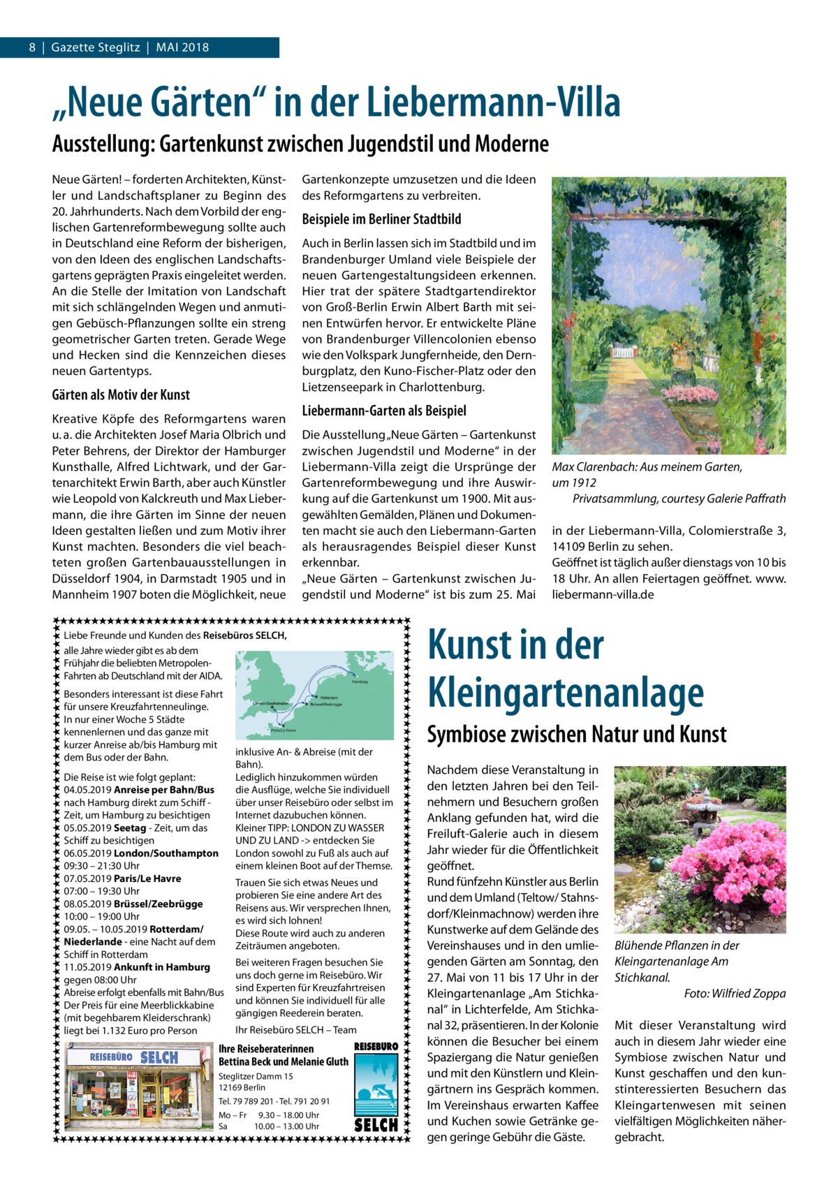 8  |  Gazette Steglitz  |  Mai 2018  „Neue Gärten“ in der Liebermann-Villa Ausstellung: Gartenkunst zwischen Jugendstil und Moderne Neue Gärten! – forderten Architekten, Künstler und Landschaftsplaner zu Beginn des 20. Jahrhunderts. Nach dem Vorbild der englischen Gartenreformbewegung sollte auch in Deutschland eine Reform der bisherigen, von den Ideen des englischen Landschaftsgartens geprägten Praxis eingeleitet werden. An die Stelle der Imitation von Landschaft mit sich schlängelnden Wegen und anmutigen Gebüsch-Pflanzungen sollte ein streng geometrischer Garten treten. Gerade Wege und Hecken sind die Kennzeichen dieses neuen Gartentyps.  Gärten als Motiv der Kunst Kreative Köpfe des Reformgartens waren u. a. die Architekten Josef Maria Olbrich und Peter Behrens, der Direktor der Hamburger Kunsthalle, Alfred Lichtwark, und der Gartenarchitekt Erwin Barth, aber auch Künstler wie Leopold von Kalckreuth und Max Liebermann, die ihre Gärten im Sinne der neuen Ideen gestalten ließen und zum Motiv ihrer Kunst machten. Besonders die viel beachteten großen Gartenbauausstellungen in Düsseldorf 1904, in Darmstadt 1905 und in Mannheim 1907 boten die Möglichkeit, neue  Gartenkonzepte umzusetzen und die Ideen des Reformgartens zu verbreiten.  Beispiele im Berliner Stadtbild Auch in Berlin lassen sich im Stadtbild und im Brandenburger Umland viele Beispiele der neuen Gartengestaltungsideen erkennen. Hier trat der spätere Stadtgartendirektor von Groß-Berlin Erwin Albert Barth mit seinen Entwürfen hervor. Er entwickelte Pläne von Brandenburger Villencolonien ebenso wie den Volkspark Jungfernheide, den Dernburgplatz, den Kuno-Fischer-Platz oder den Lietzenseepark in Charlottenburg.  Liebermann-Garten als Beispiel Die Ausstellung „Neue Gärten – Gartenkunst zwischen Jugendstil und Moderne“ in der Liebermann-Villa zeigt die Ursprünge der Gartenreformbewegung und ihre Auswirkung auf die Gartenkunst um 1900. Mit ausgewählten Gemälden, Plänen und Dokumenten macht sie auch den Liebermann-Garten als herausragendes Beispiel dieser Kunst erkennbar. „Neue Gärten – Gartenkunst zwischen Jugendstil und Moderne“ ist bis zum 25. Mai  Liebe Freunde und Kunden des Reisebüros SELCH, alle Jahre wieder gibt es ab dem Frühjahr die beliebten MetropolenFahrten ab Deutschland mit der AIDA. Besonders interessant ist diese Fahrt für unsere Kreuzfahrtenneulinge. In nur einer Woche 5 Städte kennenlernen und das ganze mit kurzer Anreise ab/bis Hamburg mit dem Bus oder der Bahn. Die Reise ist wie folgt geplant: 04.05.2019 Anreise per Bahn/Bus nach Hamburg direkt zum Schiff Zeit, um Hamburg zu besichtigen 05.05.2019 Seetag - Zeit, um das Schiff zu besichtigen 06.05.2019 London/Southampton 09:30 – 21:30 Uhr 07.05.2019 Paris/Le Havre 07:00 – 19:30 Uhr 08.05.2019 Brüssel/Zeebrügge 10:00 – 19:00 Uhr 09.05. – 10.05.2019 Rotterdam/ Niederlande - eine Nacht auf dem Schiff in Rotterdam 11.05.2019 Ankunft in Hamburg gegen 08:00 Uhr Abreise erfolgt ebenfalls mit Bahn/Bus Der Preis für eine Meerblickkabine (mit begehbarem Kleiderschrank) liegt bei 1.132 Euro pro Person  inklusive An- & Abreise (mit der Bahn). Lediglich hinzukommen würden die Ausflüge, welche Sie individuell über unser Reisebüro oder selbst im Internet dazubuchen können. Kleiner TIPP: LONDON ZU WASSER UND ZU LAND - entdecken Sie London sowohl zu Fuß als auch auf einem kleinen Boot auf der Themse. Trauen Sie sich etwas Neues und probieren Sie eine andere Art des Reisens aus. Wir versprechen Ihnen, es wird sich lohnen! Diese Route wird auch zu anderen Zeiträumen angeboten. Bei weiteren Fragen besuchen Sie uns doch gerne im Reisebüro. Wir sind Experten für Kreuzfahrtreisen und können Sie individuell für alle gängigen Reederein beraten. Ihr Reisebüro SELCH – Team  Ihre Reiseberaterinnen Bettina Beck und Melanie Gluth Steglitzer Damm 15 12169 Berlin Tel. 79 789 201 · Tel. 791 20 91 Mo – Fr 9.30 – 18.00 Uhr Sa 10.00 – 13.00 Uhr  Max Clarenbach: Aus meinem Garten, um 1912 � Privatsammlung, courtesy Galerie Paffrath in der Liebermann-Villa, Colomierstraße 3, 14109 Berlin zu sehen. Geöffnet ist täglich außer dienstags von 10 bis 18 Uhr. An allen Feiertagen geöffnet. www. liebermann-villa.de  Kunst in der Kleingartenanlage Symbiose zwischen Natur und Kunst Nachdem diese Veranstaltung in den letzten Jahren bei den Teilnehmern und Besuchern großen Anklang gefunden hat, wird die Freiluft-Galerie auch in diesem Jahr wieder für die Öffentlichkeit geöffnet. Rund fünfzehn Künstler aus Berlin und dem Umland (Teltow/ Stahnsdorf/Kleinmachnow) werden ihre Kunstwerke auf dem Gelände des Vereinshauses und in den umliegenden Gärten am Sonntag, den 27. Mai von 11 bis 17 Uhr in der Kleingartenanlage „Am Stichkanal“ in Lichterfelde, Am Stichkanal 32, präsentieren. In der Kolonie können die Besucher bei einem Spaziergang die Natur genießen und mit den Künstlern und Kleingärtnern ins Gespräch kommen. Im Vereinshaus erwarten Kaffee und Kuchen sowie Getränke gegen geringe Gebühr die Gäste.  Blühende Pflanzen in der Kleingartenanlage Am Stichkanal. � Foto: Wilfried Zoppa Mit dieser Veranstaltung wird auch in diesem Jahr wieder eine Symbiose zwischen Natur und Kunst geschaffen und den kunstinteressierten Besuchern das Kleingartenwesen mit seinen vielfältigen Möglichkeiten nähergebracht.