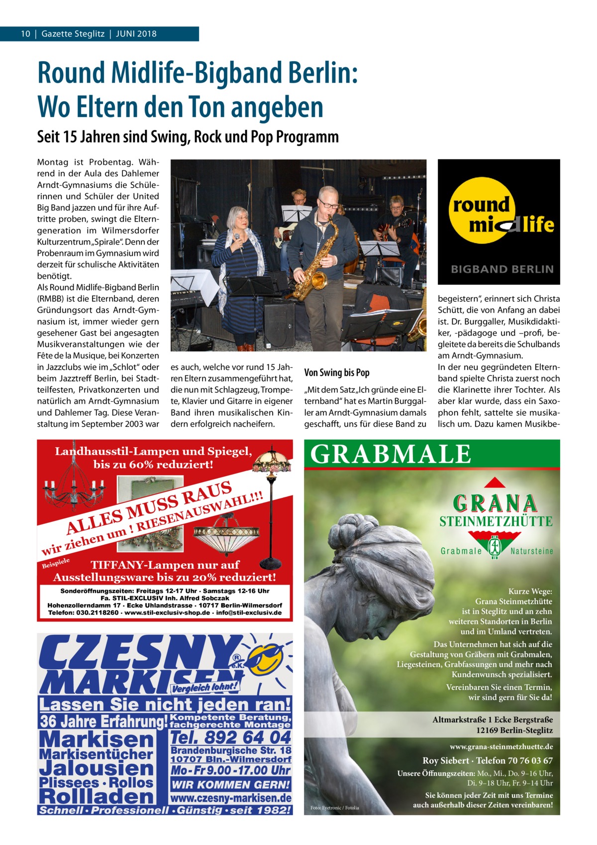 10  |  Gazette Steglitz  |  Juni 2018  Round Midlife-Bigband Berlin: Wo Eltern den Ton angeben Seit 15 Jahren sind Swing, Rock und Pop Programm Montag ist Probentag. Während in der Aula des Dahlemer Arndt-Gymnasiums die Schülerinnen und Schüler der United Big Band jazzen und für ihre Auftritte proben, swingt die Elterngeneration im Wilmersdorfer Kulturzentrum „Spirale“. Denn der Probenraum im Gymnasium wird derzeit für schulische Aktivitäten benötigt. Als Round Midlife-Bigband Berlin (RMBB) ist die Elternband, deren Gründungsort das Arndt-Gymnasium ist, immer wieder gern gesehener Gast bei angesagten Musikveranstaltungen wie der Fête de la Musique, bei Konzerten in Jazzclubs wie im „Schlot“ oder beim Jazztreff Berlin, bei Stadtteilfesten, Privatkonzerten und natürlich am Arndt-Gymnasium und Dahlemer Tag. Diese Veranstaltung im September 2003 war  es auch, welche vor rund 15 Jahren Eltern zusammengeführt hat, die nun mit Schlagzeug, Trompete, Klavier und Gitarre in eigener Band ihren musikalischen Kindern erfolgreich nacheifern.  Landhausstil-Lampen und Spiegel, bis zu 60% reduziert!  Von Swing bis Pop „Mit dem Satz „Ich gründe eine Elternband“ hat es Martin Burggaller am Arndt-Gymnasium damals geschafft, uns für diese Band zu  GRABMALE  ! AUS R HL!! S A S W U US  wir  begeistern“, erinnert sich Christa Schütt, die von Anfang an dabei ist. Dr. Burggaller, Musikdidaktiker, -pädagoge und –profi, begleitete da bereits die Schulbands am Arndt-Gymnasium. In der neu gegründeten Elternband spielte Christa zuerst noch die Klarinette ihrer Tochter. Als aber klar wurde, dass ein Saxophon fehlt, sattelte sie musikalisch um. Dazu kamen Musikbe NA ES M L IESE R L ! A um  STEINMETZHÜTTE  en  zieh  Grabmale  Natursteine  piele  TIFFANY-Lampen nur auf Ausstellungsware bis zu 20% reduziert!  Beis  Sonderöffnungszeiten: Freitags 12-17 Uhr . Samstags 12-16 Uhr Fa. STIL-EXCLUSIV Inh. Alfred Sobczak Hohenzollerndamm 17 . Ecke Uhlandstrasse . 10717 Berlin-Wilmersdorf Telefon: 030.2118260 . www.stil-exclusiv-shop.de . info@stil-exclusiv.de  Kurze Wege: Grana Steinmetzhütte ist in Steglitz und an zehn weiteren Standorten in Berlin und im Umland vertreten. Das Unternehmen hat sich auf die Gestaltung von Gräbern mit Grabmalen, Liegesteinen, Grabfassungen und mehr nach Kundenwunsch spezialisiert. Vereinbaren Sie einen Termin, wir sind gern für Sie da!  Altmarkstraße 1 Ecke Bergstraße 12169 Berlin-Steglitz www.grana-steinmetzhuette.de  Roy Siebert · Telefon 70 76 03 67 Unsere Öffnungszeiten: Mo., Mi., Do. 9–16 Uhr, Di. 9–18 Uhr, Fr. 9–14 Uhr Foto: Eyetronic / Fotolia  Sie können jeder Zeit mit uns Termine auch außerhalb dieser Zeiten vereinbaren!