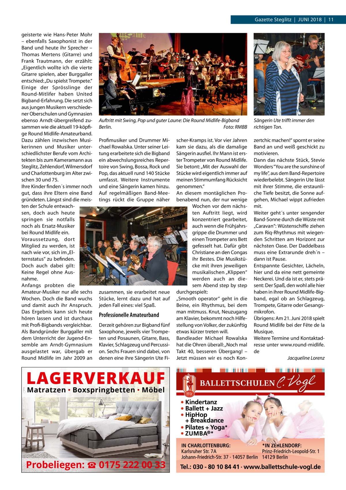 Gazette Steglitz  |  JUNI 2018  |  11 geisterte wie Hans-Peter Mohr – ebenfalls Saxophonist in der Band und heute ihr Sprecher – Thomas Mertens (Gitarre) und Frank Trautmann, der erzählt: „Eigentlich wollte ich die vierte Gitarre spielen, aber Burggaller entschied: „Du spielst Trompete.“ Einige der Sprösslinge der Round-Mitlifer haben United Bigband-Erfahrung. Die setzt sich aus jungen Musikern verschiedener Oberschulen und Gymnasien ebenso Arndt-übergreifend zusammen wie die aktuell 19-köpfige Round Midlife-Amateurband. Dazu zählen inzwischen Musikerinnen und Musiker unterschiedlichster Berufe vom Architekten bis zum Kameramann aus Steglitz, Zehlendorf, Wilmersdorf und Charlottenburg im Alter zwischen 30 und 75. Ihre Kinder finden´s immer noch gut, dass ihre Eltern eine Band gründeten. Längst sind die meisten der Schule entwachsen, doch auch heute springen sie notfalls noch als Ersatz-Musiker bei Round Midlife ein. Voraussetzung, dort Mitglied zu werden, ist nach wie vor, sich im „Elternstatus“ zu befinden. Doch auch dabei gilt: Keine Regel ohne Ausnahme. Anfangs probten die Amateur-Musiker nur alle sechs Wochen. Doch die Band wuchs und damit auch ihr Anspruch. Das Ergebnis kann sich heute hören lassen und ist durchaus mit Profi-Bigbands vergleichbar. Als Bandgründer Burggaller mit dem Unterricht der Jugend-Ensemble am Arndt-Gymnasium ausgelastet war, übergab er Round Midlife im Jahr 2009 an  Auftritt mit Swing, Pop und guter Laune: Die Round Midlife-Bigband Berlin. Foto: RMBB Profimusiker und Drummer Michael Rowalska. Unter seiner Leitung erarbeitete sich die Bigband ein abwechslungsreiches Repertoire von Swing, Bossa, Rock und Pop, das aktuell rund 140 Stücke umfasst. Weitere Instrumente und eine Sängerin kamen hinzu. Auf regelmäßigen Band-Meetings rückt die Gruppe näher  zusammen, sie erarbeitet neue Stücke, lernt dazu und hat auf jeden Fall eines: viel Spaß.  Professionelle Amateurband Derzeit gehören zur Bigband fünf Saxophone, jeweils vier Trompeten und Posaunen, Gitarre, Bass, Klavier, Schlagzeug und Percussion. Sechs Frauen sind dabei, von denen eine ihre Sängerin Ute Fi LAGERVERKAUF Matratzen · Boxspringbetten · Möbel  Probeliegen: ☎ 0175 222 00 33  scher-Kramps ist. Vor vier Jahren kam sie dazu, als die damalige Sängerin ausfiel. Ihr Mann ist erster Trompeter von Round Midlife. Sie betont: „Mit der Auswahl der Stücke wird eigentlich immer auf meinen Stimmumfang Rücksicht genommen.“ An diesem montäglichen Probenabend nun, der nur wenige Wochen vor dem nächsten Auftritt liegt, wird konzentriert gearbeitet, auch wenn die Frühjahrsgrippe die Drummer und einen Trompeter ans Bett gefesselt hat. Dafür gibt Christiane an den Congas ihr Bestes. Die Musikstücke mit ihren jeweiligen musikalischen „Klippen“ werden auch an diesem Abend step by step durchgespielt: „Smooth operator“ geht in die Beine, ein Rhythmus, bei dem man mitmuss. Knut, Neuzugang am Klavier, bekommt noch Hilfestellung von Volker, der zukünftig etwas kürzer treten will. Bandleader Michael Rowalska hat die Ohren überall: „Noch mal Takt  40, besseren Übergang! – Jetzt müssen wir es noch Kon Sängerin Ute triﬀt immer den richtigen Ton. zertchic machen!“ spornt er seine Band an und weiß geschickt zu motivieren. Dann das nächste Stück, Stevie Wonders “You are the sunshine of my life”, aus dem Band-Repertoire wiederbelebt. Sängerin Ute lässt mit ihrer Stimme, die erstaunliche Tiefe besitzt, die Sonne aufgehen, Michael wippt zufrieden mit. Weiter geht´s unter sengender Band-Sonne durch die Wüste mit „Caravan“: Wüstenschiffe ziehen zum Riq-Rhythmus mit wiegenden Schritten am Horizont zur nächsten Oase. Der Daddelbass muss eine Extrarunde dreh´n – dann ist Pause. Entspannte Gesichter, Lächeln, hier und da eine nett gemeinte Neckerei. Und da ist er, stets präsent: Der Spaß, den wohl alle hier haben in ihrer Round Midlife-Bigband, egal ob an Schlagzeug, Trompete, Gitarre oder Gesangsmikrofon. Übrigens: Am 21. Juni 2018 spielt Round Midlife bei der Fête de la Musique. Weitere Termine und Kontaktadresse unter www.round-midlife. de Jacqueline Lorenz