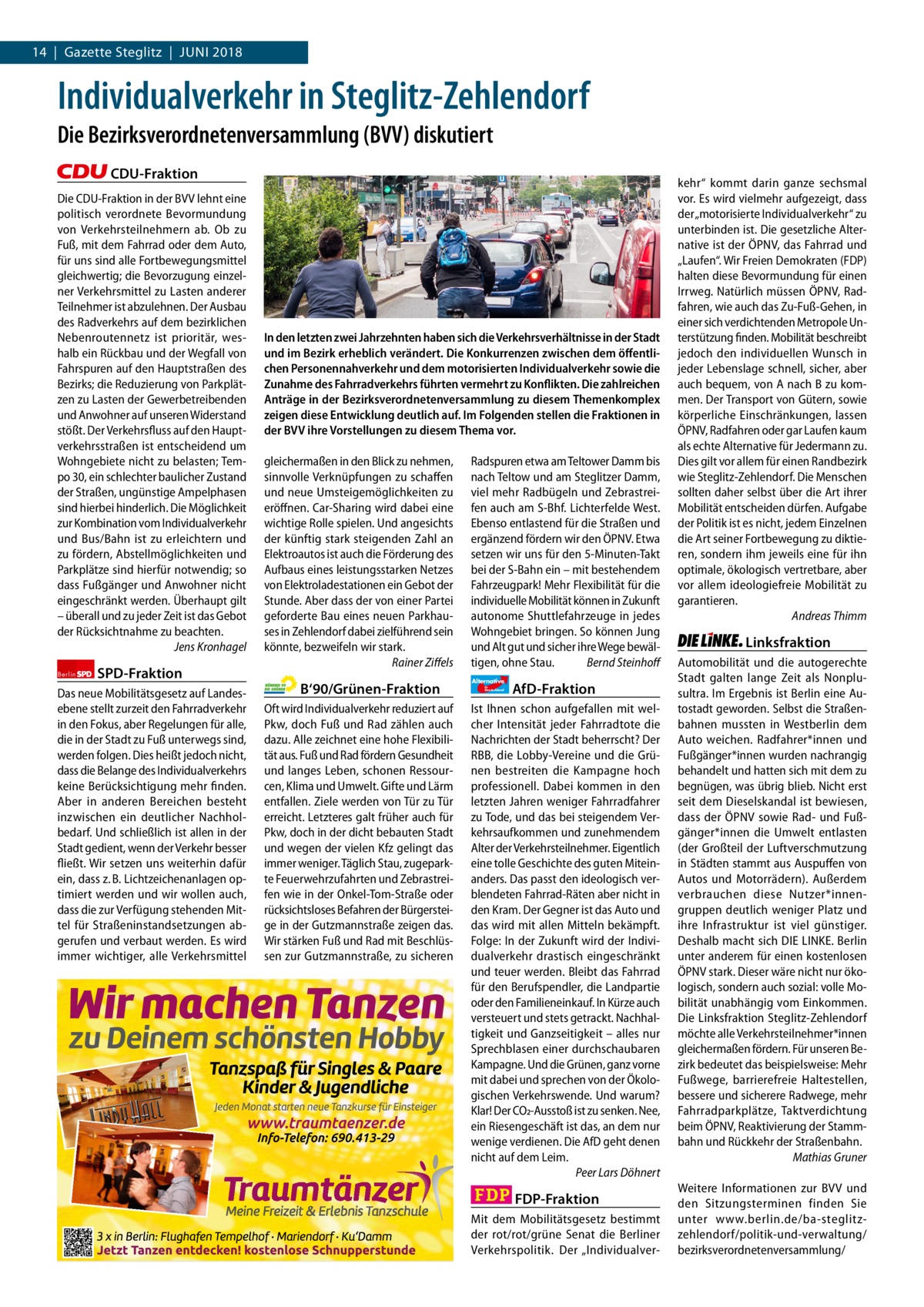 14  |  Gazette Steglitz  |  Juni 1 | Gazette Zehlendorf | 20172018  Individualverkehr in Steglitz-Zehlendorf Die Bezirksverordnetenversammlung (BVV) diskutiert CDU-Fraktion Die CDU-Fraktion in der BVV lehnt eine politisch verordnete Bevormundung von Verkehrsteilnehmern ab. Ob zu Fuß, mit dem Fahrrad oder dem Auto, für uns sind alle Fortbewegungsmittel gleichwertig; die Bevorzugung einzelner Verkehrsmittel zu Lasten anderer Teilnehmer ist abzulehnen. Der Ausbau des Radverkehrs auf dem bezirklichen Nebenroutennetz ist prioritär, weshalb ein Rückbau und der Wegfall von Fahrspuren auf den Hauptstraßen des Bezirks; die Reduzierung von Parkplätzen zu Lasten der Gewerbetreibenden und Anwohner auf unseren Widerstand stößt. Der Verkehrsfluss auf den Hauptverkehrsstraßen ist entscheidend um Wohngebiete nicht zu belasten; Tempo 30, ein schlechter baulicher Zustand der Straßen, ungünstige Ampelphasen sind hierbei hinderlich. Die Möglichkeit zur Kombination vom Individualverkehr und Bus/Bahn ist zu erleichtern und zu fördern, Abstellmöglichkeiten und Parkplätze sind hierfür notwendig; so dass Fußgänger und Anwohner nicht eingeschränkt werden. Überhaupt gilt – überall und zu jeder Zeit ist das Gebot der Rücksichtnahme zu beachten. Jens Kronhagel Berlin  SPD-Fraktion  Das neue Mobilitätsgesetz auf Landesebene stellt zurzeit den Fahrradverkehr in den Fokus, aber Regelungen für alle, die in der Stadt zu Fuß unterwegs sind, werden folgen. Dies heißt jedoch nicht, dass die Belange des Individualverkehrs keine Berücksichtigung mehr finden. Aber in anderen Bereichen besteht inzwischen ein deutlicher Nachholbedarf. Und schließlich ist allen in der Stadt gedient, wenn der Verkehr besser fließt. Wir setzen uns weiterhin dafür ein, dass z. B. Lichtzeichenanlagen optimiert werden und wir wollen auch, dass die zur Verfügung stehenden Mittel für Straßeninstandsetzungen abgerufen und verbaut werden. Es wird immer wichtiger, alle Verkehrsmittel  Vorwort CDU SPD Grüne AfD FDP Linke  In den letzten zwei Jahrzehnten haben sich die Verkehrsverhältnisse in der Stadt und im Bezirk erheblich verändert. Die Konkurrenzen zwischen dem öﬀentlichen Personennahverkehr und dem motorisierten Individualverkehr sowie die Zunahme des Fahrradverkehrs führten vermehrt zu Konflikten. Die zahlreichen Anträge in der Bezirksverordnetenversammlung zu diesem Themenkomplex zeigen diese Entwicklung deutlich auf. Im Folgenden stellen die Fraktionen in der BVV ihre Vorstellungen zu diesem Thema vor. gleichermaßen in den Blick zu nehmen, sinnvolle Verknüpfungen zu schaffen und neue Umsteigemöglichkeiten zu eröffnen. Car-Sharing wird dabei eine wichtige Rolle spielen. Und angesichts der künftig stark steigenden Zahl an Elektroautos ist auch die Förderung des Aufbaus eines leistungsstarken Netzes von Elektroladestationen ein Gebot der Stunde. Aber dass der von einer Partei geforderte Bau eines neuen Parkhauses in Zehlendorf dabei zielführend sein könnte, bezweifeln wir stark. Rainer Ziffels  B‘90/Grünen-Fraktion Oft wird Individualverkehr reduziert auf Pkw, doch Fuß und Rad zählen auch dazu. Alle zeichnet eine hohe Flexibilität aus. Fuß und Rad fördern Gesundheit und langes Leben, schonen Ressourcen, Klima und Umwelt. Gifte und Lärm entfallen. Ziele werden von Tür zu Tür erreicht. Letzteres galt früher auch für Pkw, doch in der dicht bebauten Stadt und wegen der vielen Kfz gelingt das immer weniger. Täglich Stau, zugeparkte Feuerwehrzufahrten und Zebrastreifen wie in der Onkel-Tom-Straße oder rücksichtsloses Befahren der Bürgersteige in der Gutzmannstraße zeigen das. Wir stärken Fuß und Rad mit Beschlüssen zur Gutzmannstraße, zu sicheren  500 1065 1158 1140 1092 1138 1142  Radspuren etwa am Teltower Damm bis nach Teltow und am Steglitzer Damm, viel mehr Radbügeln und Zebrastreifen auch am S-Bhf. Lichterfelde West. Ebenso entlastend für die Straßen und ergänzend fördern wir den ÖPNV. Etwa setzen wir uns für den 5-Minuten-Takt bei der S-Bahn ein – mit bestehendem Fahrzeugpark! Mehr Flexibilität für die individuelle Mobilität können in Zukunft autonome Shuttlefahrzeuge in jedes Wohngebiet bringen. So können Jung und Alt gut und sicher ihre Wege bewältigen, ohne Stau. Bernd Steinhoff Alternative für  Deutschland  AfD-Fraktion  Ist Ihnen schon aufgefallen mit welcher Intensität jeder Fahrradtote die Nachrichten der Stadt beherrscht? Der RBB, die Lobby-Vereine und die Grünen bestreiten die Kampagne hoch professionell. Dabei kommen in den letzten Jahren weniger Fahrradfahrer zu Tode, und das bei steigendem Verkehrsaufkommen und zunehmendem Alter der Verkehrsteilnehmer. Eigentlich eine tolle Geschichte des guten Miteinanders. Das passt den ideologisch verblendeten Fahrrad-Räten aber nicht in den Kram. Der Gegner ist das Auto und das wird mit allen Mitteln bekämpft. Folge: In der Zukunft wird der Individualverkehr drastisch eingeschränkt und teuer werden. Bleibt das Fahrrad für den Berufspendler, die Landpartie oder den Familieneinkauf. In Kürze auch versteuert und stets getrackt. Nachhaltigkeit und Ganzseitigkeit – alles nur Sprechblasen einer durchschaubaren Kampagne. Und die Grünen, ganz vorne mit dabei und sprechen von der Ökologischen Verkehrswende. Und warum? Klar! Der CO2-Ausstoß ist zu senken. Nee, ein Riesengeschäft ist das, an dem nur wenige verdienen. Die AfD geht denen nicht auf dem Leim. Peer Lars Döhnert  FDP-Fraktion Mit dem Mobilitätsgesetz bestimmt der rot/rot/grüne Senat die Berliner Verkehrspolitik. Der „Individualver kehr“ kommt darin ganze sechsmal vor. Es wird vielmehr aufgezeigt, dass der „motorisierte Individualverkehr“ zu unterbinden ist. Die gesetzliche Alternative ist der ÖPNV, das Fahrrad und „Laufen“. Wir Freien Demokraten (FDP) halten diese Bevormundung für einen Irrweg. Natürlich müssen ÖPNV, Radfahren, wie auch das Zu-Fuß-Gehen, in einer sich verdichtenden Metropole Unterstützung finden. Mobilität beschreibt jedoch den individuellen Wunsch in jeder Lebenslage schnell, sicher, aber auch bequem, von A nach B zu kommen. Der Transport von Gütern, sowie körperliche Einschränkungen, lassen ÖPNV, Radfahren oder gar Laufen kaum als echte Alternative für Jedermann zu. Dies gilt vor allem für einen Randbezirk wie Steglitz-Zehlendorf. Die Menschen sollten daher selbst über die Art ihrer Mobilität entscheiden dürfen. Aufgabe der Politik ist es nicht, jedem Einzelnen die Art seiner Fortbewegung zu diktieren, sondern ihm jeweils eine für ihn optimale, ökologisch vertretbare, aber vor allem ideologiefreie Mobilität zu garantieren. Andreas Thimm  Linksfraktion Automobilität und die autogerechte Stadt galten lange Zeit als Nonplusultra. Im Ergebnis ist Berlin eine Autostadt geworden. Selbst die Straßenbahnen mussten in Westberlin dem Auto weichen. Radfahrer*innen und Fußgänger*innen wurden nachrangig behandelt und hatten sich mit dem zu begnügen, was übrig blieb. Nicht erst seit dem Dieselskandal ist bewiesen, dass der ÖPNV sowie Rad- und Fußgänger*innen die Umwelt entlasten (der Großteil der Luftverschmutzung in Städten stammt aus Auspuffen von Autos und Motorrädern). Außerdem verbrauchen diese Nutzer*innengruppen deutlich weniger Platz und ihre Infrastruktur ist viel günstiger. Deshalb macht sich DIE LINKE. Berlin unter anderem für einen kostenlosen ÖPNV stark. Dieser wäre nicht nur ökologisch, sondern auch sozial: volle Mobilität unabhängig vom Einkommen. Die Linksfraktion Steglitz-Zehlendorf möchte alle Verkehrsteilnehmer*innen gleichermaßen fördern. Für unseren Bezirk bedeutet das beispielsweise: Mehr Fußwege, barrierefreie Haltestellen, bessere und sicherere Radwege, mehr Fahrradparkplätze, Taktverdichtung beim ÖPNV, Reaktivierung der Stammbahn und Rückkehr der Straßenbahn. Mathias Gruner Weitere Informationen zur BVV und den Sitzungsterminen finden Sie unter www.berlin.de/ba-steglitzzehlendorf/politik-und-verwaltung/ bezirksverordnetenversammlung/