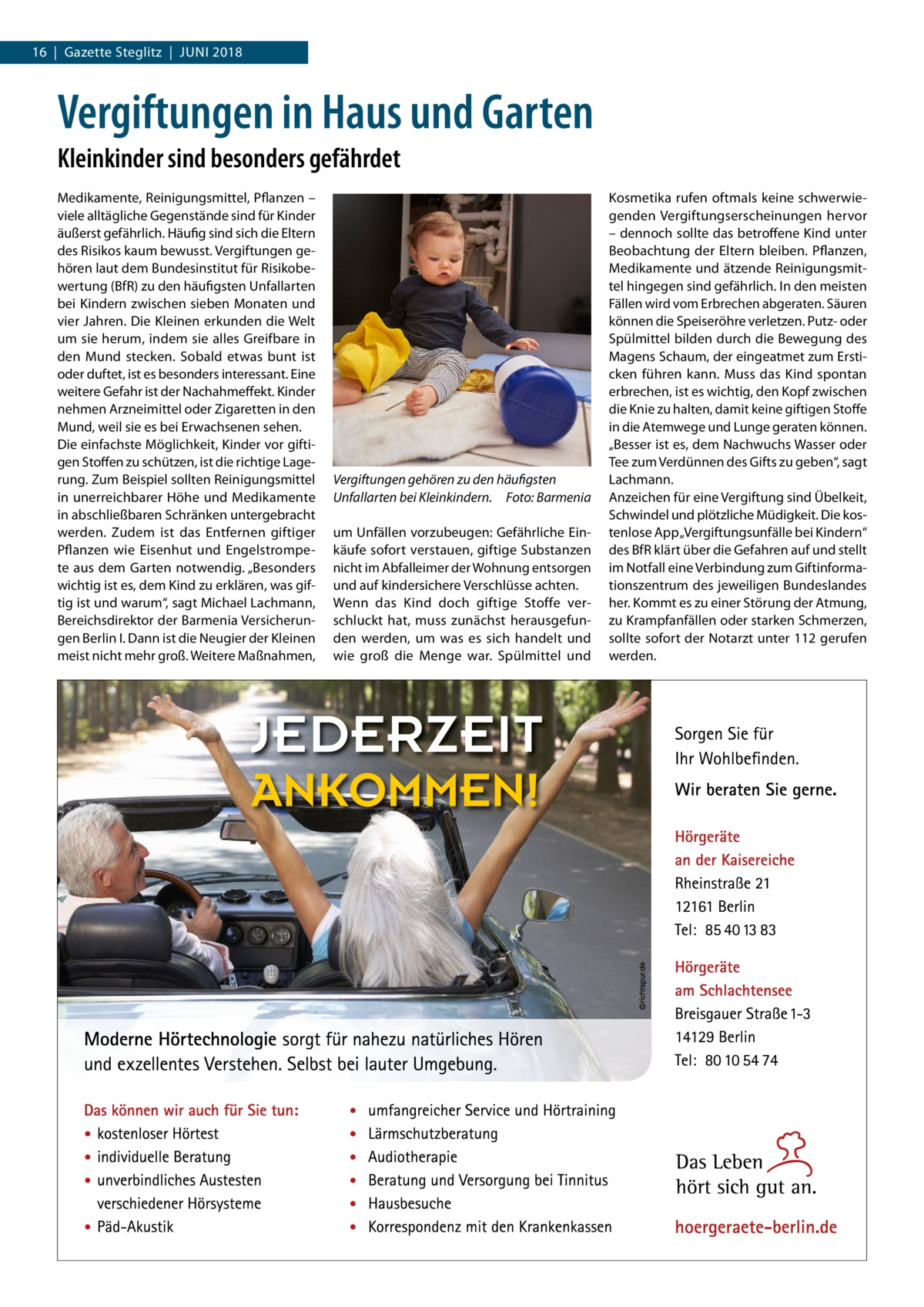 16  |  Gazette Steglitz  |  Juni 2018  Vergiftungen in Haus und Garten Kleinkinder sind besonders gefährdet Medikamente, Reinigungsmittel, Pflanzen – viele alltägliche Gegenstände sind für Kinder äußerst gefährlich. Häufig sind sich die Eltern des Risikos kaum bewusst. Vergiftungen gehören laut dem Bundesinstitut für Risikobewertung (BfR) zu den häufigsten Unfallarten bei Kindern zwischen sieben Monaten und vier Jahren. Die Kleinen erkunden die Welt um sie herum, indem sie alles Greifbare in den Mund stecken. Sobald etwas bunt ist oder duftet, ist es besonders interessant. Eine weitere Gefahr ist der Nachahmeffekt. Kinder nehmen Arzneimittel oder Zigaretten in den Mund, weil sie es bei Erwachsenen sehen. Die einfachste Möglichkeit, Kinder vor giftigen Stoffen zu schützen, ist die richtige Lagerung. Zum Beispiel sollten Reinigungsmittel in unerreichbarer Höhe und Medikamente in abschließbaren Schränken untergebracht werden. Zudem ist das Entfernen giftiger Pflanzen wie Eisenhut und Engelstrompete aus dem Garten notwendig. „Besonders wichtig ist es, dem Kind zu erklären, was giftig ist und warum“, sagt Michael Lachmann, Bereichsdirektor der Barmenia Versicherungen Berlin I. Dann ist die Neugier der Kleinen meist nicht mehr groß. Weitere Maßnahmen,  Vergiftungen gehören zu den häufigsten Unfallarten bei Kleinkindern.� Foto: Barmenia um Unfällen vorzubeugen: Gefährliche Einkäufe sofort verstauen, giftige Substanzen nicht im Abfalleimer der Wohnung entsorgen und auf kindersichere Verschlüsse achten. Wenn das Kind doch giftige Stoffe verschluckt hat, muss zunächst herausgefunden werden, um was es sich handelt und wie groß die Menge war. Spülmittel und  Kosmetika rufen oftmals keine schwerwiegenden Vergiftungserscheinungen hervor – dennoch sollte das betroffene Kind unter Beobachtung der Eltern bleiben. Pflanzen, Medikamente und ätzende Reinigungsmittel hingegen sind gefährlich. In den meisten Fällen wird vom Erbrechen abgeraten. Säuren können die Speiseröhre verletzen. Putz- oder Spülmittel bilden durch die Bewegung des Magens Schaum, der eingeatmet zum Ersticken führen kann. Muss das Kind spontan erbrechen, ist es wichtig, den Kopf zwischen die Knie zu halten, damit keine giftigen Stoffe in die Atemwege und Lunge geraten können. „Besser ist es, dem Nachwuchs Wasser oder Tee zum Verdünnen des Gifts zu geben“, sagt Lachmann. Anzeichen für eine Vergiftung sind Übelkeit, Schwindel und plötzliche Müdigkeit. Die kostenlose App „Vergiftungsunfälle bei Kindern“ des BfR klärt über die Gefahren auf und stellt im Notfall eine Verbindung zum Giftinformationszentrum des jeweiligen Bundeslandes her. Kommt es zu einer Störung der Atmung, zu Krampfanfällen oder starken Schmerzen, sollte sofort der Notarzt unter 112 gerufen werden.