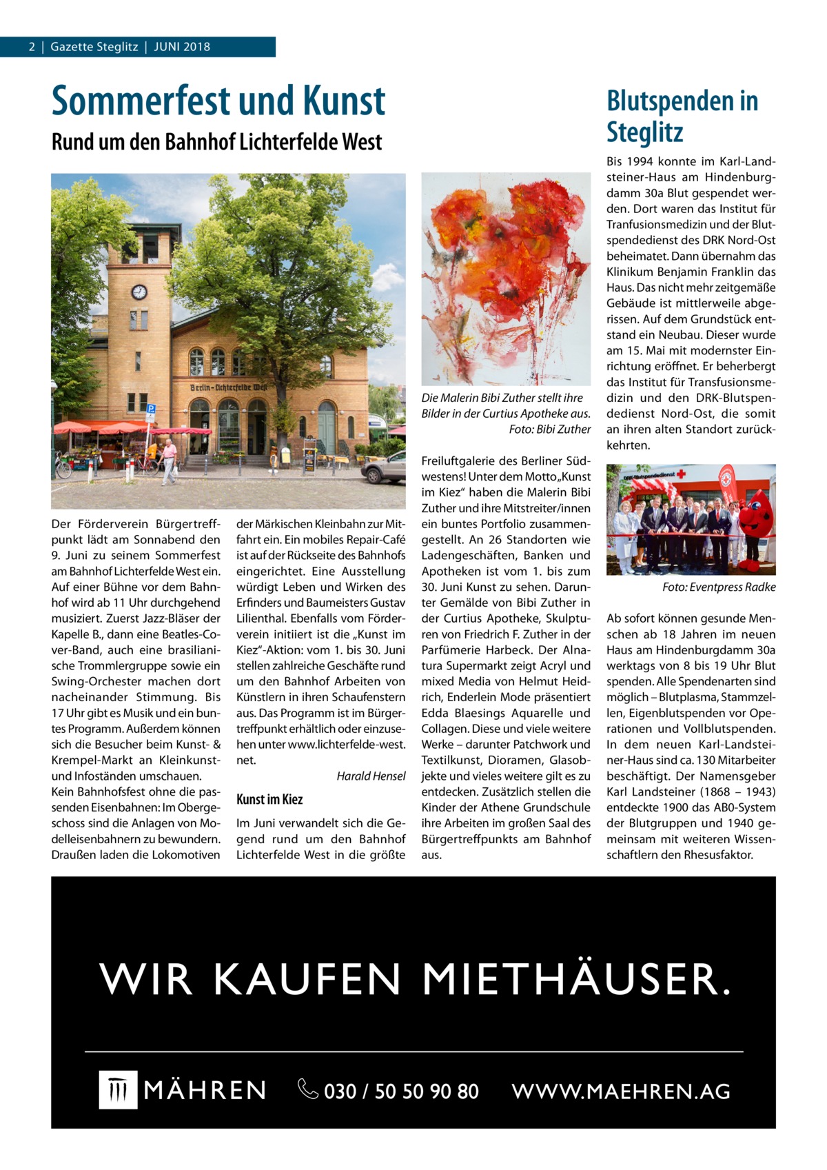 2  |  Gazette Steglitz  |  Juni 2018  Sommerfest und Kunst  Blutspenden in Steglitz  Rund um den Bahnhof Lichterfelde West  Die Malerin Bibi Zuther stellt ihre Bilder in der Curtius Apotheke aus. � Foto: Bibi Zuther  Der Förderverein Bürgertreffpunkt lädt am Sonnabend den 9.  Juni zu seinem Sommerfest am Bahnhof Lichterfelde West ein. Auf einer Bühne vor dem Bahnhof wird ab 11 Uhr durchgehend musiziert. Zuerst Jazz-Bläser der Kapelle B., dann eine Beatles-Cover-Band, auch eine brasilianische Trommlergruppe sowie ein Swing-Orchester machen dort nacheinander Stimmung. Bis 17 Uhr gibt es Musik und ein buntes Programm. Außerdem können sich die Besucher beim Kunst- & Krempel-Markt an Kleinkunstund Infoständen umschauen. Kein Bahnhofsfest ohne die passenden Eisenbahnen: Im Obergeschoss sind die Anlagen von Modelleisenbahnern zu bewundern. Draußen laden die Lokomotiven  der Märkischen Kleinbahn zur Mitfahrt ein. Ein mobiles Repair-Café ist auf der Rückseite des Bahnhofs eingerichtet. Eine Ausstellung würdigt Leben und Wirken des Erfinders und Baumeisters Gustav Lilienthal. Ebenfalls vom Förderverein initiiert ist die „Kunst im Kiez“-Aktion: vom 1. bis 30. Juni stellen zahlreiche Geschäfte rund um den Bahnhof Arbeiten von Künstlern in ihren Schaufenstern aus. Das Programm ist im Bürgertreffpunkt erhältlich oder einzusehen unter www.lichterfelde-west. net. � Harald Hensel  Kunst im Kiez Im Juni verwandelt sich die Gegend rund um den Bahnhof Lichterfelde West in die größte  Freiluftgalerie des Berliner Südwestens! Unter dem Motto „Kunst im Kiez“ haben die Malerin Bibi Zuther und ihre Mitstreiter/innen ein buntes Portfolio zusammengestellt. An 26 Standorten wie Ladengeschäften, Banken und Apotheken ist vom 1. bis zum 30. Juni Kunst zu sehen. Darunter Gemälde von Bibi Zuther in der Curtius Apotheke, Skulpturen von Friedrich F. Zuther in der Parfümerie Harbeck. Der Alnatura Supermarkt zeigt Acryl und mixed Media von Helmut Heidrich, Enderlein Mode präsentiert Edda Blaesings Aquarelle und Collagen. Diese und viele weitere Werke – darunter Patchwork und Textilkunst, Dioramen, Glasobjekte und vieles weitere gilt es zu entdecken. Zusätzlich stellen die Kinder der Athene Grundschule ihre Arbeiten im großen Saal des Bürgertreffpunkts am Bahnhof aus.  Bis 1994 konnte im Karl-Landsteiner-Haus am Hindenburgdamm 30a Blut gespendet werden. Dort waren das Institut für Tranfusionsmedizin und der Blutspendedienst des DRK Nord-Ost beheimatet. Dann übernahm das Klinikum Benjamin Franklin das Haus. Das nicht mehr zeitgemäße Gebäude ist mittlerweile abgerissen. Auf dem Grundstück entstand ein Neubau. Dieser wurde am 15. Mai mit modernster Einrichtung eröffnet. Er beherbergt das Institut für Transfusionsmedizin und den DRK-Blutspendedienst Nord-Ost, die somit an ihren alten Standort zurückkehrten.  �  Foto: Eventpress Radke  Ab sofort können gesunde Menschen ab 18  Jahren im neuen Haus am Hindenburgdamm 30a werktags von 8 bis 19  Uhr Blut spenden. Alle Spendenarten sind möglich – Blutplasma, Stammzellen, Eigenblutspenden vor Operationen und Vollblutspenden. In dem neuen Karl-Landsteiner-Haus sind ca. 130 Mitarbeiter beschäftigt. Der Namensgeber Karl Landsteiner (1868 – 1943) entdeckte 1900 das AB0-System der Blutgruppen und 1940 gemeinsam mit weiteren Wissenschaftlern den Rhesusfaktor.