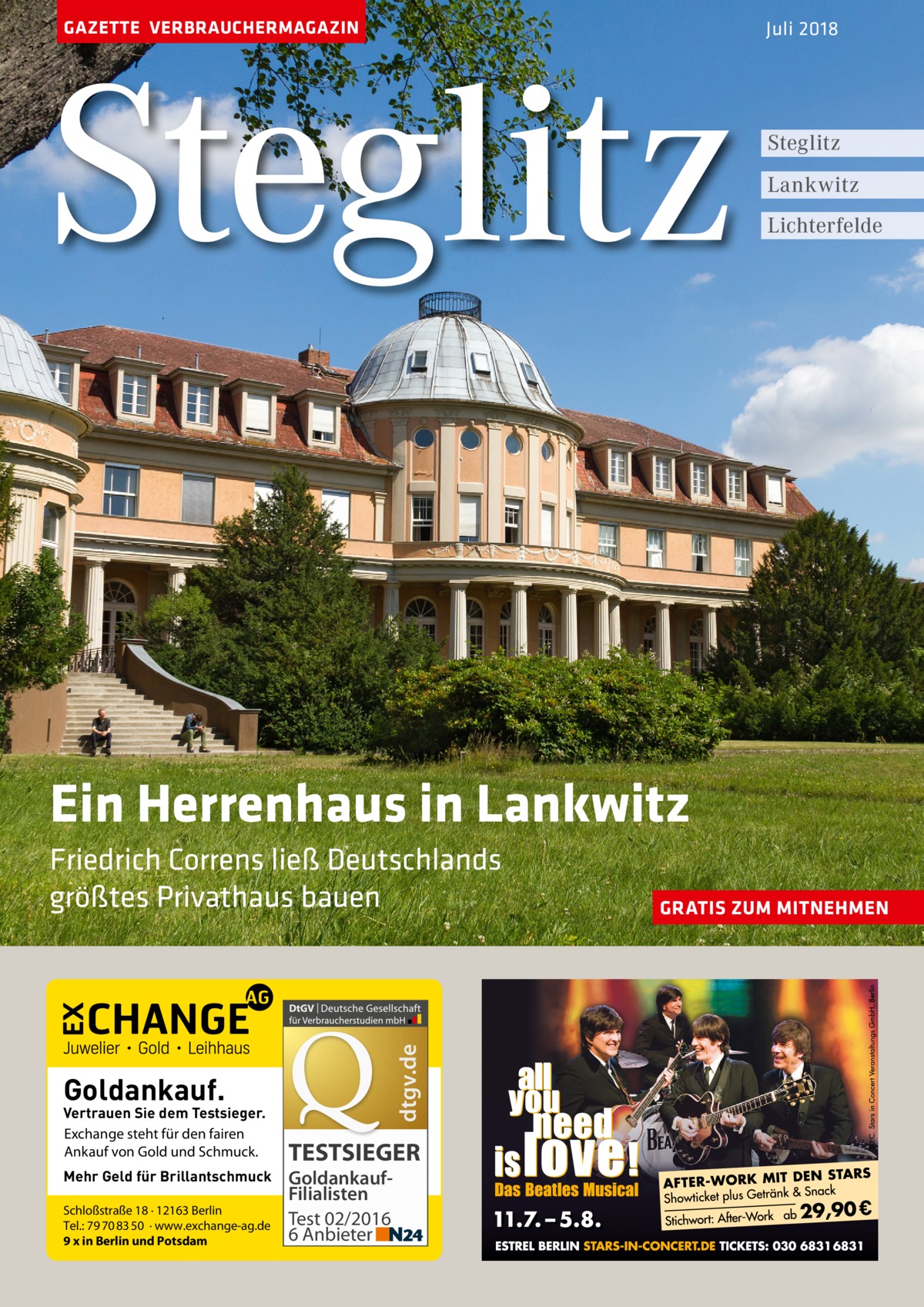 GAZETTE VERBRAUCHERMAGAZIN  Steglitz  Juli 2018  Steglitz Lankwitz Lichterfelde  Ein Herrenhaus in Lankwitz  dtgv.de  Friedrich Correns ließ Deutschlands größtes Privathaus bauen  Goldankauf.  Vertrauen Sie dem Testsieger. Exchange steht für den fairen Ankauf von Gold und Schmuck. Mehr Geld für Brillantschmuck Schloßstraße 18 · 12163 Berlin Tel.: 79 70 83 50 · www.exchange-ag.de 9 x in Berlin und Potsdam  TESTSIEGER GoldankaufFilialisten Test 02/2016 6 Anbieter  GRATIS ZUM MITNEHMEN