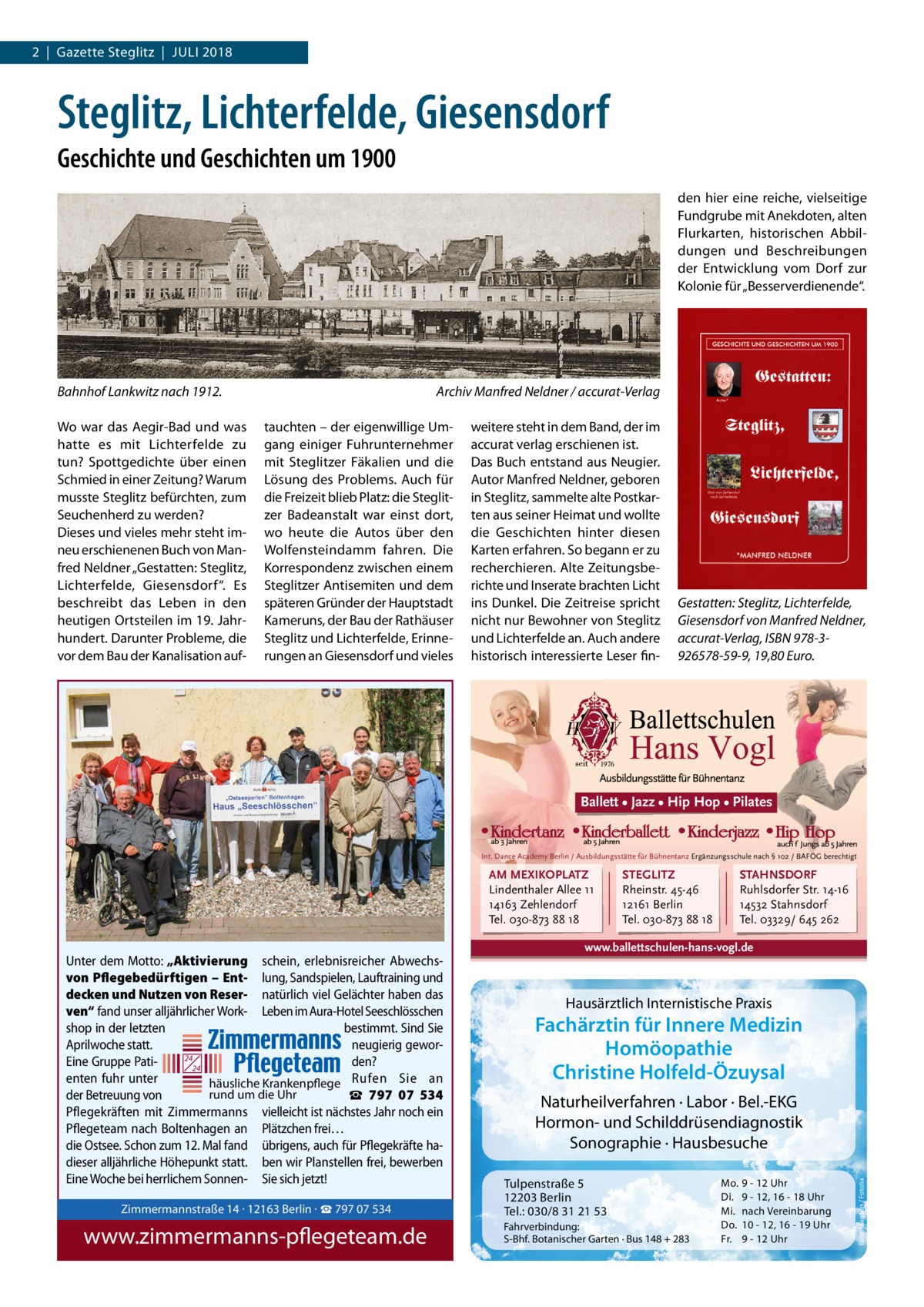 2  |  Gazette Steglitz  |  Juli 2018  Steglitz, Lichterfelde, Giesensdorf Geschichte und Geschichten um 1900 den hier eine reiche, vielseitige Fundgrube mit Anekdoten, alten Flurkarten, historischen Abbildungen und Beschreibungen der Entwicklung vom Dorf zur Kolonie für „Besserverdienende“.  Bahnhof Lankwitz nach 1912.� Wo war das Aegir-Bad und was hatte es mit Lichterfelde zu tun? Spottgedichte über einen Schmied in einer Zeitung? Warum musste Steglitz befürchten, zum Seuchenherd zu werden? Dieses und vieles mehr steht imneu erschienenen Buch von Manfred Neldner „Gestatten: Steglitz, Lichterfelde, Giesensdorf“. Es beschreibt das Leben in den heutigen Ortsteilen im 19. Jahrhundert. Darunter Probleme, die vor dem Bau der Kanalisation auf Archiv Manfred Neldner / accurat-Verlag tauchten – der eigenwillige Umgang einiger Fuhrunternehmer mit Steglitzer Fäkalien und die Lösung des Problems. Auch für die Freizeit blieb Platz: die Steglitzer Badeanstalt war einst dort, wo heute die Autos über den Wolfensteindamm fahren. Die Korrespondenz zwischen einem Steglitzer Antisemiten und dem späteren Gründer der Hauptstadt Kameruns, der Bau der Rathäuser Steglitz und Lichterfelde, Erinnerungen an Giesensdorf und vieles  weitere steht in dem Band, der im accurat verlag erschienen ist. Das Buch entstand aus Neugier. Autor Manfred Neldner, geboren in Steglitz, sammelte alte Postkarten aus seiner Heimat und wollte die Geschichten hinter diesen Karten erfahren. So begann er zu recherchieren. Alte Zeitungsberichte und Inserate brachten Licht ins Dunkel. Die Zeitreise spricht nicht nur Bewohner von Steglitz und Lichterfelde an. Auch andere historisch interessierte Leser fin Gestatten: Steglitz, Lichterfelde, Giesensdorf von Manfred Neldner, accurat-Verlag, ISBN 978-3926578-59-9, 19,80 Euro.  Ballett • Jazz • Hip Hop • Pilates  Int. Dance Academy Berlin / Ausbildungsstätte für Bühnentanz Ergänzungsschule nach § 102 / BAFÖG berechtigt  AM MEXIKOPLATZ Lindenthaler Allee 11 14163 Zehlendorf Tel. 030-873 88 18  STEGLITZ Rheinstr. 45-46 12161 Berlin Tel. 030-873 88 18  STAHNSDORF Ruhlsdorfer Str. 14-16 14532 Stahnsdorf Tel. 03329/ 645 262  Zimmermannstraße 14 · 12163 Berlin · ☎ 797 07 534  www.zimmermanns-pflegeteam.de  12203 Berlin Tel.: 030/8 31 21 53  Fahrverbindung: S-Bhf. Botanischer Garten · Bus 148 + 283  Di. Mi. Do. Fr.  9 - 12, 16 - 18 Uhr nach Vereinbarung 10 - 12, 16 - 19 Uhr 9 - 12 Uhr  Foto: Magann / Fotolia  www.ballettschulen-hans-vogl.de  Unter dem Motto: „Aktivierung schein, erlebnisreicher Abwechsvon Pflegebedürftigen – Ent­ lung, Sandspielen, Lauftraining und decken und Nutzen von Reser­ natürlich viel Gelächter haben das Hausärztlich Internistische Praxis ven“ fand unser alljährlicher Work- Leben im Aura-Hotel Seeschlösschen Fachärztin für Innere Medizin shop in der letzten bestimmt. Sind Sie Zimmermannstraße 14 · 12163 Berlin Aprilwoche statt. neugierig geworHomöopathie 24 Eine Gruppe Patiden? 24 Tel. 030 / 797 07 534 Christine Holfeld-Özuysal enten fuhr unter häusliche Krankenpflege Rufen Sie an rund um die Uhr der Betreuung von ☎ www.zimmermanns-pflegeteam.de 797  07  534 Naturheilverfahren · Labor · Bel.-EKG Pflegekräften mit Zimmermanns vielleicht ist nächstes Jahr noch ein Hormonund Schilddrüsendiagnostik Pflegeteam nach Boltenhagen an Plätzchen frei… Sonographie · Hausbesuche die Ostsee. Schon zum 12. Mal fand übrigens, auch für Pflegekräfte hadieser alljährliche Höhepunkt statt. ben wir Planstellen frei, bewerben Eine Woche bei herrlichem Sonnen- Sie sich jetzt! Mo. 9 - 12 Uhr Tulpenstraße 5