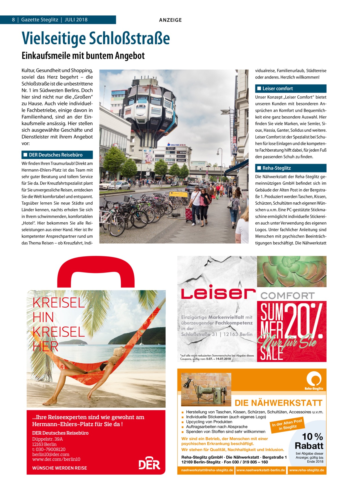 8  |  Gazette Steglitz  |  Juli 2018  ANZEIGE  Vielseitige Schloßstraße Einkaufsmeile mit buntem Angebot Kultur, Gesundheit und Shopping, soviel das Herz begehrt – die Schloßstraße ist die unbestrittene Nr. 1 im Südwesten Berlins. Doch hier sind nicht nur die „Großen“ zu Hause. Auch viele individuelle Fachbetriebe, einige davon in Familienhand, sind an der Einkaufsmeile ansässig. Hier stellen sich ausgewählte Geschäfte und Dienstleister mit ihrem Angebot vor:  vidualreise, Familienurlaub, Städtereise oder anderes. Herzlich willkommen!  ◼◼ Leiser comfort Unser Konzept „Leiser Comfort“ bietet unseren Kunden mit besonderen Ansprüchen an Komfort und Bequemlichkeit eine ganz besondere Auswahl. Hier finden Sie viele Marken, wie Semler, Sioux, Hassia, Ganter, Solidus und weitere. Leiser Comfort ist der Spezialist bei Schuhen für lose Einlagen und die kompetente Fachberatung hilft dabei, für jeden Fuß den passenden Schuh zu finden.  ◼◼ DER Deutsches Reisebüro Wir finden Ihren Traumurlaub! Direkt am Hermann-Ehlers-Platz ist das Team mit sehr guter Beratung und tollem Service für Sie da. Der Kreuzfahrtspezialist plant für Sie unvergessliche Reisen, ent­decken Sie die Welt komfortabel und entspannt. Tagsüber lernen Sie neue Städte und Länder kennen, nachts erholen Sie sich in Ihrem schwimmenden, komfortablen „Hotel“. Hier bekommen Sie alle Reiseleistungen aus einer Hand. Hier ist Ihr kompetenter Ansprechpartner rund um das Thema Reisen – ob Kreuzfahrt, Indi ◼◼ Reha-Steglitz Die Nähwerkstatt der Reha-Steglitz gemeinnützigen GmbH befindet sich im Gebäude der Alten Post in der Bergstraße 1. Produziert werden Taschen, Kissen, Schürzen, Schultüten nach eigenen Wünschen u.v.m. Eine PC-gestützte Stickmaschine ermöglicht individuelle Stickereien auch unter Verwendung des eigenen Logos. Unter fachlicher Anleitung sind Menschen mit psychischen Beeinträchtigungen beschäftigt. Die Nähwerkstatt  DIE NÄHWERKSTATT ▪ ▪ ▪ ▪ ▪  Herstellung von Taschen, Kissen, Schürzen, Schultüten, Accessoires u.v.m. Individuelle Stickereien (auch eigenes Logo) st Upcycling von Produkten lten Po In der A glitz Auftragsarbeiten nach Absprache in Ste Spenden von Stoffen sind sehr willkommen  Wir sind ein Betrieb, der Menschen mit einer psychischen Erkrankung beschäftigt. Wir stehen für Qualität, Nachhaltigkeit und Inklusion. Reha-Steglitz gGmbH · Die Nähwerkstatt · Bergstraße 1 12169 Berlin-Steglitz · Fon 030 / 319 805 – 160 naehwerkstatt@reha-steglitz.de www.naehwerkstatt-berlin.de  10 %  Rabatt bei Abgabe dieser Anzeige; gültig bis Ende 2018  www.reha-steglitz.de