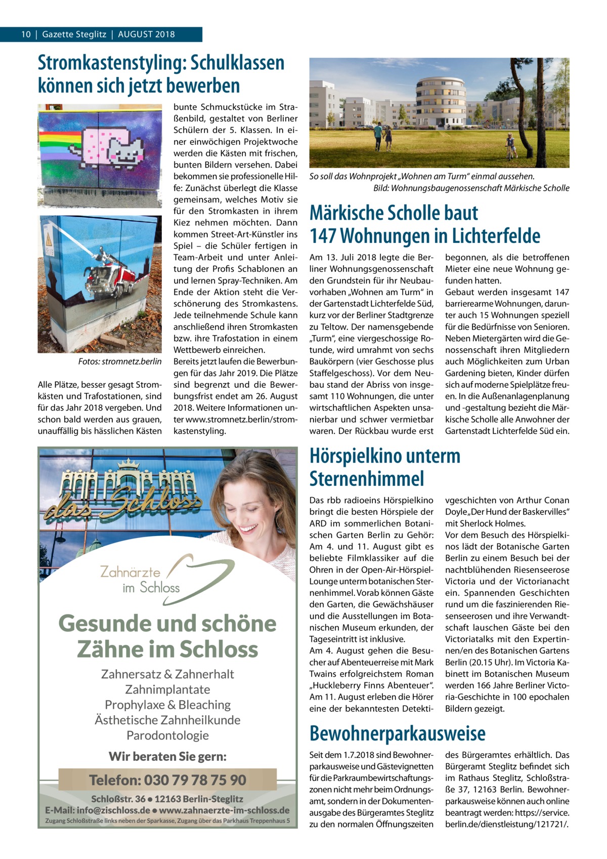 10  |  Gazette Steglitz  |  August 2018  Stromkastenstyling: Schulklassen können sich jetzt bewerben  �  Fotos: stromnetz.berlin  Alle Plätze, besser gesagt Stromkästen und Trafostationen, sind für das Jahr 2018 vergeben. Und schon bald werden aus grauen, unauffällig bis hässlichen Kästen  bunte Schmuckstücke im Straßenbild, gestaltet von Berliner Schülern der 5. Klassen. In einer einwöchigen Projektwoche werden die Kästen mit frischen, bunten Bildern versehen. Dabei bekommen sie professionelle Hilfe: Zunächst überlegt die Klasse gemeinsam, welches Motiv sie für den Stromkasten in ihrem Kiez nehmen möchten. Dann kommen Street-Art-Künstler ins Spiel – die Schüler fertigen in Team-Arbeit und unter Anleitung der Profis Schablonen an und lernen Spray-Techniken. Am Ende der Aktion steht die Verschönerung des Stromkastens. Jede teilnehmende Schule kann anschließend ihren Stromkasten bzw. ihre Trafostation in einem Wettbewerb einreichen. Bereits jetzt laufen die Bewerbungen für das Jahr 2019. Die Plätze sind begrenzt und die Bewerbungsfrist endet am 26. August 2018. Weitere Informationen unter www.stromnetz.berlin/stromkastenstyling.  So soll das Wohnprojekt „Wohnen am Turm“ einmal aussehen. � Bild: Wohnungsbaugenossenschaft Märkische Scholle  Märkische Scholle baut 147 Wohnungen in Lichterfelde Am 13.  Juli 2018 legte die Berliner Wohnungsgenossenschaft den Grundstein für ihr Neubauvorhaben „Wohnen am Turm“ in der Gartenstadt Lichterfelde Süd, kurz vor der Berliner Stadtgrenze zu Teltow. Der namensgebende „Turm“, eine viergeschossige Rotunde, wird umrahmt von sechs Baukörpern (vier Geschosse plus Staffelgeschoss). Vor dem Neubau stand der Abriss von insgesamt 110 Wohnungen, die unter wirtschaftlichen Aspekten unsanierbar und schwer vermietbar waren. Der Rückbau wurde erst  begonnen, als die betroffenen Mieter eine neue Wohnung gefunden hatten. Gebaut werden insgesamt 147 barrierearme Wohnungen, darunter auch 15 Wohnungen speziell für die Bedürfnisse von Senioren. Neben Mietergärten wird die Genossenschaft ihren Mitgliedern auch Möglichkeiten zum Urban Gardening bieten, Kinder dürfen sich auf moderne Spielplätze freuen. In die Außenanlagenplanung und -gestaltung bezieht die Märkische Scholle alle Anwohner der Gartenstadt Lichterfelde Süd ein.  Hörspielkino unterm Sternenhimmel Das rbb radioeins Hörspielkino bringt die besten Hörspiele der ARD im sommerlichen Botanischen Garten Berlin zu Gehör: Am 4. und 11.  August gibt es beliebte Filmklassiker auf die Ohren in der Open-Air-HörspielLounge unterm botanischen Sternenhimmel. Vorab können Gäste den Garten, die Gewächshäuser und die Ausstellungen im Botanischen Museum erkunden, der Tageseintritt ist inklusive. Am 4.  August gehen die Besucher auf Abenteuerreise mit Mark Twains erfolgreichstem Roman „Huckleberry Finns Abenteuer“. Am 11. August erleben die Hörer eine der bekanntesten Detekti vgeschichten von Arthur Conan Doyle „Der Hund der Baskervilles“ mit Sherlock Holmes. Vor dem Besuch des Hörspielkinos lädt der Botanische Garten Berlin zu einem Besuch bei der nachtblühenden Riesenseerose Victoria und der Victorianacht ein. Spannenden Geschichten rund um die faszinierenden Riesenseerosen und ihre Verwandtschaft lauschen Gäste bei den Victoriatalks mit den Expertinnen/en des Botanischen Gartens Berlin (20.15 Uhr). Im Victoria Kabinett im Botanischen Museum werden 166 Jahre Berliner Victoria-Geschichte in 100 epochalen Bildern gezeigt.  Bewohnerparkausweise Seit dem 1.7.2018 sind Bewohnerparkausweise und Gästevignetten für die Parkraumbewirtschaftungszonen nicht mehr beim Ordnungsamt, sondern in der Dokumentenausgabe des Bürgeramtes Steglitz zu den normalen Öffnungszeiten  des Bürgeramtes erhältlich. Das Bürgeramt Steglitz befindet sich im Rathaus Steglitz, Schloßstraße  37, 12163  Berlin. Bewohnerparkausweise können auch online beantragt werden: https://service. berlin.de/dienstleistung/121721/.