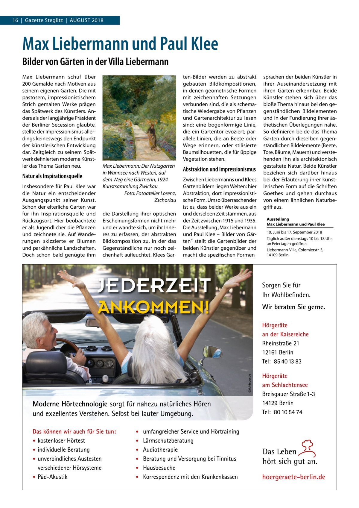 16  |  Gazette Steglitz  |  August 2018  Max Liebermann und Paul Klee Bilder von Gärten in der Villa Liebermann Max Liebermann schuf über 200 Gemälde nach Motiven aus seinem eigenen Garten. Die mit pastosem, impressionistischem Strich gemalten Werke prägen das Spätwerk des Künstlers. Anders als der langjährige Präsident der Berliner Secession glaubte, stellte der Impressionismus allerdings keineswegs den Endpunkt der künstlerischen Entwicklung dar. Zeitgleich zu seinem Spätwerk definierten moderne Künstler das Thema Garten neu.  Natur als Inspirationsquelle Insbesondere für Paul Klee war die Natur ein entscheidender Ausgangspunkt seiner Kunst. Schon der elterliche Garten war für ihn Inspirationsquelle und Rückzugsort. Hier beobachtete er als Jugendlicher die Pflanzen und zeichnete sie. Auf Wanderungen skizzierte er Blumen und parkähnliche Landschaften. Doch schon bald genügte ihm  ten-Bilder werden zu abstrakt gebauten Bildkompositionen, in denen geometrische Formen mit zeichenhaften Setzungen verbunden sind, die als schematische Wiedergabe von Pflanzen und Gartenarchitektur zu lesen sind: eine bogenförmige Linie, die ein Gartentor evoziert; parallele Linien, die an Beete oder Wege erinnern, oder stilisierte Baumsilhouetten, die für üppige Vegetation stehen. Max Liebermann: Der Nutzgarten in Wannsee nach Westen, auf dem Weg eine Gärtnerin, 1924 Kunstsammlung Zwickau. � Foto: Fotoatelier Lorenz, Zschorlau die Darstellung ihrer optischen Erscheinungsformen nicht mehr und er wandte sich, um ihr Inneres zu erfassen, der abstrakten Bildkomposition zu, in der das Gegenständliche nur noch zeichenhaft aufleuchtet. Klees Gar Abstraktion und Impressionismus Zwischen Liebermanns und Klees Gartenbildern liegen Welten: hier Abstraktion, dort impressionistische Form. Umso überraschender ist es, dass beider Werke aus ein und derselben Zeit stammen, aus der Zeit zwischen 1915 und 1935. Die Ausstellung „Max Liebermann und Paul Klee – Bilder von Gärten“ stellt die Gartenbilder der beiden Künstler gegenüber und macht die spezifischen Formen sprachen der beiden Künstler in ihrer Auseinandersetzung mit ihren Gärten erkennbar. Beide Künstler stehen sich über das bloße Thema hinaus bei den gegenständlichen Bildelementen und in der Fundierung ihrer ästhetischen Überlegungen nahe. So definieren beide das Thema Garten durch dieselben gegenständlichen Bildelemente (Beete, Tore, Bäume, Mauern) und verstehenden ihn als architektonisch gestaltete Natur. Beide Künstler beziehen sich darüber hinaus bei der Erläuterung ihrer künstlerischen Form auf die Schriften Goethes und gehen durchaus von einem ähnlichen Naturbegriff aus. Ausstellung Max Liebermann und Paul Klee 10. Juni bis 17. September 2018 Täglich außer dienstags 10 bis 18 Uhr, an Feiertagen geöffnet Liebermann-Villa, Colomierstr. 3, 14109 Berlin