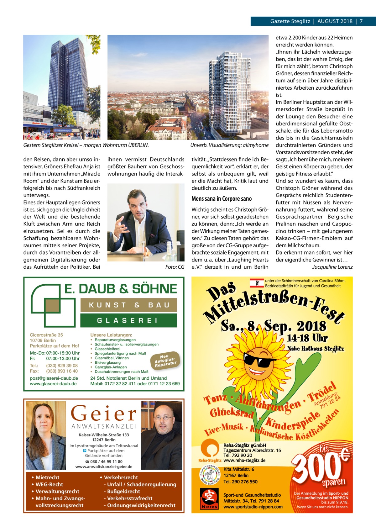 Gazette Steglitz  |  August 2018  |  7  Gestern Steglitzer Kreisel – morgen Wohnturm ÜBERLIN.� den Reisen, dann aber umso intensiver. Gröners Ehefrau Anja ist mit ihrem Unternehmen „Miracle Room“ und der Kunst am Bau erfolgreich bis nach Südfrankreich unterwegs. Eines der Hauptanliegen Gröners ist es, sich gegen die Ungleichheit der Welt und die bestehende Kluft zwischen Arm und Reich einzusetzen. Sei es durch die Schaffung bezahlbaren Wohnraumes mittels seiner Projekte, durch das Vorantreiben der allgemeinen Digitalisierung oder das Aufrütteln der Politiker. Bei  Unverb. Visualisierung: allmyhome  ihnen vermisst Deutschlands größter Bauherr von Geschosswohnungen häufig die Interak Mens sana in Corpore sano  �  K U N S T  Foto: CG  &  B A U  G L A S E R E I Cicerostraße 35 10709 Berlin Parkplätze auf dem Hof Mo-Do: 07:00-15:30 Uhr Fr: 07:00-13:00 Uhr Tel.: Fax:  (030) 826 39 08 (030) 893 16 40  post@glaserei-daub.de www.glaserei-daub.de  Unsere Leistungen: • • • • • • • •  Reparaturverglasungen Schaufenster- u. Isolierverglasungen Glasschleiferei Spiegelanfertigung nach Maß Neu Glasmöbel, Vitrinen la s A u to g a tu r Bleiverglasung Repar Ganzglas-Anlagen Duschabtrennungen nach Maß  24 Std. Notdienst Berlin und Umland Mobil: 0172 32 82 411 oder 0171 12 23 669  Geier A N WA LT S K A N Z L E I  Kaiser-Wilhelm-Straße 133 12247 Berlin im Lysoformgebäude am Teltowkanal � Parkplätze auf dem Gelände vorhanden ☎ 030 / 46 99 11 80 www.anwaltskanzlei-geier.de  • • • •  Mietrecht WEG-Recht Verwaltungsrecht Mahn- und Zwangsvollstreckungsrecht  tivität. „Stattdessen finde ich Bequemlichkeit vor“, erklärt er, der selbst als unbequem gilt, weil er die Macht hat, Kritik laut und deutlich zu äußern.  • Verkehrsrecht - Unfall / Schadenregulierung - Bußgeldrecht - Verkehrsstrafrecht - Ordnungswidrigkeitenrecht  Wichtig scheint es Christoph Gröner, vor sich selbst geradestehen zu können, denn: „Ich werde an der Wirkung meiner Taten gemessen.“ Zu diesen Taten gehört das große von der CG-Gruppe aufgebrachte soziale Engagement, mit dem u. a. über „Laughing Hearts e. V.“ derzeit in und um Berlin  etwa 2.200 Kinder aus 22 Heimen erreicht werden können. „Ihnen ihr Lächeln wiederzugeben, das ist der wahre Erfolg, der für mich zählt“, betont Christoph Gröner, dessen finanzieller Reichtum auf sein über Jahre diszipliniertes Arbeiten zurückzuführen ist. Im Berliner Hauptsitz an der Wilmersdorfer Straße begrüßt in der Lounge den Besucher eine überdimensional gefüllte Obstschale, die für das Lebensmotto des bis in die Gesichtsmuskeln durchtrainierten Gründers und Vorstandsvorsitzenden steht, der sagt: „Ich bemühe mich, meinem Geist einen Körper zu geben, der geistige Fitness erlaubt.“ Und so wundert es kaum, dass Christoph Gröner während des Gesprächs reichlich Studentenfutter mit Nüssen als Nervennahrung futtert, während seine Gesprächspartner Belgische Pralinen naschen und Cappuccino trinken – mit gelungenem Kakao-CG-Firmen-Emblem auf dem Milchschaum. Da erkennt man sofort, wer hier der eigentliche Gewinner ist… � Jacqueline Lorenz