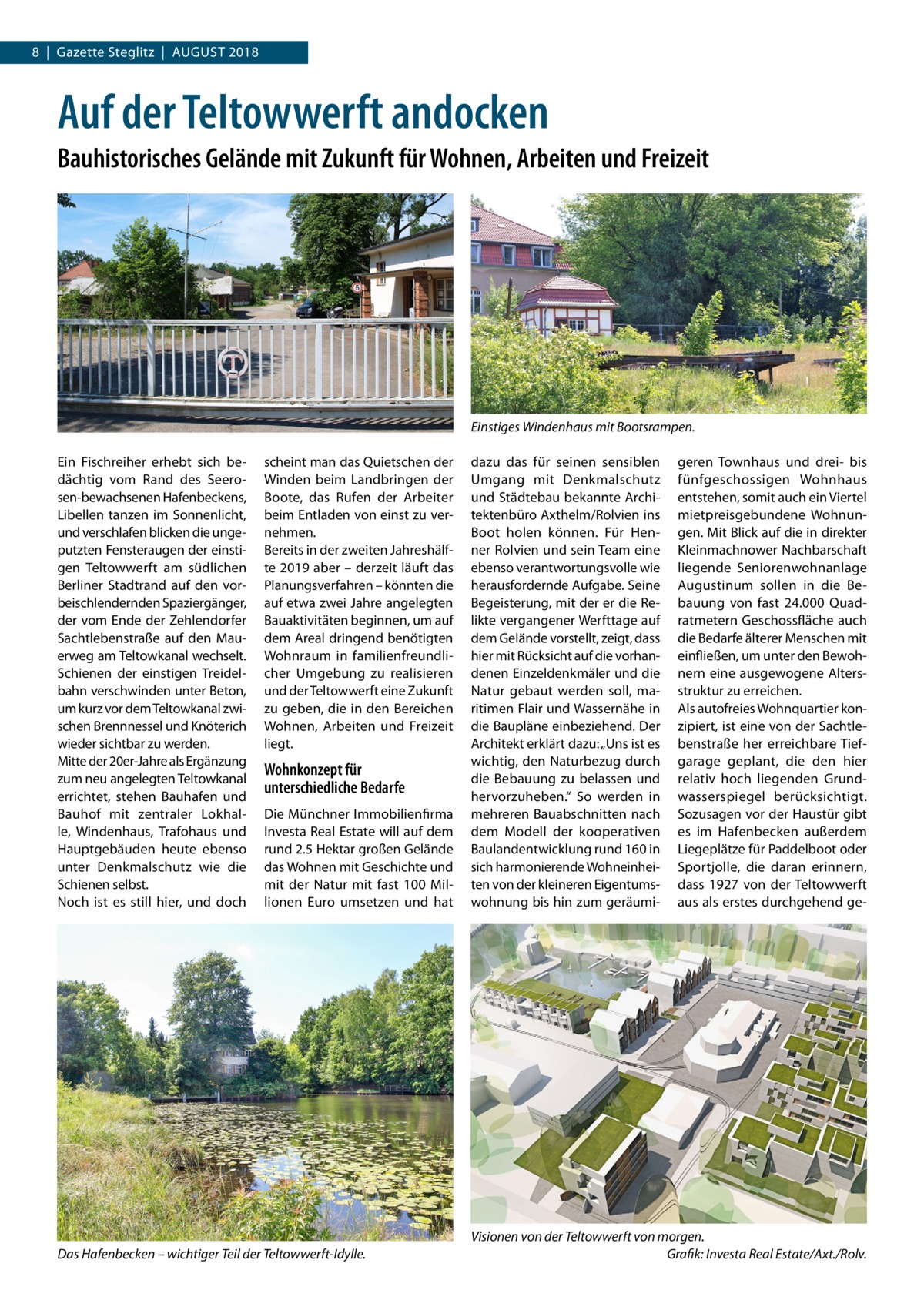 8  |  Gazette Steglitz  |  August 2018  Auf der Teltowwerft andocken Bauhistorisches Gelände mit Zukunft für Wohnen, Arbeiten und Freizeit  Einstiges Windenhaus mit Bootsrampen. Ein Fischreiher erhebt sich bedächtig vom Rand des Seerosen-bewachsenen Hafenbeckens, Libellen tanzen im Sonnenlicht, und verschlafen blicken die ungeputzten Fensteraugen der einstigen Teltowwerft am südlichen Berliner Stadtrand auf den vorbeischlendernden Spaziergänger, der vom Ende der Zehlendorfer Sachtlebenstraße auf den Mauerweg am Teltowkanal wechselt. Schienen der einstigen Treidelbahn verschwinden unter Beton, um kurz vor dem Teltowkanal zwischen Brennnessel und Knöterich wieder sichtbar zu werden. Mitte der 20er-Jahre als Ergänzung zum neu angelegten Teltowkanal errichtet, stehen Bauhafen und Bauhof mit zentraler Lokhalle, Windenhaus, Trafohaus und Hauptgebäuden heute ebenso unter Denkmalschutz wie die Schienen selbst. Noch ist es still hier, und doch  scheint man das Quietschen der Winden beim Landbringen der Boote, das Rufen der Arbeiter beim Entladen von einst zu vernehmen. Bereits in der zweiten Jahreshälfte 2019 aber – derzeit läuft das Planungsverfahren – könnten die auf etwa zwei Jahre angelegten Bauaktivitäten beginnen, um auf dem Areal dringend benötigten Wohnraum in familienfreundlicher Umgebung zu realisieren und der Teltowwerft eine Zukunft zu geben, die in den Bereichen Wohnen, Arbeiten und Freizeit liegt.  Wohnkonzept für unterschiedliche Bedarfe Die Münchner Immobilienfirma Investa Real Estate will auf dem rund 2.5 Hektar großen Gelände das Wohnen mit Geschichte und mit der Natur mit fast 100  Millionen Euro umsetzen und hat  Das Hafenbecken – wichtiger Teil der Teltowwerft-Idylle.  dazu das für seinen sensiblen Umgang mit Denkmalschutz und Städtebau bekannte Architektenbüro Axthelm/Rolvien ins Boot holen können. Für Henner Rolvien und sein Team eine ebenso verantwortungsvolle wie herausfordernde Aufgabe. Seine Begeisterung, mit der er die Relikte vergangener Werfttage auf dem Gelände vorstellt, zeigt, dass hier mit Rücksicht auf die vorhandenen Einzeldenkmäler und die Natur gebaut werden soll, maritimen Flair und Wassernähe in die Baupläne einbeziehend. Der Architekt erklärt dazu: „Uns ist es wichtig, den Naturbezug durch die Bebauung zu belassen und hervorzuheben.“ So werden in mehreren Bauabschnitten nach dem Modell der kooperativen Baulandentwicklung rund 160 in sich harmonierende Wohneinheiten von der kleineren Eigentumswohnung bis hin zum geräumi geren Townhaus und drei- bis fünfgeschossigen Wohnhaus entstehen, somit auch ein Viertel mietpreisgebundene Wohnungen. Mit Blick auf die in direkter Kleinmachnower Nachbarschaft liegende Seniorenwohnanlage Augustinum sollen in die Bebauung von fast 24.000 Quadratmetern Geschossfläche auch die Bedarfe älterer Menschen mit einfließen, um unter den Bewohnern eine ausgewogene Altersstruktur zu erreichen. Als autofreies Wohnquartier konzipiert, ist eine von der Sachtlebenstraße her erreichbare Tiefgarage geplant, die den hier relativ hoch liegenden Grundwasserspiegel berücksichtigt. Sozusagen vor der Haustür gibt es im Hafenbecken außerdem Liegeplätze für Paddelboot oder Sportjolle, die daran erinnern, dass 1927 von der Teltowwerft aus als erstes durchgehend ge Visionen von der Teltowwerft von morgen. � Grafik: Investa Real Estate/Axt./Rolv.