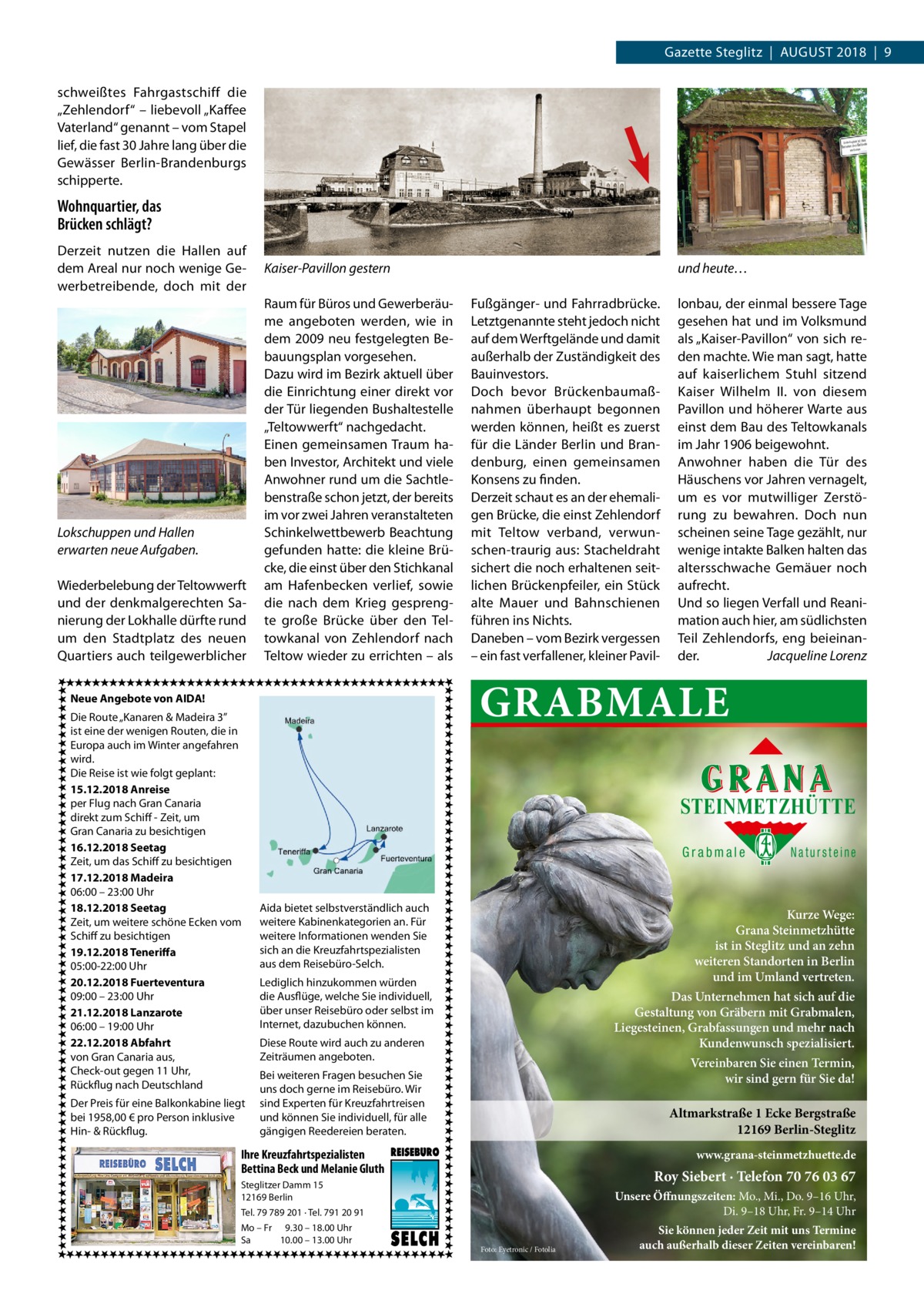 Gazette Steglitz  |  August 2018  |  9 schweißtes Fahrgastschiff die „Zehlendorf“ – liebevoll „Kaffee Vaterland“ genannt – vom Stapel lief, die fast 30 Jahre lang über die Gewässer Berlin-Brandenburgs schipperte.  Wohnquartier, das Brücken schlägt? Derzeit nutzen die Hallen auf dem Areal nur noch wenige Gewerbetreibende, doch mit der  Lokschuppen und Hallen erwarten neue Aufgaben. Wiederbelebung der Teltowwerft und der denkmalgerechten Sanierung der Lokhalle dürfte rund um den Stadtplatz des neuen Quartiers auch teilgewerblicher  Kaiser-Pavillon gestern	 Raum für Büros und Gewerberäume angeboten werden, wie in dem 2009 neu festgelegten Bebauungsplan vorgesehen. Dazu wird im Bezirk aktuell über die Einrichtung einer direkt vor der Tür liegenden Bushaltestelle „Teltowwerft“ nachgedacht. Einen gemeinsamen Traum haben Investor, Architekt und viele Anwohner rund um die Sachtlebenstraße schon jetzt, der bereits im vor zwei Jahren veranstalteten Schinkelwettbewerb Beachtung gefunden hatte: die kleine Brücke, die einst über den Stichkanal am Hafenbecken verlief, sowie die nach dem Krieg gesprengte große Brücke über den Teltowkanal von Zehlendorf nach Teltow wieder zu errichten – als  Der Preis für eine Balkonkabine liegt bei 1958,00 € pro Person inklusive Hin- & Rückflug.  Fußgänger- und Fahrradbrücke. Letztgenannte steht jedoch nicht auf dem Werftgelände und damit außerhalb der Zuständigkeit des Bauinvestors. Doch bevor Brückenbaumaßnahmen überhaupt begonnen werden können, heißt es zuerst für die Länder Berlin und Brandenburg, einen gemeinsamen Konsens zu finden. Derzeit schaut es an der ehemaligen Brücke, die einst Zehlendorf mit Teltow verband, verwunschen-traurig aus: Stacheldraht sichert die noch erhaltenen seitlichen Brückenpfeiler, ein Stück alte Mauer und Bahnschienen führen ins Nichts. Daneben – vom Bezirk vergessen – ein fast verfallener, kleiner Pavil lonbau, der einmal bessere Tage gesehen hat und im Volksmund als „Kaiser-Pavillon“ von sich reden machte. Wie man sagt, hatte auf kaiserlichem Stuhl sitzend Kaiser Wilhelm  II. von diesem Pavillon und höherer Warte aus einst dem Bau des Teltowkanals im Jahr 1906 beigewohnt. Anwohner haben die Tür des Häuschens vor Jahren vernagelt, um es vor mutwilliger Zerstörung zu bewahren. Doch nun scheinen seine Tage gezählt, nur wenige intakte Balken halten das altersschwache Gemäuer noch aufrecht. Und so liegen Verfall und Reanimation auch hier, am südlichsten Teil Zehlendorfs, eng beieinander.� Jacqueline Lorenz  GRABMALE  Neue Angebote von AIDA! Die Route „Kanaren & Madeira 3” ist eine der wenigen Routen, die in Europa auch im Winter angefahren wird. Die Reise ist wie folgt geplant: 15.12.2018 Anreise per Flug nach Gran Canaria direkt zum Schiff - Zeit, um Gran Canaria zu besichtigen 16.12.2018 Seetag Zeit, um das Schiff zu besichtigen 17.12.2018 Madeira 06:00 – 23:00 Uhr 18.12.2018 Seetag Zeit, um weitere schöne Ecken vom Schiff zu besichtigen 19.12.2018 Teneriffa 05:00-22:00 Uhr 20.12.2018 Fuerteventura 09:00 – 23:00 Uhr 21.12.2018 Lanzarote 06:00 – 19:00 Uhr 22.12.2018 Abfahrt von Gran Canaria aus, Check-out gegen 11 Uhr, Rückflug nach Deutschland  und heute…  STEINMETZHÜTTE Grabmale  Aida bietet selbstverständlich auch weitere Kabinenkategorien an. Für weitere Informationen wenden Sie sich an die Kreuzfahrtspezialisten aus dem Reisebüro-Selch.  Kurze Wege: Grana Steinmetzhütte ist in Steglitz und an zehn weiteren Standorten in Berlin und im Umland vertreten.  Lediglich hinzukommen würden die Ausflüge, welche Sie individuell, über unser Reisebüro oder selbst im Internet, dazubuchen können.  Das Unternehmen hat sich auf die Gestaltung von Gräbern mit Grabmalen, Liegesteinen, Grabfassungen und mehr nach Kundenwunsch spezialisiert.  Diese Route wird auch zu anderen Zeiträumen angeboten.  Vereinbaren Sie einen Termin, wir sind gern für Sie da!  Bei weiteren Fragen besuchen Sie uns doch gerne im Reisebüro. Wir sind Experten für Kreuzfahrtreisen und können Sie individuell, für alle gängigen Reedereien beraten.  Altmarkstraße 1 Ecke Bergstraße 12169 Berlin-Steglitz  Ihre Kreuzfahrtspezialisten Bettina Beck und Melanie Gluth  www.grana-steinmetzhuette.de  Roy Siebert · Telefon 70 76 03 67  Steglitzer Damm 15 12169 Berlin  Unsere Öffnungszeiten: Mo., Mi., Do. 9–16 Uhr, Di. 9–18 Uhr, Fr. 9–14 Uhr  Tel. 79 789 201 · Tel. 791 20 91 Mo – Fr 9.30 – 18.00 Uhr Sa 10.00 – 13.00 Uhr  Natursteine  Foto: Eyetronic / Fotolia  Sie können jeder Zeit mit uns Termine auch außerhalb dieser Zeiten vereinbaren!