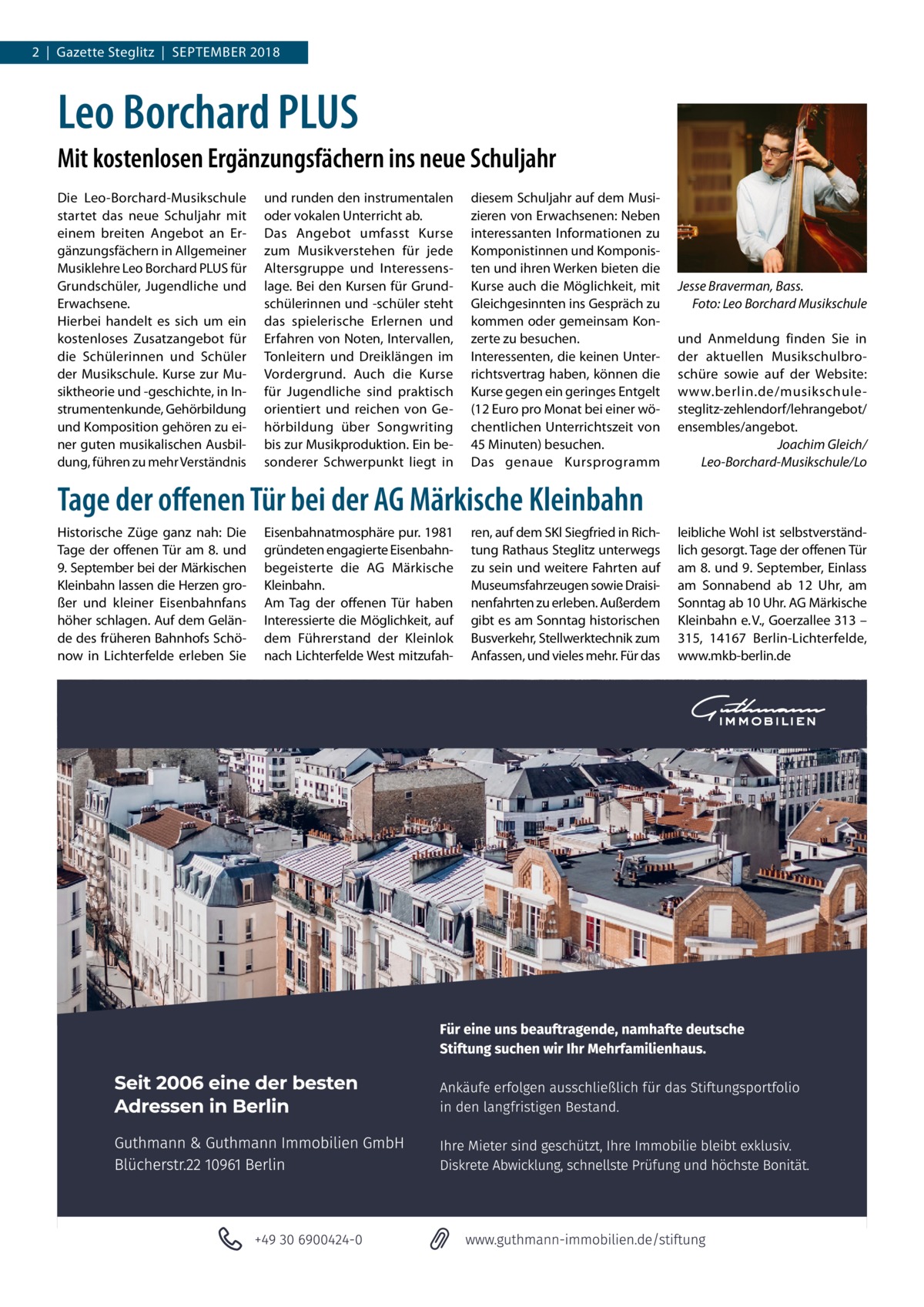 2  |  Gazette Steglitz  |  September 2018  Leo Borchard PLUS Mit kostenlosen Ergänzungsfächern ins neue Schuljahr Die Leo-Borchard-Musikschule startet das neue Schuljahr mit einem breiten Angebot an Ergänzungsfächern in Allgemeiner Musiklehre Leo Borchard PLUS für Grundschüler, Jugendliche und Erwachsene. Hierbei handelt es sich um ein kostenloses Zusatzangebot für die Schülerinnen und Schüler der Musikschule. Kurse zur Musiktheorie und -geschichte, in Instrumentenkunde, Gehörbildung und Komposition gehören zu einer guten musikalischen Ausbildung, führen zu mehr Verständnis  und runden den instrumentalen oder vokalen Unterricht ab. Das Angebot umfasst Kurse zum Musikverstehen für jede Altersgruppe und Interessenslage. Bei den Kursen für Grundschülerinnen und -schüler steht das spielerische Erlernen und Erfahren von Noten, Intervallen, Tonleitern und Dreiklängen im Vordergrund. Auch die Kurse für Jugendliche sind praktisch orientiert und reichen von Gehörbildung über Songwriting bis zur Musikproduktion. Ein besonderer Schwerpunkt liegt in  diesem Schuljahr auf dem Musizieren von Erwachsenen: Neben interessanten Informationen zu Komponistinnen und Komponisten und ihren Werken bieten die Kurse auch die Möglichkeit, mit Gleichgesinnten ins Gespräch zu kommen oder gemeinsam Konzerte zu besuchen. Interessenten, die keinen Unterrichtsvertrag haben, können die Kurse gegen ein geringes Entgelt (12 Euro pro Monat bei einer wöchentlichen Unterrichtszeit von 45 Minuten) besuchen. Das genaue Kursprogramm  Jesse Braverman, Bass. � Foto: Leo Borchard Musikschule und Anmeldung finden Sie in der aktuellen Musikschulbroschüre sowie auf der Website: www.berlin.de/musikschulesteglitz-zehlendorf/lehrangebot/ ensembles/angebot. Joachim Gleich/ Leo-Borchard-Musikschule/Lo  Tage der offenen Tür bei der AG Märkische Kleinbahn Historische Züge ganz nah: Die Tage der offenen Tür am 8. und 9. September bei der Märkischen Kleinbahn lassen die Herzen großer und kleiner Eisenbahnfans höher schlagen. Auf dem Gelände des früheren Bahnhofs Schönow in Lichterfelde erleben Sie  Eisenbahnatmosphäre pur. 1981 gründeten engagierte Eisenbahnbegeisterte die AG Märkische Kleinbahn. Am Tag der offenen Tür haben Interessierte die Möglichkeit, auf dem Führerstand der Kleinlok nach Lichterfelde West mitzufah ren, auf dem SKl Siegfried in Richtung Rathaus Steglitz unterwegs zu sein und weitere Fahrten auf Museumsfahrzeugen sowie Draisinenfahrten zu erleben. Außerdem gibt es am Sonntag historischen Busverkehr, Stellwerktechnik zum Anfassen, und vieles mehr. Für das  leibliche Wohl ist selbstverständlich gesorgt. Tage der offenen Tür am 8. und 9. September, Einlass am Sonnabend ab 12  Uhr, am Sonntag ab 10 Uhr. AG Märkische Kleinbahn e. V., Goerzallee 313 – 315, 14167  Berlin-Lichterfelde, www.mkb-berlin.de