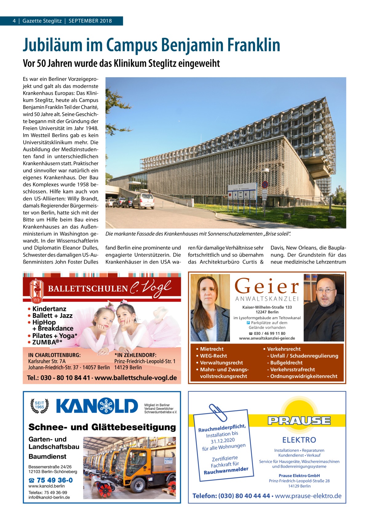 4  |  Gazette Steglitz  |  September 2018  Jubiläum im Campus Benjamin Franklin Vor 50 Jahren wurde das Klinikum Steglitz eingeweiht Es war ein Berliner Vorzeigeprojekt und galt als das modernste Krankenhaus Europas: Das Klinikum Steglitz, heute als Campus Benjamin Franklin Teil der Charité, wird 50 Jahre alt. Seine Geschichte begann mit der Gründung der Freien Universität im Jahr 1948. Im Westteil Berlins gab es kein Universitätsklinikum mehr. Die Ausbildung der Medizinstudenten fand in unterschiedlichen Krankenhäusern statt. Praktischer und sinnvoller war natürlich ein eigenes Krankenhaus. Der Bau des Komplexes wurde 1958 beschlossen. Hilfe kam auch von den US-Alliierten: Willy Brandt, damals Regierender Bürgermeister von Berlin, hatte sich mit der Bitte um Hilfe beim Bau eines Krankenhauses an das Außenministerium in Washington gewandt. In der Wissenschaftlerin und Diplomatin Eleanor Dulles, Schwester des damaligen US-Außenministers John Foster Dulles  Die markante Fassade des Krankenhauses mit Sonnenschutzelementen „Brise soleil“. fand Berlin eine prominente und engagierte Unterstützerin. Die Krankenhäuser in den USA wa ren für damalige Verhältnisse sehr fortschrittlich und so übernahm das Architekturbüro Curtis  &  Davis, New Orleans, die Bauplanung. Der Grundstein für das neue medizinische Lehrzentrum  Geier A N WA LT S K A N Z L E I  Kaiser-Wilhelm-Straße 133 12247 Berlin im Lysoformgebäude am Teltowkanal � Parkplätze auf dem Gelände vorhanden ☎ 030 / 46 99 11 80 www.anwaltskanzlei-geier.de  • • • •  Mietrecht WEG-Recht Verwaltungsrecht Mahn- und Zwangsvollstreckungsrecht  • Verkehrsrecht - Unfall / Schadenregulierung - Bußgeldrecht - Verkehrsstrafrecht - Ordnungswidrigkeitenrecht  Mitglied im Berliner Verband Gewerblicher Schneeräumbetriebe e.V.  Schnee- und Glättebeseitigung Garten- und Landschaftsbau Baumdienst Bessemerstraße 24/26 12103 Berlin-Schöneberg  ☎ 75 49 36-0  www.kanold.berlin Telefax: 75 49 36-99 info@kanold-berlin.de  rpflicht, Rauchmelde n bis tio la Instal 31.12.2020 ngen für alle Wohnu  Zertifizierte Fachkraft für melder Rauchwarn  Installationen • Reparaturen Kundendienst • Verkauf Service für Hausgeräte, Wäschereimaschinen und Bodenreinigungssysteme Prause Elektro GmbH Prinz-Friedrich-Leopold-Straße 28 14129 Berlin  Telefon: (030) 80 40 44 44 • www.prause-elektro.de