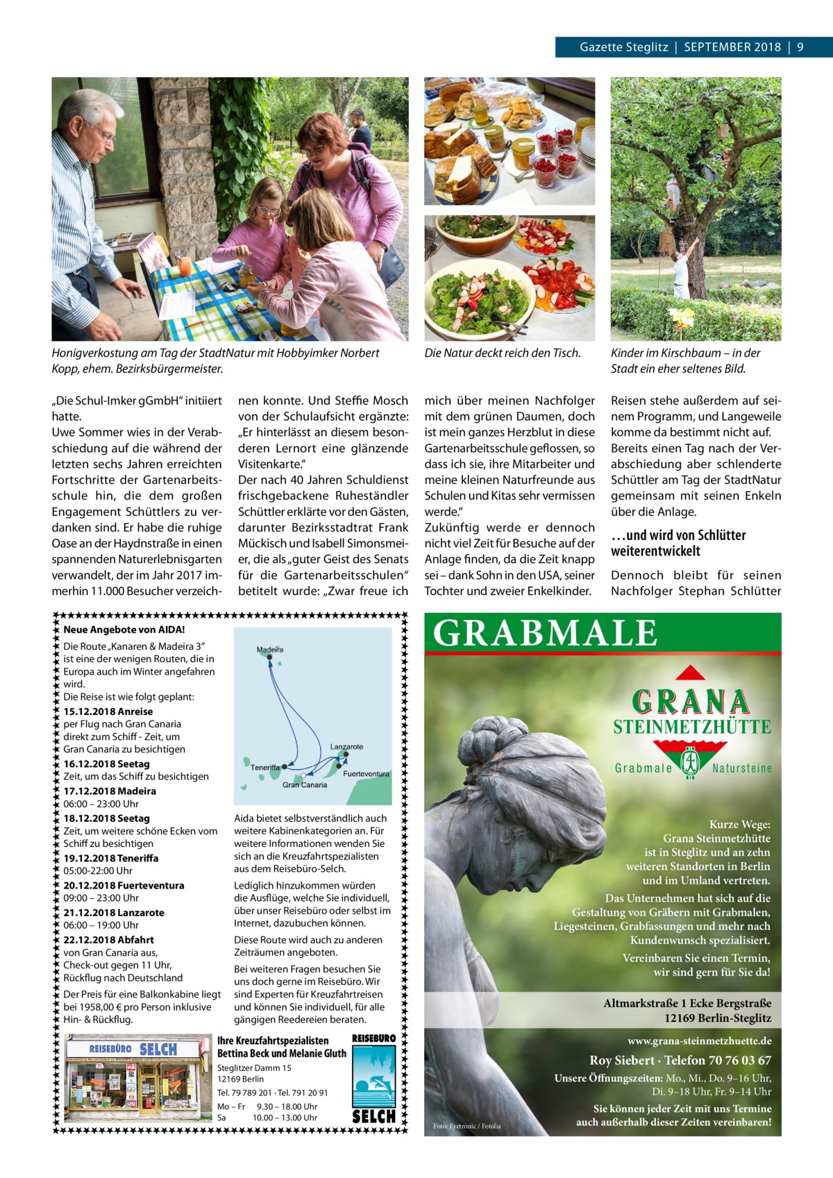 Gazette Steglitz  |  September 2018  |  9  Honigverkostung am Tag der StadtNatur mit Hobbyimker Norbert Kopp, ehem. Bezirksbürgermeister.  Die Natur deckt reich den Tisch.  Kinder im Kirschbaum – in der Stadt ein eher seltenes Bild.  „Die Schul-Imker gGmbH“ initiiert hatte. Uwe Sommer wies in der Verabschiedung auf die während der letzten sechs Jahren erreichten Fortschritte der Gartenarbeitsschule hin, die dem großen Engagement Schüttlers zu verdanken sind. Er habe die ruhige Oase an der Haydnstraße in einen spannenden Naturerlebnisgarten verwandelt, der im Jahr 2017 immerhin 11.000 Besucher verzeich mich über meinen Nachfolger mit dem grünen Daumen, doch ist mein ganzes Herzblut in diese Gartenarbeitsschule geflossen, so dass ich sie, ihre Mitarbeiter und meine kleinen Naturfreunde aus Schulen und Kitas sehr vermissen werde.“ Zukünftig werde er dennoch nicht viel Zeit für Besuche auf der Anlage finden, da die Zeit knapp sei – dank Sohn in den USA, seiner Tochter und zweier Enkelkinder.  Reisen stehe außerdem auf seinem Programm, und Langeweile komme da bestimmt nicht auf. Bereits einen Tag nach der Verabschiedung aber schlenderte Schüttler am Tag der StadtNatur gemeinsam mit seinen Enkeln über die Anlage.  nen konnte. Und Steffie Mosch von der Schulaufsicht ergänzte: „Er hinterlässt an diesem besonderen Lernort eine glänzende Visitenkarte.“ Der nach 40 Jahren Schuldienst frischgebackene Ruheständler Schüttler erklärte vor den Gästen, darunter Bezirksstadtrat Frank Mückisch und Isabell Simonsmeier, die als „guter Geist des Senats für die Gartenarbeitsschulen“ betitelt wurde: „Zwar freue ich  Der Preis für eine Balkonkabine liegt bei 1958,00 € pro Person inklusive Hin- & Rückflug.  Dennoch bleibt für seinen Nachfolger Stephan Schlütter  GRABMALE  Neue Angebote von AIDA! Die Route „Kanaren & Madeira 3” ist eine der wenigen Routen, die in Europa auch im Winter angefahren wird. Die Reise ist wie folgt geplant: 15.12.2018 Anreise per Flug nach Gran Canaria direkt zum Schiff - Zeit, um Gran Canaria zu besichtigen 16.12.2018 Seetag Zeit, um das Schiff zu besichtigen 17.12.2018 Madeira 06:00 – 23:00 Uhr 18.12.2018 Seetag Zeit, um weitere schöne Ecken vom Schiff zu besichtigen 19.12.2018 Teneriffa 05:00-22:00 Uhr 20.12.2018 Fuerteventura 09:00 – 23:00 Uhr 21.12.2018 Lanzarote 06:00 – 19:00 Uhr 22.12.2018 Abfahrt von Gran Canaria aus, Check-out gegen 11 Uhr, Rückflug nach Deutschland  …und wird von Schlütter weiterentwickelt  STEINMETZHÜTTE Grabmale  Aida bietet selbstverständlich auch weitere Kabinenkategorien an. Für weitere Informationen wenden Sie sich an die Kreuzfahrtspezialisten aus dem Reisebüro-Selch.  Kurze Wege: Grana Steinmetzhütte ist in Steglitz und an zehn weiteren Standorten in Berlin und im Umland vertreten.  Lediglich hinzukommen würden die Ausflüge, welche Sie individuell, über unser Reisebüro oder selbst im Internet, dazubuchen können.  Das Unternehmen hat sich auf die Gestaltung von Gräbern mit Grabmalen, Liegesteinen, Grabfassungen und mehr nach Kundenwunsch spezialisiert.  Diese Route wird auch zu anderen Zeiträumen angeboten.  Vereinbaren Sie einen Termin, wir sind gern für Sie da!  Bei weiteren Fragen besuchen Sie uns doch gerne im Reisebüro. Wir sind Experten für Kreuzfahrtreisen und können Sie individuell, für alle gängigen Reedereien beraten.  Altmarkstraße 1 Ecke Bergstraße 12169 Berlin-Steglitz  Ihre Kreuzfahrtspezialisten Bettina Beck und Melanie Gluth  www.grana-steinmetzhuette.de  Roy Siebert · Telefon 70 76 03 67  Steglitzer Damm 15 12169 Berlin  Unsere Öffnungszeiten: Mo., Mi., Do. 9–16 Uhr, Di. 9–18 Uhr, Fr. 9–14 Uhr  Tel. 79 789 201 · Tel. 791 20 91 Mo – Fr 9.30 – 18.00 Uhr Sa 10.00 – 13.00 Uhr  Natursteine  Foto: Eyetronic / Fotolia  Sie können jeder Zeit mit uns Termine auch außerhalb dieser Zeiten vereinbaren!