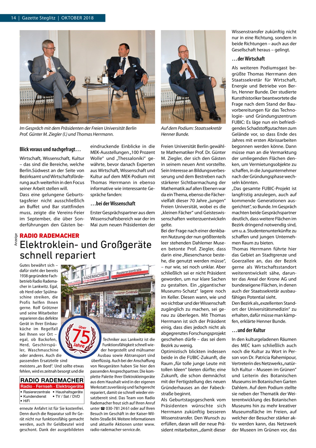14  |  Gazette Steglitz  |  Oktober 2018 Wissenstransfer zukünftig nicht nur in eine Richtung, sondern in beide Richtungen – auch aus der Gesellschaft heraus – gelingt.  …der Wirtschaft  Im Gespräch mit dem Präsidenten der Freien Universität Berlin Prof. Günter M. Ziegler (l.) und Thomas Herrmann.  Blick voraus und nachgefragt…  Anzeige  Wirtschaft, Wissenschaft, Kultur – das sind die Bereiche, welche Berlin.Südwest an der Seite von Bezirksamt und Wirtschaftsförderung auch weiterhin in den Focus seiner Arbeit stellen will. Dass eine gelungene Geburtstagsfeier nicht ausschließlich an Buffet und Bar stattfinden muss, zeigte die Vereins-Feier im September, die über Sonderführungen den Gästen be eindruckende Einblicke in die MEK-Ausstellungen „100 Prozent Wolle“ und „Thessaloniki“ gewährte, bevor danach Experten aus Wirtschaft, Wissenschaft und Kultur auf dem MEK-Podium mit Thomas Herrmann in ebenso informative wie interessante Gespräche fanden:  …bei der Wissenschaft Erster Gesprächspartner aus dem Wissenschaftsbereich war der im Mai zum neuen Präsidenten der  RADIO RADEMACHER  Elektroklein- und Großgeräte schnell repariert Gutes bewährt sich – dafür steht der bereits 1938 gegründete Fachbetrieb Radio Rademacher in Lankwitz. Egal, ob Herd oder Spülmaschine streiken, die Profis helfen Ihnen gerne. Rolf Grötzner und seine Mitarbeiter reparieren das defekte Gerät in Ihrer Einbauküche im Regelfall bei Ihnen vor Ort – egal, ob Backofen, Herd, Geschirrspüler, Waschmaschine oder anderes. Auch die passenden Ersatzteile sind meistens „an Bord“. Und sollte etwas fehlen, wird es zeitnah besorgt und die  RADIO RADEMACHER Radio · Fernseh · Elektrogeräte • Rasiererzentrale • Haushaltsgeräte • Kundendienst • TV / Sat / DVD • HiFi  erneute Anfahrt ist für Sie kostenfrei. Denn durch die Reparatur soll Ihr Gerät nicht nur funktionsfähig gemacht werden, auch Ihr Geldbeutel wird geschont. Dank der ausgebildeten  Techniker aus Lankwitz ist die Funktionsfähigkeit schnell wieder hergestellt und mühsamer Ausbau sowie Abtransport sind überflüssig. Auch bei der Anschaffung von Neugeräten haben Sie hier den passenden Ansprechpartner. Die komplette Palette Ihrer Elektrokleingeräte aus dem Haushalt wird in der eigenen Werkstatt zuverlässig und fachgerecht repariert, damit sie schnell wieder einsatzbereit sind. Das Team von Radio Rademacher freut sich auf Ihren Anruf unter ☎ 030-781 24 61 oder auf Ihren Besuch im Geschäft in der Kaiser-Wilhelm-Straße 84. Weitere Informationen und aktuelle Aktionen unter www. radio-rademacher-service.de.  Auf dem Podium: Staatssekretär Henner Bunde. Freien Universität Berlin gewählte Mathematiker Prof. Dr. Günter M. Ziegler, der sich den Gästen in seinem neuen Amt vorstellte. Sein Interesse an Bildungsverbesserung und dem Bestreben nach stärkerer Sichtbarmachung der Mathematik auf allen Ebenen war da ein Thema, ebenso die Fächervielfalt dieser 70 Jahre „jungen“ Freien Universität, wobei es die „kleinen Fächer“ und Geisteswissenschaften weiterzuentwickeln gelte. Bei der Frage nach einer denkbaren Nutzung der nun größtenteils leer stehenden Dahlemer Museen betonte Prof.  Ziegler, dass darin eine „Riesenchance bestehe, die genutzt werden müsse“, – nur wie, sei noch unklar. Aber schließlich sei er nicht Präsident geworden, um nur klare Sachen zu gestalten. Ein „gigantischer Museums-Schatz“ lagere noch im Keller. Diesen wann, wie und wo sichtbar und der Wissenschaft zugänglich zu machen, sei genau zu überlegen. Mit Thomas Herrmann ist sich der Präsident einig, dass dies jedoch nicht als abgegrenztes Forschungsprojekt geschehen dürfe – das sei dem Bezirk zu wenig. Optimistisch blickten indessen beide in die FUBIC-Zukunft, die Raum „für tolle junge Leute mit tollen Ideen“ bieten dürfte; eine Zukunft, die schon demnächst mit der Fertigstellung des neuen Gründerhauses an der Fabeckstraße beginnt. Als Geburtstagsgeschenk vom Präsidenten wünschte sich Herrmann zukünftig besseren Wissenstransfer. Den Wunsch zu erfüllen, daran will der neue Präsident mitarbeiten, „damit dieser  Als weiteren Podiumsgast begrüßte Thomas Herrmann den Staatssekretär für Wirtschaft, Energie und Betriebe von Berlin, Henner Bunde. Der studierte Kunsthistoriker beantwortete die Frage nach dem Stand der Bauvorbereitungen für das Technologie- und Gründungszentrum FUBIC: Es läge nun ein befriedigendes Schadstoffgutachten zum Gelände vor, so dass Ende des Jahres mit ersten Abrissarbeiten begonnen werden könne. Dann müsse man an die Vermarktung der umliegenden Flächen denken, um Vermietungsobjekte zu schaffen, in die Jungunternehmer nach der Gründungsphase wechseln könnten. „Das gesamte FUBIC-Projekt ist langfristig anzulegen, auch auf kommende Generationen ausgerichtet“, so Bunde. Im Gespräch machten beide Gesprächspartner deutlich, dass weitere Flächen im Bezirk dringend notwendig sind, um u. a. Studentenunterkünfte zu schaffen und jungen Unternehmen Raum zu bieten. Thomas Herrmann führte hier das Gebiet an Stadtgrenze und Goerzallee an, das der Bezirk gerne als Wirtschaftsstandort weiterentwickelt sähe, darunter das Areal der Krone AG und bundeseigene Flächen, in denen auch der Staatssekretär ausbaufähiges Potential sieht. Den Bezirk als „exzellenten Standort der Universitätsmedizin“ zu erhalten, dafür müsse man kämpfen, erklärte Henner Bunde.  …und der Kultur In den kulturgeladenen Räumen des MEC kam schließlich auch noch die Kultur zu Wort in Person von Dr. Patricia Rahemipour, Vertreterin des Netzwerks „natürlich Kultur – Museen im Grünen“ und Leiterin des Botanischen Museums im Botanischen Garten Dahlem. Auf dem Podium stellte sie neben der Thematik der Weiterentwicklung des Botanischen Museums hin zu mehr kreativer Museumsfläche im Freien, auf welcher der Besucher stärker aktiv werden kann, das Netzwerk der Museen im Grünen vor, das
