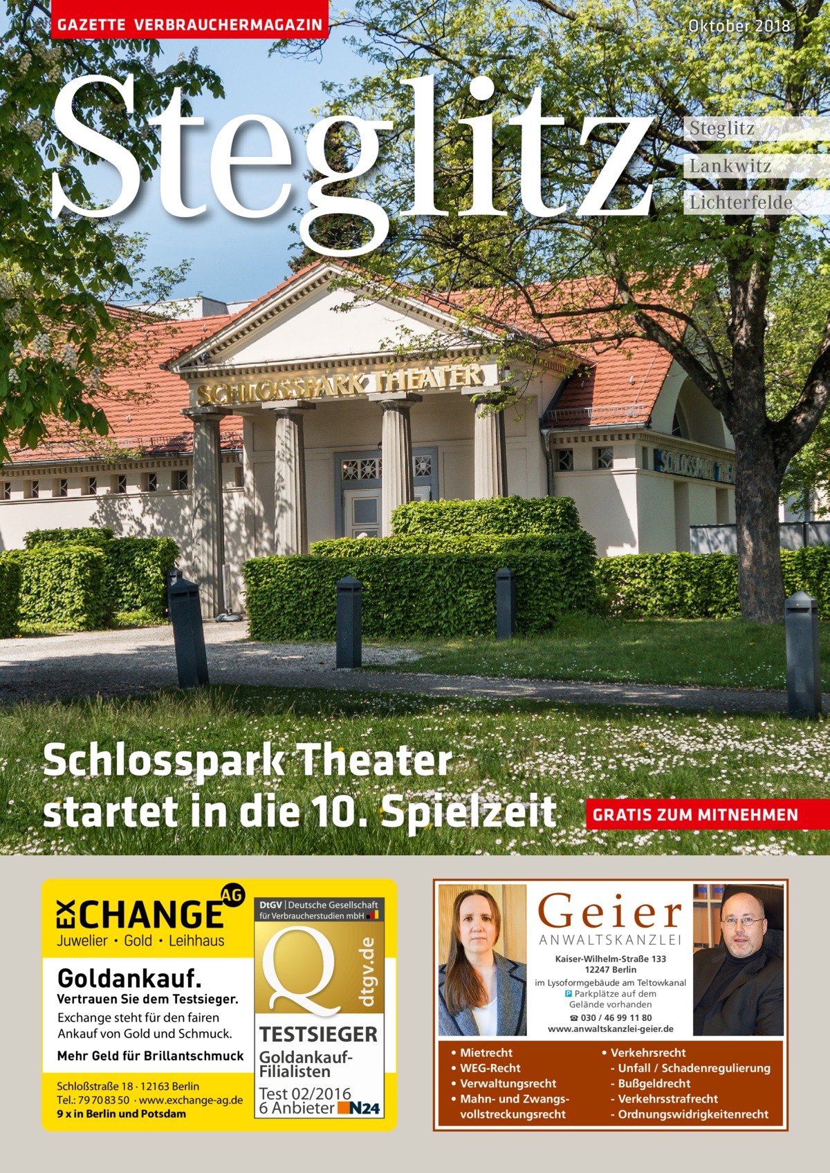 GAZETTE VERBRAUCHERMAGAZIN  Steglitz Schlosspark Theater startet in die 10. Spielzeit  Vertrauen Sie dem Testsieger. Exchange steht für den fairen Ankauf von Gold und Schmuck. Mehr Geld für Brillantschmuck Schloßstraße 18 · 12163 Berlin Tel.: 79 70 83 50 · www.exchange-ag.de 9 x in Berlin und Potsdam  TESTSIEGER GoldankaufFilialisten Test 02/2016 6 Anbieter  Steglitz Lankwitz Lichterfelde  GRATIS ZUM MITNEHMEN  Geier A N WA LT S K A N Z L E I  dtgv.de  Goldankauf.  Oktober 2018  Kaiser-Wilhelm-Straße 133 12247 Berlin im Lysoformgebäude am Teltowkanal � Parkplätze auf dem Gelände vorhanden ☎ 030 / 46 99 11 80 www.anwaltskanzlei-geier.de  • • • •  Mietrecht WEG-Recht Verwaltungsrecht Mahn- und Zwangsvollstreckungsrecht  • Verkehrsrecht - Unfall / Schadenregulierung - Bußgeldrecht - Verkehrsstrafrecht - Ordnungswidrigkeitenrecht