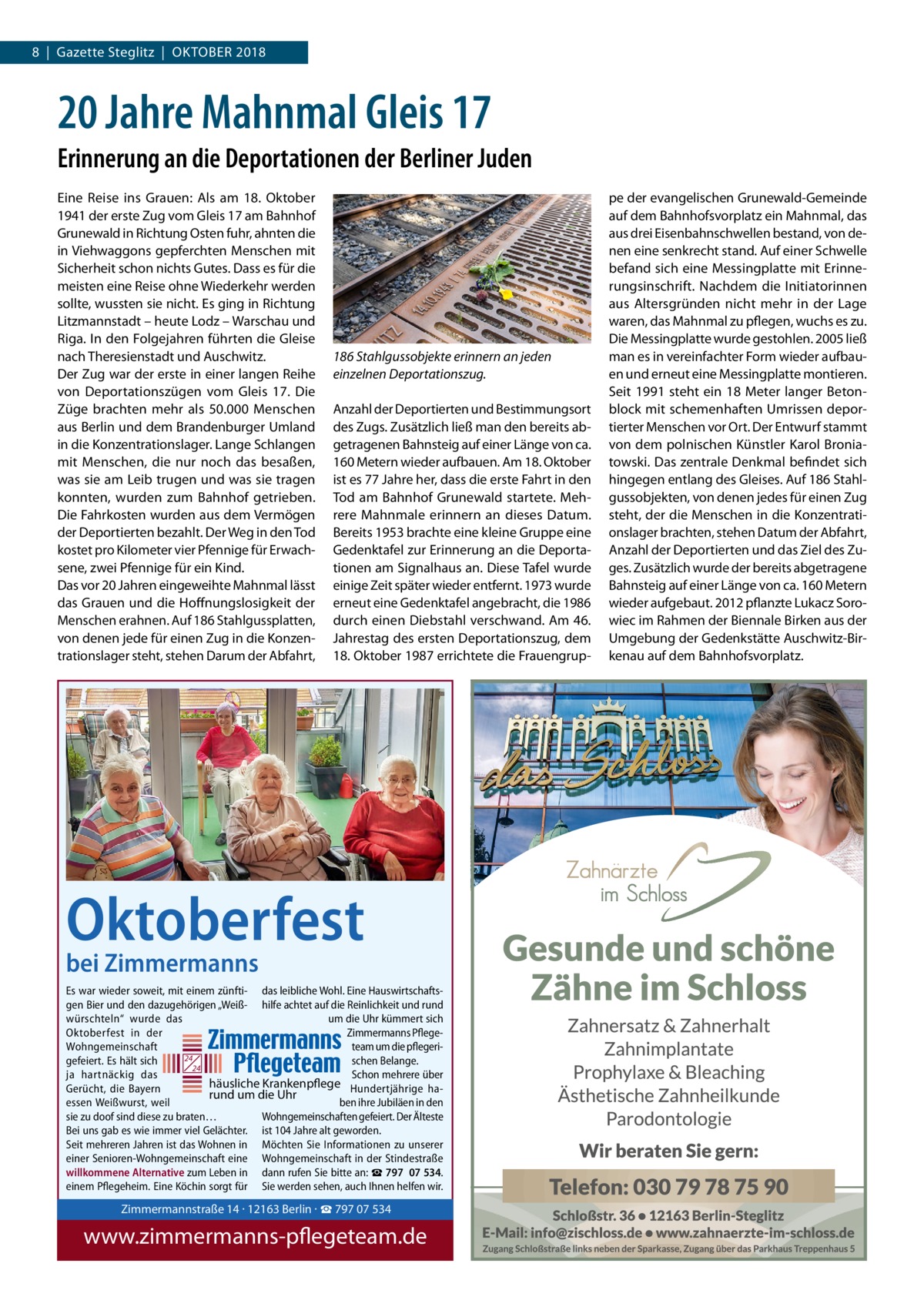 8  |  Gazette Steglitz  |  Oktober 2018  20 Jahre Mahnmal Gleis 17 Erinnerung an die Deportationen der Berliner Juden Eine Reise ins Grauen: Als am 18.  Oktober 1941 der erste Zug vom Gleis 17 am Bahnhof Grunewald in Richtung Osten fuhr, ahnten die in Viehwaggons gepferchten Menschen mit Sicherheit schon nichts Gutes. Dass es für die meisten eine Reise ohne Wiederkehr werden sollte, wussten sie nicht. Es ging in Richtung Litzmannstadt – heute Lodz – Warschau und Riga. In den Folgejahren führten die Gleise nach Theresienstadt und Auschwitz. Der Zug war der erste in einer langen Reihe von Deporta­tionszügen vom Gleis  17. Die Züge brachten mehr als 50.000 Menschen aus Berlin und dem Brandenburger Umland in die Konzentrationslager. Lange Schlangen mit Menschen, die nur noch das besaßen, was sie am Leib trugen und was sie tragen konnten, wurden zum Bahnhof getrieben. Die Fahrkosten wurden aus dem Vermögen der Deportierten bezahlt. Der Weg in den Tod kostet pro Kilometer vier Pfennige für Erwachsene, zwei Pfennige für ein Kind. Das vor 20 Jahren eingeweihte Mahnmal lässt das Grauen und die Hoffnungslosigkeit der Menschen erahnen. Auf 186 Stahlgussplatten, von denen jede für einen Zug in die Konzentrationslager steht, stehen Darum der Abfahrt,  186 Stahlgussobjekte erinnern an jeden einzelnen Deportationszug. Anzahl der Deportierten und Bestimmungsort des Zugs. Zusätzlich ließ man den bereits abgetragenen Bahnsteig auf einer Länge von ca. 160 Metern wieder aufbauen. Am 18. Oktober ist es 77 Jahre her, dass die erste Fahrt in den Tod am Bahnhof Grunewald startete. Mehrere Mahnmale erinnern an dieses Datum. Bereits 1953 brachte eine kleine Gruppe eine Gedenktafel zur Erinnerung an die Deportationen am Signalhaus an. Diese Tafel wurde einige Zeit später wieder entfernt. 1973 wurde erneut eine Gedenktafel angebracht, die 1986 durch einen Diebstahl verschwand. Am 46. Jahrestag des ersten Deportationszug, dem 18. Oktober 1987 errichtete die Frauengrup pe der evangelischen Grunewald-Gemeinde auf dem Bahnhofsvorplatz ein Mahnmal, das aus drei Eisenbahnschwellen bestand, von denen eine senkrecht stand. Auf einer Schwelle befand sich eine Messingplatte mit Erinnerungsinschrift. Nachdem die Initiatorinnen aus Altersgründen nicht mehr in der Lage waren, das Mahnmal zu pflegen, wuchs es zu. Die Messingplatte wurde gestohlen. 2005 ließ man es in vereinfachter Form wieder aufbauen und erneut eine Messingplatte montieren. Seit 1991 steht ein 18 Meter langer Betonblock mit schemenhaften Umrissen deportierter Menschen vor Ort. Der Entwurf stammt von dem polnischen Künstler Karol Broniatowski. Das zentrale Denkmal befindet sich hingegen entlang des Gleises. Auf 186 Stahlgussobjekten, von denen jedes für einen Zug steht, der die Menschen in die Konzentrationslager brachten, stehen Datum der Abfahrt, Anzahl der Deportierten und das Ziel des Zuges. Zusätzlich wurde der bereits abgetragene Bahnsteig auf einer Länge von ca. 160 Metern wieder aufgebaut. 2012 pflanzte Lukacz Sorowiec im Rahmen der Biennale Birken aus der Umgebung der Gedenkstätte Auschwitz-Birkenau auf dem Bahnhofsvorplatz.  Oktoberfest bei Zimmermanns  Es war wieder soweit, mit einem zünfti- das leibliche Wohl. Eine Hauswirtschaftsgen Bier und den dazugehörigen „Weiß- hilfe achtet auf die Reinlichkeit und rund würschteln“ wurde das um die Uhr kümmert sich Oktoberfest in der Zimmermanns PflegeWohngemeinschaft team um die pflegeri24 gefeiert. Es hält sich schen Belange. 24 ja hartnäckig das Schon mehrere über häusliche Krankenpflege Hundertjährige haGerücht, die Bayern rund um die Uhr essen Weißwurst, weil ben ihre Jubiläen in den sie zu doof sind diese zu braten… Wohngemeinschaften gefeiert. Der Älteste Bei uns gab es wie immer viel Gelächter. ist 104 Jahre alt geworden. Seit mehreren Jahren ist das Wohnen in Möchten Sie Informationen zu unserer einer Senioren-Wohngemeinschaft eine Wohngemeinschaft in der Stindestraße willkommene Alternative zum Leben in dann rufen Sie bitte an: ☎ 797  07 534. einem Pflegeheim. Eine Köchin sorgt für Sie werden sehen, auch Ihnen helfen wir.  Zimmermannstraße 14 · 12163 Berlin Tel. 030 / 797 07 534 www.zimmermanns-pflegeteam.de  Zimmermannstraße 14 · 12163 Berlin · ☎ 797 07 534  www.zimmermanns-pflegeteam.de