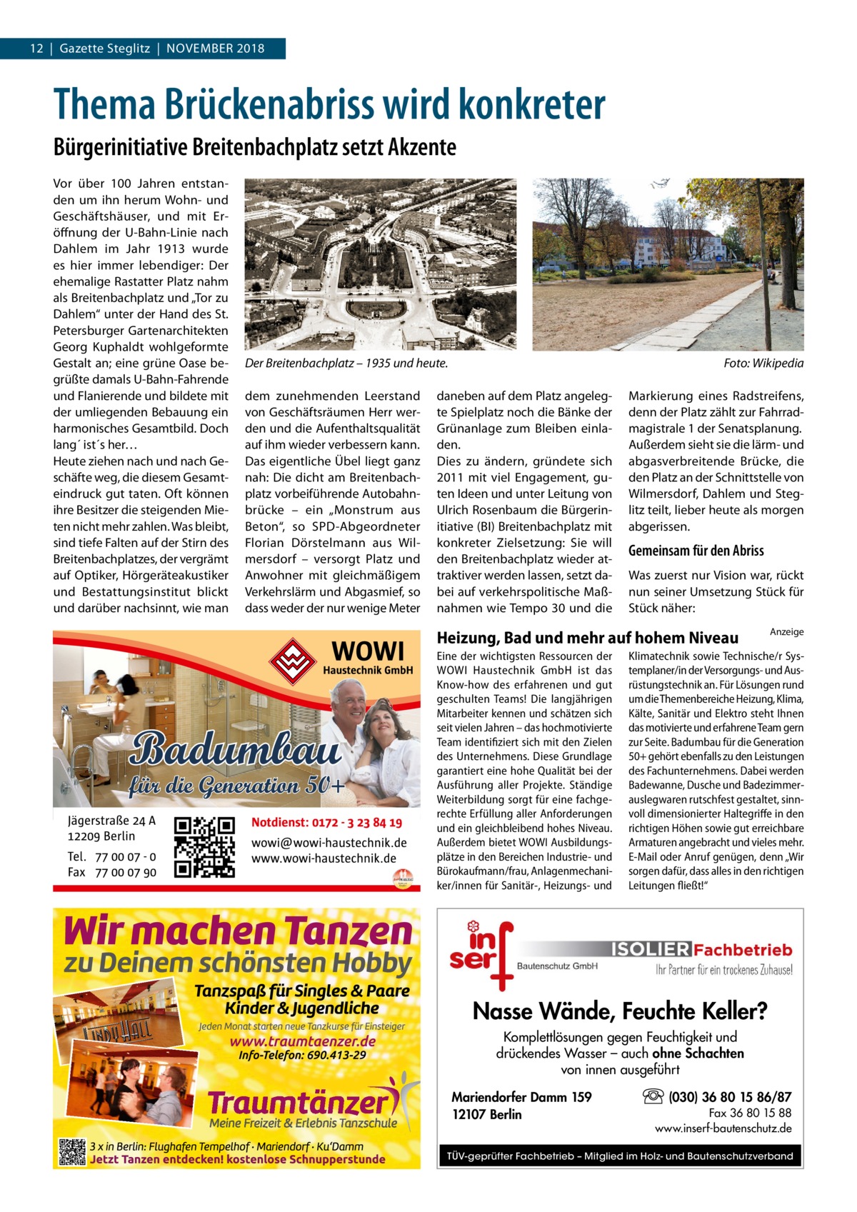 12  |  Gazette Steglitz  |  November 2018  Thema Brückenabriss wird konkreter Bürgerinitiative Breitenbachplatz setzt Akzente Vor über 100  Jahren entstanden um ihn herum Wohn- und Geschäftshäuser, und mit Eröffnung der U-Bahn-Linie nach Dahlem im Jahr 1913 wurde es hier immer lebendiger: Der ehemalige Rastatter Platz nahm als Breitenbachplatz und „Tor zu Dahlem“ unter der Hand des St. Petersburger Gartenarchitekten Georg Kuphaldt wohlgeformte Gestalt an; eine grüne Oase begrüßte damals U-Bahn-Fahrende und Flanierende und bildete mit der umliegenden Bebauung ein harmonisches Gesamtbild. Doch lang´ ist´s her… Heute ziehen nach und nach Geschäfte weg, die diesem Gesamteindruck gut taten. Oft können ihre Besitzer die steigenden Mieten nicht mehr zahlen. Was bleibt, sind tiefe Falten auf der Stirn des Breitenbachplatzes, der vergrämt auf Optiker, Hörgeräteakustiker und Bestattungsinstitut blickt und darüber nachsinnt, wie man  Der Breitenbachplatz – 1935 und heute.� dem zunehmenden Leerstand von Geschäftsräumen Herr werden und die Aufenthaltsqualität auf ihm wieder verbessern kann. Das eigentliche Übel liegt ganz nah: Die dicht am Breitenbachplatz vorbeiführende Autobahnbrücke – ein „Monstrum aus Beton“, so SPD-Abgeordneter Florian Dörstelmann aus Wilmersdorf – versorgt Platz und Anwohner mit gleichmäßigem Verkehrslärm und Abgasmief, so dass weder der nur wenige Meter  Foto: Wikipedia  daneben auf dem Platz angelegte Spielplatz noch die Bänke der Grünanlage zum Bleiben einladen. Dies zu ändern, gründete sich 2011 mit viel Engagement, guten Ideen und unter Leitung von Ulrich Rosenbaum die Bürgerinitiative (BI) Breitenbachplatz mit konkreter Zielsetzung: Sie will den Breitenbachplatz wieder attraktiver werden lassen, setzt dabei auf verkehrspolitische Maßnahmen wie Tempo 30 und die  Markierung eines Radstreifens, denn der Platz zählt zur Fahrradmagistrale 1 der Senatsplanung. Außerdem sieht sie die lärm- und abgasverbreitende Brücke, die den Platz an der Schnittstelle von Wilmersdorf, Dahlem und Steglitz teilt, lieber heute als morgen abgerissen.  Gemeinsam für den Abriss Was zuerst nur Vision war, rückt nun seiner Umsetzung Stück für Stück näher:  Heizung, Bad und mehr auf hohem Niveau Eine der wichtigsten Ressourcen der WOWI Haustechnik GmbH ist das Know-how des erfahrenen und gut geschulten Teams! Die langjährigen Mitarbeiter kennen und schätzen sich seit vielen Jahren – das hochmotivierte Team identifiziert sich mit den Zielen des Unternehmens. Diese Grundlage garantiert eine hohe Qualität bei der Ausführung aller Projekte. Ständige Weiterbildung sorgt für eine fachgerechte Erfüllung aller Anforderungen und ein gleichbleibend hohes Niveau. Außerdem bietet WOWI Ausbildungsplätze in den Bereichen Industrie- und Bürokaufmann/frau, Anlagenmechaniker/innen für Sanitär-, Heizungs- und  Anzeige  Klimatechnik sowie Technische/r Systemplaner/in der Versorgungs- und Ausrüstungstechnik an. Für Lösungen rund um die Themenbereiche Heizung, Klima, Kälte, Sanitär und Elektro steht Ihnen das motivierte und erfahrene Team gern zur Seite. Badumbau für die Generation 50+ gehört ebenfalls zu den Leistungen des Fachunternehmens. Dabei werden Badewanne, Dusche und Badezimmerauslegwaren rutschfest gestaltet, sinnvoll dimensionierter Haltegriffe in den richtigen Höhen sowie gut erreichbare Armaturen angebracht und vieles mehr. E-Mail oder Anruf genügen, denn „Wir sorgen dafür, dass alles in den richtigen Leitungen fließt!“  Nasse Wände, Feuchte Keller? Komplettlösungen gegen Feuchtigkeit und drückendes Wasser – auch ohne Schachten von innen ausgeführt Mariendorfer Damm 159 12107 Berlin  (030) 36 80 15 86/87 Fax 36 80 15 88 www.inserf-bautenschutz.de  TÜV-geprüfter Fachbetrieb – Mitglied im Holz- und Bautenschutzverband