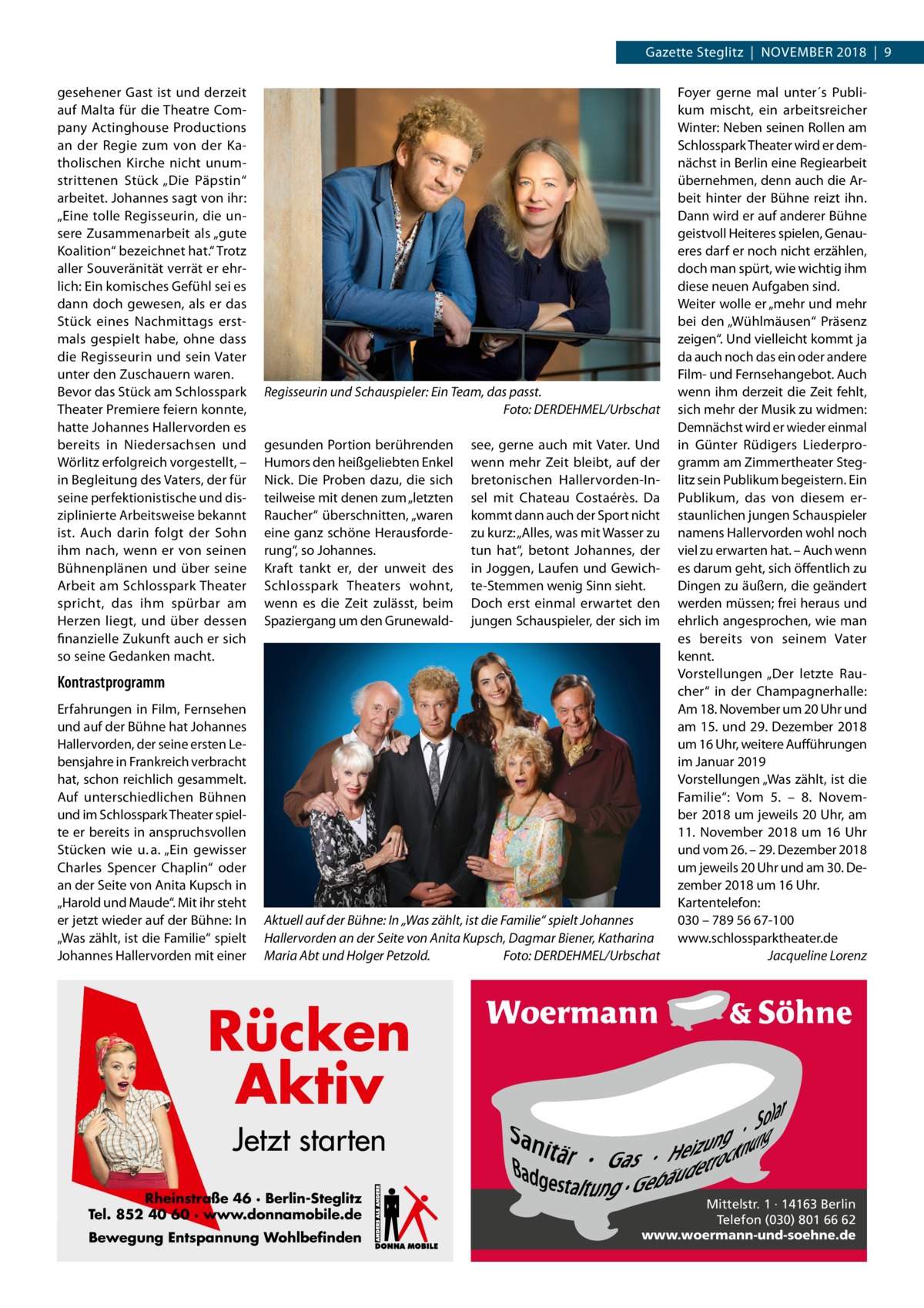 Gazette Steglitz  |  NOVEMBER 2018  |  9 gesehener Gast ist und derzeit auf Malta für die Theatre Company Actinghouse Productions an der Regie zum von der Katholischen Kirche nicht unumstrittenen Stück „Die Päpstin“ arbeitet. Johannes sagt von ihr: „Eine tolle Regisseurin, die unsere Zusammenarbeit als „gute Koalition“ bezeichnet hat.“ Trotz aller Souveränität verrät er ehrlich: Ein komisches Gefühl sei es dann doch gewesen, als er das Stück eines Nachmittags erstmals gespielt habe, ohne dass die Regisseurin und sein Vater unter den Zuschauern waren. Bevor das Stück am Schlosspark Theater Premiere feiern konnte, hatte Johannes Hallervorden es bereits in Niedersachsen und Wörlitz erfolgreich vorgestellt, – in Begleitung des Vaters, der für seine perfektionistische und disziplinierte Arbeitsweise bekannt ist. Auch darin folgt der Sohn ihm nach, wenn er von seinen Bühnenplänen und über seine Arbeit am Schlosspark Theater spricht, das ihm spürbar am Herzen liegt, und über dessen finanzielle Zukunft auch er sich so seine Gedanken macht.  Regisseurin und Schauspieler: Ein Team, das passt. Foto: DERDEHMEL/Urbschat gesunden Portion berührenden Humors den heißgeliebten Enkel Nick. Die Proben dazu, die sich teilweise mit denen zum „letzten Raucher“ überschnitten, „waren eine ganz schöne Herausforderung“, so Johannes. Kraft tankt er, der unweit des Schlosspark Theaters wohnt, wenn es die Zeit zulässt, beim Spaziergang um den Grunewald see, gerne auch mit Vater. Und wenn mehr Zeit bleibt, auf der bretonischen Hallervorden-Insel mit Chateau Costaérès. Da kommt dann auch der Sport nicht zu kurz: „Alles, was mit Wasser zu tun hat“, betont Johannes, der in Joggen, Laufen und Gewichte-Stemmen wenig Sinn sieht. Doch erst einmal erwartet den jungen Schauspieler, der sich im  Kontrastprogramm Erfahrungen in Film, Fernsehen und auf der Bühne hat Johannes Hallervorden, der seine ersten Lebensjahre in Frankreich verbracht hat, schon reichlich gesammelt. Auf unterschiedlichen Bühnen und im Schlosspark Theater spielte er bereits in anspruchsvollen Stücken wie u. a. „Ein gewisser Charles Spencer Chaplin“ oder an der Seite von Anita Kupsch in „Harold und Maude“. Mit ihr steht er jetzt wieder auf der Bühne: In „Was zählt, ist die Familie“ spielt Johannes Hallervorden mit einer  Aktuell auf der Bühne: In „Was zählt, ist die Familie“ spielt Johannes Hallervorden an der Seite von Anita Kupsch, Dagmar Biener, Katharina Maria Abt und Holger Petzold. Foto: DERDEHMEL/Urbschat  Foyer gerne mal unter´s Publikum mischt, ein arbeitsreicher Winter: Neben seinen Rollen am Schlosspark Theater wird er demnächst in Berlin eine Regiearbeit übernehmen, denn auch die Arbeit hinter der Bühne reizt ihn. Dann wird er auf anderer Bühne geistvoll Heiteres spielen, Genaueres darf er noch nicht erzählen, doch man spürt, wie wichtig ihm diese neuen Aufgaben sind. Weiter wolle er „mehr und mehr bei den „Wühlmäusen“ Präsenz zeigen“. Und vielleicht kommt ja da auch noch das ein oder andere Film- und Fernsehangebot. Auch wenn ihm derzeit die Zeit fehlt, sich mehr der Musik zu widmen: Demnächst wird er wieder einmal in Günter Rüdigers Liederprogramm am Zimmertheater Steglitz sein Publikum begeistern. Ein Publikum, das von diesem erstaunlichen jungen Schauspieler namens Hallervorden wohl noch viel zu erwarten hat. – Auch wenn es darum geht, sich öffentlich zu Dingen zu äußern, die geändert werden müssen; frei heraus und ehrlich angesprochen, wie man es bereits von seinem Vater kennt. Vorstellungen „Der letzte Raucher“ in der Champagnerhalle: Am 18. November um 20 Uhr und am 15. und 29. Dezember 2018 um 16 Uhr, weitere Aufführungen im Januar 2019 Vorstellungen „Was zählt, ist die Familie“: Vom 5. – 8.  November 2018 um jeweils 20 Uhr, am 11.  November 2018 um 16  Uhr und vom 26. – 29. Dezember 2018 um jeweils 20 Uhr und am 30. Dezember 2018 um 16 Uhr. Kartentelefon: 030 – 789 56 67-100 www.schlossparktheater.de Jacqueline Lorenz  Rücken Aktiv Jetzt starten Rheinstraße 46 · Berlin-Steglitz Tel. 852 40 60 · www.donnamobile.de Bewegung Entspannung Wohlbefinden  Mittelstr. 1 · 14163 Berlin Telefon (030) 801 66 62 www.woermann-und-soehne.de