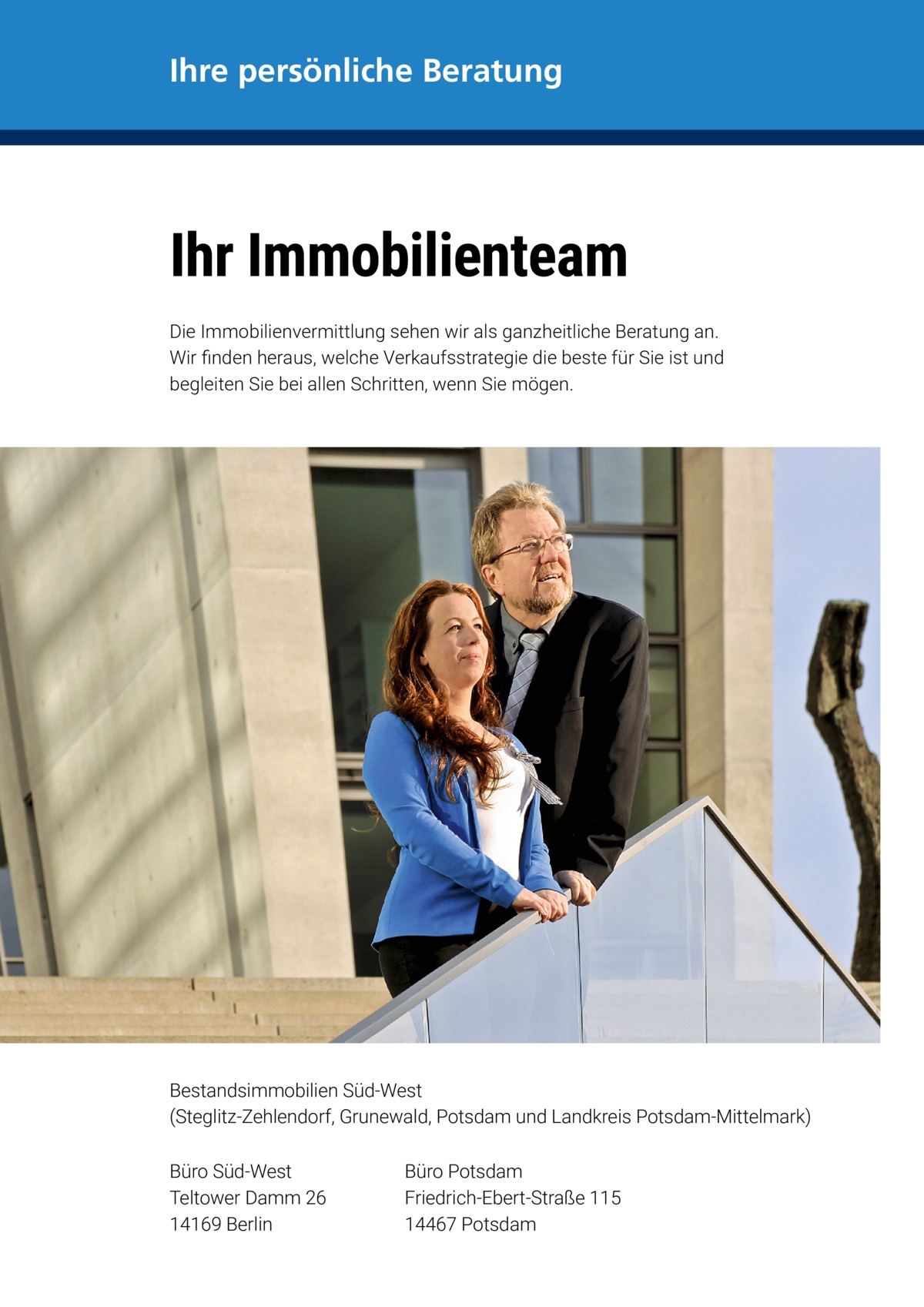 Ihre persönliche Beratung  Ihr Immobilienteam Die Immobilienvermittlung sehen wir als ganzheitliche Beratung an. Wir finden heraus, welche Verkaufsstrategie die beste für Sie ist und begleiten Sie bei allen Schritten, wenn Sie mögen.  Bestandsimmobilien Süd-West (Steglitz-Zehlendorf, Grunewald, Potsdam und Landkreis Potsdam-Mittelmark) Büro Süd-West Teltower Damm 26 14169 Berlin  Büro Potsdam Friedrich-Ebert-Straße 115 14467 Potsdam