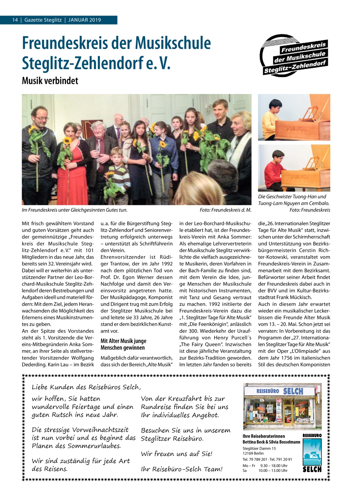 14  |  Gazette Steglitz  |  Januar 2019  Freundeskreis der Musikschule Steglitz-Zehlendorf e. V. Musik verbindet  Im Freundeskreis unter Gleichgesinnten Gutes tun.� Mit frisch gewähltem Vorstand und guten Vorsätzen geht auch der gemeinnützige „Freundeskreis der Musikschule Steglitz-Zehlendorf e. V.“ mit 101 Mitgliedern in das neue Jahr, das bereits sein 32. Vereinsjahr wird. Dabei will er weiterhin als unterstützender Partner der Leo-Borchard-Musikschule Steglitz-Zehlendorf deren Bestrebungen und Aufgaben ideell und materiell fördern: Mit dem Ziel, jedem Heranwachsenden die Möglichkeit des Erlernens eines Musikinstrumentes zu geben. An der Spitze des Vorstandes steht als 1. Vorsitzende die Vereins-Mitbegründerin Anka Sommer, an ihrer Seite als stellvertretender Vorsitzender Wolfgang Dederding. Karin Lau – im Bezirk  u. a. für die Bürgerstiftung Steglitz-Zehlendorf und Seniorenvertretung erfolgreich unterwegs – unterstützt als Schriftführerin den Verein. Ehrenvorsitzender ist Rüdiger Trantow, der im Jahr 1992 nach dem plötzlichen Tod von Prof.  Dr.  Egon Werner dessen Nachfolge und damit den Vereinsvorsitz angetreten hatte. Der Musikpädagoge, Komponist und Dirigent trug mit zum Erfolg der Steglitzer Musikschule bei und leitete sie 33 Jahre, 26 Jahre stand er dem bezirklichen Kunstamt vor.  Mit Alter Musik junge Menschen gewinnen Maßgeblich dafür verantwortlich, dass sich der Bereich „Alte Musik“  Foto: Freundeskreis d. M.  Die Geschwister Tuong-Han und Tuong-Lam Nguyen am Cembalo. � Foto: Freundeskreis  in der Leo-Borchard-Musikschule etabliert hat, ist der Freundeskreis-Verein mit Anka Sommer: Als ehemalige Lehrervertreterin der Musikschule Steglitz verwirklichte die vielfach ausgezeichnete Musikerin, deren Vorfahren in der Bach-Familie zu finden sind, mit dem Verein die Idee, junge Menschen der Musikschule mit historischen Instrumenten, mit Tanz und Gesang vertraut zu machen. 1992 initiierte der Freundeskreis-Verein dazu die „1. Steglitzer Tage für Alte Musik“ mit „Die Feenkönigin“, anlässlich der 300. Wiederkehr der Uraufführung von Henry Purcell´s „The Fairy Queen“. Inzwischen ist diese jährliche Veranstaltung zur Bezirks-Tradition geworden. Im letzten Jahr fanden so bereits  die „26. Internationalen Steglitzer Tage für Alte Musik“ statt, inzwischen unter der Schirmherrschaft und Unterstützung von Bezirksbürgermeisterin Cerstin Richter-Kotowski, veranstaltet vom Freundeskreis-Verein in Zusammenarbeit mit dem Bezirksamt. Befürworter seiner Arbeit findet der Freundeskreis dabei auch in der BVV und im Kultur-Bezirksstadtrat Frank Mückisch. Auch in diesem Jahr erwartet wieder ein musikalischer Leckerbissen die Freunde Alter Musik vom 13. – 20. Mai. Schon jetzt sei verraten: In Vorbereitung ist das Programm der „27. Internationalen Steglitzer Tage für Alte Musik“ mit der Oper „L‘Olimpiade“ aus dem Jahr 1756 im italienischen Stil des deutschen Komponisten  Liebe Kunden des Reisebüros Selch, wir hoffen, Sie hatten wundervolle Feiertage und einen guten Rutsch ins neue Jahr.  Von der Kreuzfahrt bis zur Rundreise finden Sie bei uns Ihr individuelles Angebot.  Die stressige Vorweihnachtszeit Besuchen Sie uns in unserem ist nun vorbei und es beginnt das Steglitzer Reisebüro. Planen des Sommerurlaubes. Wir freuen uns auf Sie! Wir sind zuständig für jede Art des Reisens. Ihr Reisebüro-Selch Team!  Ihre Reiseberaterinnen  Bettina Beck & Silvia Bosselmann Steglitzer Damm 15 12169 Berlin Tel. 79 789 201 · Tel. 791 20 91 Mo – Fr 9.30 – 18.00 Uhr Sa 10.00 – 13.00 Uhr