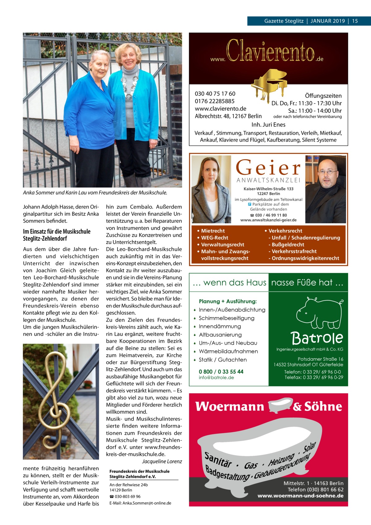 Gazette Steglitz  |  Januar 2019  |  15  030 40 75 17 60 Öffungszeiten 0176 22285885 Di. Do, Fr.: 11:30 - 17:30 Uhr www.clavierento.de Sa.: 11:00 - 14:00 Uhr oder nach telefonischer Vereinbarung Albrechtstr. 48, 12167 Berlin Inh. Juri Enes Verkauf , Stimmung, Transport, Restauration, Verleih, Mietkauf, Ankauf, Klaviere und Flügel, Kaufberatung, Silent Systeme  Geier A N WA LT S K A N Z L E I  Kaiser-Wilhelm-Straße 133 12247 Berlin im Lysoformgebäude am Teltowkanal � Parkplätze auf dem Gelände vorhanden  Anka Sommer und Karin Lau vom Freundeskreis der Musikschule. Johann Adolph Hasse, deren Originalpartitur sich im Besitz Anka Sommers befindet.  Im Einsatz für die Musikschule Steglitz-Zehlendorf Aus dem über die Jahre fundierten und vielschichtigen Unterricht der inzwischen von Joachim Gleich geleiteten Leo-Borchard-Musikschule Steglitz-Zehlendorf sind immer wieder namhafte Musiker hervorgegangen, zu denen der Freundeskreis-Verein ebenso Kontakte pflegt wie zu den Kollegen der Musikschule. Um die jungen Musikschülerinnen und -schüler an die Instru mente frühzeitig heranführen zu können, stellt er der Musikschule Verleih-Instrumente zur Verfügung und schafft wertvolle Instrumente an, vom Akkordeon über Kesselpauke und Harfe bis  hin zum Cembalo. Außerdem leistet der Verein finanzielle Unterstützung u. a. bei Reparaturen von Instrumenten und gewährt Zuschüsse zu Konzertreisen und zu Unterrichtsentgelt. Die Leo-Borchard-Musikschule auch zukünftig mit in das Vereins-Konzept einzubeziehen, den Kontakt zu ihr weiter auszubauen und sie in die Vereins-Planung stärker mit einzubinden, sei ein wichtiges Ziel, wie Anka Sommer versichert. So bleibe man für Ideen der Musikschule durchaus aufgeschlossen. Zu den Zielen des Freundeskreis-Vereins zählt auch, wie Karin Lau ergänzt, weitere fruchtbare Kooperationen im Bezirk auf die Beine zu stellen: Sei es zum Heimatverein, zur Kirche oder zur Bürgerstiftung Steglitz-Zehlendorf. Und auch um das ausbaufähige Musikangebot für Geflüchtete will sich der Freundeskreis verstärkt kümmern. – Es gibt also viel zu tun, wozu neue Mitglieder und Förderer herzlich willkommen sind. Musik- und Musikschulinteressierte finden weitere Informationen zum Freundeskreis der Musikschule Steglitz-Zehlendorf e. V. unter www.freundeskreis-der-musikschule.de. � Jacqueline Lorenz  ☎ 030 / 46 99 11 80 www.anwaltskanzlei-geier.de  • • • •  • Verkehrsrecht - Unfall / Schadenregulierung - Bußgeldrecht - Verkehrsstrafrecht - Ordnungswidrigkeitenrecht  Mietrecht WEG-Recht Verwaltungsrecht Mahn- und Zwangsvollstreckungsrecht  … wenn das Haus nasse Füße hat … Planung + Ausführung:   Innen-/Außenabdichtung    Schimmelbeseitigung    Innendämmung    Altbausanierung    Um-/Aus- und Neubau    Wärmebildaufnahmen    Statik / Gutachten 0 800 / 0 33 55 44 info@batrole.de  Batrole  Ingenieurgesellschaft mbH & Co. KG  Potsdamer Straße 16 14532 Stahnsdorf OT Güterfelde Telefon: 0 33 29/ 69 96 0-0 Telefax: 0 33 29/ 69 96 0-29  Freundeskreis der Musikschule Steglitz-Zehlendorf e. V. An der Rehwiese 24b 14129 Berlin ☎ 030-803 69 96 E-Mail: Anka.Sommer@t-online.de  Mittelstr. 1 · 14163 Berlin Telefon (030) 801 66 62 www.woermann-und-soehne.de