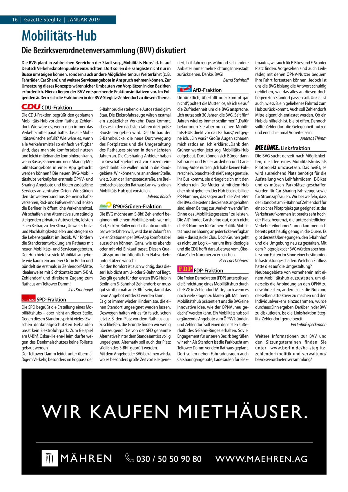 1 | Gazette Zehlendorf 16  |  Gazette Steglitz  |  Januar | 2017 2019  Mobilitäts-Hub Die Bezirksverordnetenversammlung (BVV) diskutiert Die BVG plant in zahlreichen Bereichen der Stadt sog. „Mobilitäts-Hubs“ d. h. auf Deutsch Verkehrsknotenpunkte einzurichten. Dort sollen die Fahrgäste nicht nur in Busse umsteigen können, sondern auch andere Möglichkeiten zur Weiterfahrt (z. B. Fahrräder, Car Share) und weitere Serviceangebote in Anspruch nehmen können. Zur Umsetzung dieses Konzepts wären sicher Umbauten von Vorplätzen in den Bezirken erforderlich. Hierzu liegen der BVV entsprechende Fraktionsinitiativen vor. Im Folgenden äußern sich die Fraktionen in der BVV-Steglitz-Zehlendorf zu diesem Thema.  CDU-Fraktion Die CDU-Fraktion begrüßt den geplanten Mobilitäts-Hub vor dem Rathaus Zehlendorf. Wie wäre es, wenn man immer das Verkehrsmittel parat hätte, das alle Mobilitätswünsche erfüllt? Wie wäre es, wenn alle Verkehrsmittel so einfach verfügbar sind, dass man sie komfortabel nutzen und leicht miteinander kombinieren kann, wenn Busse, Bahnen und neue Sharing-Mobilitätsangebote in einer App gebucht werden können? Die neuen BVG-Mobilitätshubs verknüpfen erstmals ÖPNV- und Sharing-Angebote und bieten zusätzliche Services an zentralen Orten. Wir stärken den Umweltverbund aus Gemeinschaftsverkehren, Rad- und Fußverkehr und lenken die Berliner in öffentliche Verkehrsmittel. Wir schaffen eine Alternative zum ständig steigenden privaten Autoverkehr, leisten einen Beitrag zu den Klima-, Umweltschutzund Nachhaltigkeitszielen und steigern so die Lebensqualität im Bezirk. Wir fördern die Standortentwicklung am Rathaus mit neuen Mobilitäts- und Serviceangeboten. Der Hub bietet so viele Mobilitätsangebote wie kaum ein anderer Ort in Berlin und bündelt sie erstmals in Zehlendorf-Mitte, idealerweise mit Sichtkontakt zum S-Bhf. Zehlendorf und direktem Zugang zum Rathaus am Teltower Damm! Jens Kronhagel Berlin  SPD-Fraktion  Die SPD begrüßt die Erstellung eines Mobilitätshubs – aber nicht an dieser Stelle. Gegen diesen Standort spricht vieles: Zwischen denkmalgeschützten Gebäuden passt kein Elektrofuhrpark. Zum Beispiel am U-Bhf. Oskar-Helene-Heim durfte wegen des Denkmalschutzes keine Toilette gebaut werden. Der Teltower Damm leidet unter übermäßigem Verkehr, besonders im Engpass der  S-Bahnbrücke stehen die Autos ständig im Stau. Die Elektrofahrzeuge wären erstmal ein zusätzlicher Verkehr. Dazu kommt, dass es in den nächsten Jahren drei große Baustellen geben wird. Der Umbau der S-Bahnbrücke, die neue Durchwegung des Postplatzes und die Umgestaltung des Rathauses stehen in den nächsten Jahren an. Die Carsharing-Anbieter haben ihr Geschäftsgebiet erst vor kurzem eingeschränkt. Sie wollen nicht in die Randgebiete. Wir können uns an anderer Stelle, wie z. B. an der Hampsteadstraße, am Breitenbachplatz oder Rathaus Lankwitz einen Mobilitäts-Hub gut vorstellen. Juliana Kölsch  B‘90/Grünen-Fraktion Die BVG möchte am S-Bhf. Zehlendorf beginnen mit einem Mobilitätshub: wer mit Rad, Elektro-Roller oder Leihauto unmittelbar weiterfahren will, wird das in Zukunft an vielen Stationen per BVG-App komfortabel aussuchen können. Ganz, wie es abends oder mit viel Einkauf passt. Diesen Qualitätssprung im öffentlichen Nahverkehr unterstützen wir sehr. Für den Komfort ist auch wichtig, dass dieser Hub dicht am U- oder S-Bahnhof liegt. Das gilt gerade für den ersten BVG-Hub in Berlin am S-Bahnhof Zehlendorf: er muss gut sichtbar nah am S-Bhf. sein, damit das neue Angebot entdeckt werden kann. Es gibt immer wieder Hindernisse, die einen Standort ungeeignet werden lassen. Deswegen halten wir es für falsch, schon jetzt z. B. den Platz vor dem Rathaus auszuschließen, die Gründe finden wir wenig überzeugend. Die von der SPD genannte Alternative hinter dem Standesamt ist völlig ungeeignet. Alternativ soll auch der Platz südlich des S-Bhf. geprüft werden. Mit dem Angebot der BVG bekämen wir da, wo es besonders große Zeitvorteile gene riert, Leihfahrzeuge, während sich andere Anbieter immer mehr Richtung Innenstadt zurückziehen. Danke, BVG! Bernd Steinhoff Alternative für  Deutschland  AfD-Fraktion  Unpünktlich, überfüllt oder kommt gar nicht!“, poltert die Mutter los, als ich sie auf die Zufriedenheit um die BVG anspreche. „Ich nutze seit 30 Jahren die BVG. Seit fünf Jahren wird es immer schlimmer!“ „Dafür bekommen Sie aber nun einen Mobilitäts-HUB direkt vor das Rathaus,“ entgegne ich. „Ein was?“ Große Augen schauen mich ratlos an. Ich erkläre: „Dank den Grünen werden jetzt sog. Mobilitäts-Hub aufgebaut. Dort können sich Bürger dann Fahrräder und Roller ausleihen und Carsharing-Autos nutzen.„Ich habe keinen Führerschein, brauchte ich nie!“, entgegnet sie. Ihr Bus kommt, sie drängelt sich mit den Kindern rein. Der Mutter ist mit dem Hub eher nicht geholfen. Der Hub ist eine billige PR-Nummer, das sagen auch die Vertreter der BVG, die seitens des Senats angehalten sind, einen Beitrag zur „Verkehrswende“ im Sinne des „Mobilitätsgesetzes“ zu leisten. Die AfD findet Carsharing gut, doch nicht die PR-Nummer für Grünen-Politik. Mobilität muss im Sharing an jeder Ecke verfügbar sein – das ist ja der Clou. Doch Grünen geht es nicht um Logik – nur um ihre Ideologie und die CDU hofft darauf, etwas vom „ÖkoGlanz“ der Nummer zu erhaschen. Peer Lars Döhnert  FDP-Fraktion Die Freien Demokraten (FDP) unterstützen die Einrichtung eines Mobilitätshub durch die BVG in Zehlendorf-Mitte, auch wenn es noch viele Fragen zu klären gilt. Mit ihrem Mobilitätshub präsentiert uns die BVG eine innovative Idee, wie der ÖPNV „neu gedacht“ werden kann. Ein Mobilitätshub soll ergänzende Angebote zum ÖPNV bündeln und Zehlendorf soll einen der ersten außerhalb des S-Bahn-Ringes erhalten. Soviel Engagement für unseren Bezirk begrüßen wir sehr. Als Standort ist die Parkbucht am Teltower Damm vor dem Rathaus geplant. Dort sollen neben Fahrradgaragen auch Carsharingangebote, Ladesäulen für Elek troautos, wie auch für E-Bikes und E-Scooter Platz finden. Vorgesehen sind auch Leihräder, mit denen ÖPNV-Nutzer bequem ihre Fahrt fortsetzen können. Jedoch ist uns die BVG bislang die Antwort schuldig geblieben, wie das alles an diesen doch begrenzten Standort passen soll. Unklar ist auch, wie z. B. ein geliehenes Fahrrad zum Hub zurück kommt. Auch soll Zehlendorfs Mitte eigentlich entlastet werden. Ob ein Hub da hilfreich ist, bleibt offen. Dennoch sollte Zehlendorf die Gelegenheit nutzen und endlich einmal Vorreiter sein. Andreas Thimm  Linksfraktion Die BVG sucht derzeit nach Möglichkeiten, die Idee eines Mobilitätshubs als Pilotprojekt umzusetzen. Das heißt, es wird ausreichend Platz benötigt für die Aufstellung von Leihfahrrädern, E-Bikes und es müssen Parkplätze geschaffen werden für Car-Sharing-Fahrzeuge sowie für Stromzapfsäulen. Wir bezweifeln, dass der Standort am S-Bahnhof Zehlendorf für ein solches Pilotprojekt gut geeignet ist: das Verkehrsaufkommen ist bereits sehr hoch, der Platz begrenzt, die unterschiedlichen Verkehrsteilnehmer*innen kommen sich bereits jetzt häufig genug in die Quere. Es gibt derzeit Überlegungen, den S-Bahnhof und die Umgebung neu zu gestalten. Mit dem Pilotprojekt der BVG würden aber heute schon Fakten im Sinne einer bestimmten Infrastruktur geschaffen. Welchen Einfluss hätte dies auf die Umgestaltung? Neubaugebiete von vorneherein mit einem Mobilitätshub auszustatten, um einerseits die Anbindung an den ÖPNV zu gewährleisten, andererseits die Nutzung desselben attraktiver zu machen und den Individualverkehr einzudämmen, würde durchaus Sinn ergeben. Darüber in der BVV zu diskutieren, ist die Linksfraktion Steglitz-Zehlendorf gerne bereit. Pia Imhof-Speckmann Weitere Informationen zur BVV und den Sitzungsterminen finden Sie unter www.berlin.de/ba-steglitzzehlendorf/ politik-und-verwaltung/ bezirksverordnetenversammlung/