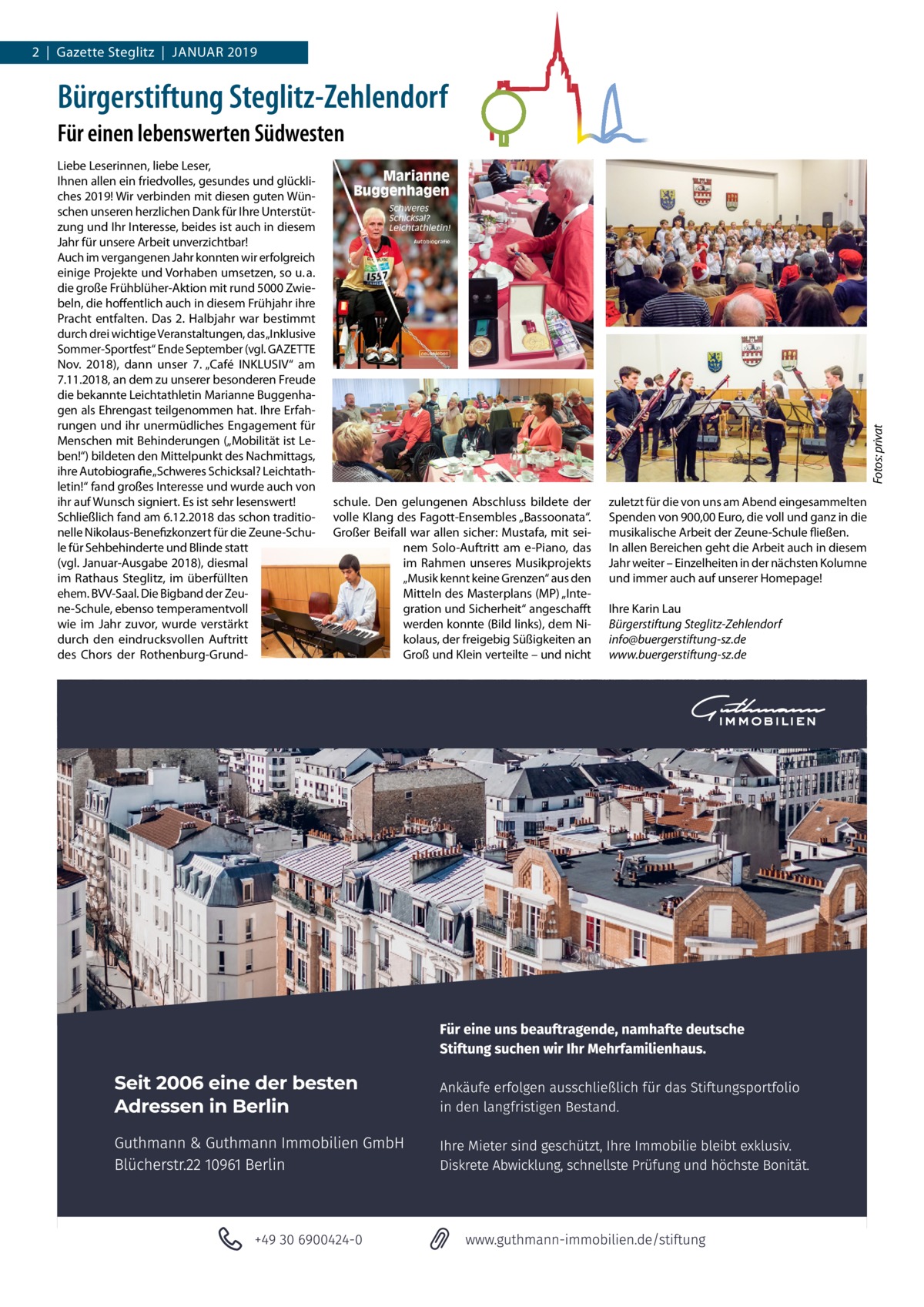 2  |  Gazette Steglitz  |  Januar 2019  Bürgerstiftung Steglitz-Zehlendorf Liebe Leserinnen, liebe Leser, Ihnen allen ein friedvolles, gesundes und glückliches 2019! Wir verbinden mit diesen guten Wünschen unseren herzlichen Dank für Ihre unterstützung und Ihr Interesse, beides ist auch in diesem Jahr für unsere arbeit unverzichtbar! auch im vergangenen Jahr konnten wir erfolgreich einige Projekte und Vorhaben umsetzen, so u. a. die große Frühblüher-aktion mit rund 5000 Zwiebeln, die hoffentlich auch in diesem Frühjahr ihre Pracht entfalten. Das 2. Halbjahr war bestimmt durch drei wichtige Veranstaltungen, das „Inklusive Sommer-Sportfest“ Ende September (vgl. GaZETTE nov. 2018), dann unser 7. „Café InKLuSIV“ am 7.11.2018, an dem zu unserer besonderen Freude die bekannte Leichtathletin Marianne Buggenhagen als Ehrengast teilgenommen hat. Ihre Erfahrungen und ihr unermüdliches Engagement für Menschen mit Behinderungen („Mobilität ist Leben!“) bildeten den Mittelpunkt des nachmittags, ihre autobiografie „Schweres Schicksal? Leichtathletin!“ fand großes Interesse und wurde auch von ihr auf Wunsch signiert. Es ist sehr lesenswert! Schließlich fand am 6.12.2018 das schon traditionelle nikolaus-Benefizkonzert für die Zeune-Schule für Sehbehinderte und Blinde statt (vgl. Januar-ausgabe 2018), diesmal im rathaus Steglitz, im überfüllten ehem. BVV-Saal. Die Bigband der Zeune-Schule, ebenso temperamentvoll wie im Jahr zuvor, wurde verstärkt durch den eindrucksvollen auftritt des Chors der rothenburg-Grund Fotos: privat  Für einen lebenswerten Südwesten  schule. Den gelungenen abschluss bildete der volle Klang des Fagott-Ensembles „Bassoonata“. Großer Beifall war allen sicher: Mustafa, mit seinem Solo-auftritt am e-Piano, das im rahmen unseres Musikprojekts „Musik kennt keine Grenzen“ aus den Mitteln des Masterplans (MP) „Integration und Sicherheit“ angeschafft werden konnte (Bild links), dem nikolaus, der freigebig Süßigkeiten an Groß und Klein verteilte – und nicht  zuletzt für die von uns am abend eingesammelten Spenden von 900,00 Euro, die voll und ganz in die musikalische arbeit der Zeune-Schule fließen. In allen Bereichen geht die arbeit auch in diesem Jahr weiter – Einzelheiten in der nächsten Kolumne und immer auch auf unserer Homepage! Ihre Karin Lau Bürgerstiftung Steglitz-Zehlendorf info@buergerstiftung-sz.de www.buergerstiftung-sz.de