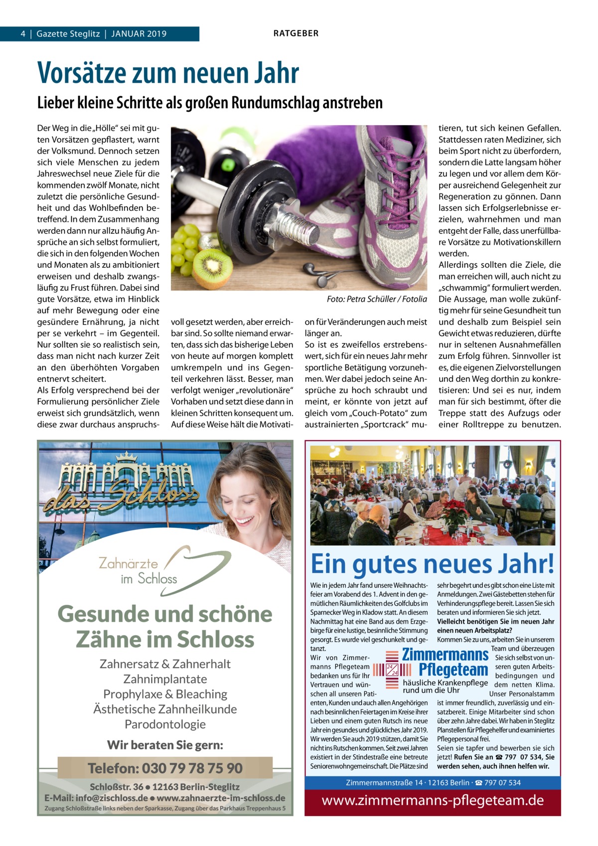 RATGEBER  4  |  Gazette Steglitz  |  Januar 2019  Vorsätze zum neuen Jahr Lieber kleine Schritte als großen Rundumschlag anstreben Der Weg in die „Hölle“ sei mit guten Vorsätzen gepflastert, warnt der Volksmund. Dennoch setzen sich viele Menschen zu jedem Jahreswechsel neue Ziele für die kommenden zwölf Monate, nicht zuletzt die persönliche Gesundheit und das Wohlbefinden betreffend. In dem Zusammenhang werden dann nur allzu häufig Ansprüche an sich selbst formuliert, die sich in den folgenden Wochen und Monaten als zu ambitioniert erweisen und deshalb zwangsläufig zu Frust führen. Dabei sind gute Vorsätze, etwa im Hinblick auf mehr Bewegung oder eine gesündere Ernährung, ja nicht per se verkehrt – im Gegenteil. Nur sollten sie so realistisch sein, dass man nicht nach kurzer Zeit an den überhöhten Vorgaben entnervt scheitert. Als Erfolg versprechend bei der Formulierung persönlicher Ziele erweist sich grundsätzlich, wenn diese zwar durchaus anspruchs � voll gesetzt werden, aber erreichbar sind. So sollte niemand erwarten, dass sich das bisherige Leben von heute auf morgen komplett umkrempeln und ins Gegenteil verkehren lässt. Besser, man verfolgt weniger „revolutionäre“ Vorhaben und setzt diese dann in kleinen Schritten konsequent um. Auf diese Weise hält die Motivati Foto: Petra Schüller / Fotolia on für Veränderungen auch meist länger an. So ist es zweifellos erstrebenswert, sich für ein neues Jahr mehr sportliche Betätigung vorzunehmen. Wer dabei jedoch seine Ansprüche zu hoch schraubt und meint, er könnte von jetzt auf gleich vom „Couch-Potato“ zum austrainierten „Sportcrack“ mu tieren, tut sich keinen Gefallen. Stattdessen raten Mediziner, sich beim Sport nicht zu überfordern, sondern die Latte langsam höher zu legen und vor allem dem Körper ausreichend Gelegenheit zur Regeneration zu gönnen. Dann lassen sich Erfolgserlebnisse erzielen, wahrnehmen und man entgeht der Falle, dass unerfüllbare Vorsätze zu Motivationskillern werden. Allerdings sollten die Ziele, die man erreichen will, auch nicht zu „schwammig“ formuliert werden. Die Aussage, man wolle zukünftig mehr für seine Gesundheit tun und deshalb zum Beispiel sein Gewicht etwas reduzieren, dürfte nur in seltenen Ausnahmefällen zum Erfolg führen. Sinnvoller ist es, die eigenen Zielvorstellungen und den Weg dorthin zu konkretisieren: Und sei es nur, indem man für sich bestimmt, öfter die Treppe statt des Aufzugs oder einer Rolltreppe zu benutzen.  Ein gutes neues Jahr! Wie in jedem Jahr fand unsere Weihnachts- sehr begehrt und es gibt schon eine Liste mit feier am Vorabend des 1. Advent in den ge- Anmeldungen. Zwei Gästebetten stehen für mütlichen Räumlichkeiten des Golfclubs im Verhinderungspflege bereit. Lassen Sie sich Sparnecker Weg in Kladow statt. An diesem beraten und informieren Sie sich jetzt. Nachmittag hat eine Band aus dem Erzge- Vielleicht benötigen Sie im neuen Jahr birge für eine lustige, besinnliche Stimmung einen neuen Arbeitsplatz? gesorgt. Es wurde viel geschunkelt und ge- Kommen Sie zu uns, arbeiten Sie in unserem tanzt. Team und überzeugen Wir von ZimmerSie sich selbst von un24 manns Pflegeteam seren guten Arbeits24 bedanken uns für Ihr bedingungen und häusliche Krankenpflege dem netten Klima. Vertrauen und wünrund um die Uhr schen all unseren PatiUnser Personalstamm enten, Kunden und auch allen Angehörigen ist immer freundlich, zuverlässig und einnach besinnlichen Feiertagen im Kreise ihrer satzbereit. Einige Mitarbeiter sind schon Lieben und einem guten Rutsch ins neue über zehn Jahre dabei. Wir haben in Steglitz Jahr ein gesundes und glückliches Jahr 2019. Planstellen für Pflegehelfer und examiniertes Wir werden Sie auch 2019 stützen, damit Sie Pflegepersonal frei. nicht ins Rutschen kommen. Seit zwei Jahren Seien sie tapfer und bewerben sie sich existiert in der Stindestraße eine betreute jetzt! Rufen Sie an ☎ 797  07 534, Sie Seniorenwohngemeinschaft. Die Plätze sind werden sehen, auch ihnen helfen wir.  Zimmermannstra Tel. 030 / 797 07 5 www.zimmerman  Zimmermannstraße 14 · 12163 Berlin · ☎ 797 07 534  www.zimmermanns-pflegeteam.de