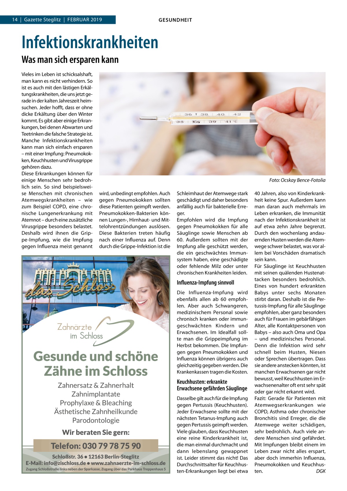 14  |  Gazette Steglitz  |  Februar 2019  GESUNDHEIT  Infektionskrankheiten Was man sich ersparen kann Vieles im Leben ist schicksalshaft, man kann es nicht verhindern. So ist es auch mit den lästigen Erkältungskrankheiten, die uns jetzt gerade in der kalten Jahreszeit heimsuchen. Jeder hofft, dass er ohne dicke Erkältung über den Winter kommt. Es gibt aber einige Erkrankungen, bei denen Abwarten und Teetrinken die falsche Strategie ist. Manche Infektionskrankheiten kann man sich einfach ersparen – mit einer Impfung: Pneumokokken, Keuchhusten und Virusgrippe gehören dazu. Diese Erkrankungen können für einige Menschen sehr bedrohlich sein. So sind beispielsweise Menschen mit chronischen Atemwegskrankheiten – wie zum Beispiel COPD, eine chronische Lungenerkrankung mit Atemnot – durch eine zusätzliche Virusgrippe besonders belastet. Deshalb wird ihnen die Grippe-Impfung, wie die Impfung gegen Influenza meist genannt  � wird, unbedingt empfohlen. Auch gegen Pneumokokken sollten diese Patienten geimpft werden. Pneumokokken-Bakterien können Lungen-, Hirnhaut- und Mittelohrentzündungen auslösen. Diese Bakterien treten häufig nach einer Influenza auf. Denn durch die Grippe-Infektion ist die  Foto: Ocskay Bence-Fotolia Schleimhaut der Atemwege stark geschädigt und daher besonders anfällig auch für bakterielle Erreger. Empfohlen wird die Impfung gegen Pneumokokken für alle Säuglinge sowie Menschen ab 60. Außerdem sollten mit der Impfung alle geschützt werden, die ein geschwächtes Immunsystem haben, eine geschädigte oder fehlende Milz oder unter chronischen Krankheiten leiden.  Influenza-Impfung sinnvoll Die Influenza-Impfung wird ebenfalls allen ab 60 empfohlen. Aber auch Schwangeren, medizinischem Personal sowie chronisch kranken oder immungeschwächten Kindern und Erwachsenen. Im Idealfall sollte man die Grippeimpfung im Herbst bekommen. Die Impfungen gegen Pneumokokken und Influenza können übrigens auch gleichzeitig gegeben werden. Die Krankenkassen tragen die Kosten.  Keuchhusten: erkrankte Erwachsene gefährden Säuglinge Dasselbe gilt auch für die Impfung gegen Pertussis (Keuchhusten). Jeder Erwachsene sollte mit der nächsten Tetanus-Impfung auch gegen Pertussis geimpft werden. Viele glauben, dass Keuchhusten eine reine Kinderkrankheit ist, die man einmal durchmacht und dann lebenslang gewappnet ist. Leider stimmt das nicht! Das Durchschnittsalter für Keuchhusten-Erkrankungen liegt bei etwa  40 Jahren, also von Kinderkrankheit keine Spur. Außerdem kann man daran auch mehrmals im Leben erkranken, die Immunität nach der Infektionskrankheit ist auf etwa zehn Jahre begrenzt. Durch den wochenlang andauernden Husten werden die Atemwege schwer belastet, was vor allem bei Vorschäden dramatisch sein kann. Für Säuglinge ist Keuchhusten mit seinen quälenden Hustenattacken besonders bedrohlich. Eines von hundert erkrankten Babys unter sechs Monaten stirbt daran. Deshalb ist die Pertussis-Impfung für alle Säuglinge empfohlen, aber ganz besonders auch für Frauen im gebärfähigen Alter, alle Kontaktpersonen von Babys – also auch Oma und Opa – und medizinisches Personal. Denn die Infektion wird sehr schnell beim Husten, Niesen oder Sprechen übertragen. Dass sie andere anstecken könnten, ist manchen Erwachsenen gar nicht bewusst, weil Keuchhusten im Erwachsenenalter oft erst sehr spät oder gar nicht erkannt wird. Fazit: Gerade für Patienten mit Atemwegserkrankungen wie COPD, Asthma oder chronischer Bronchitis sind Erreger, die die Atemwege weiter schädigen, sehr bedrohlich. Auch viele andere Menschen sind gefährdet. Mit Impfungen bleibt einem im Leben zwar nicht alles erspart, aber doch immerhin Influenza, Pneumokokken und Keuchhusten.� DGK