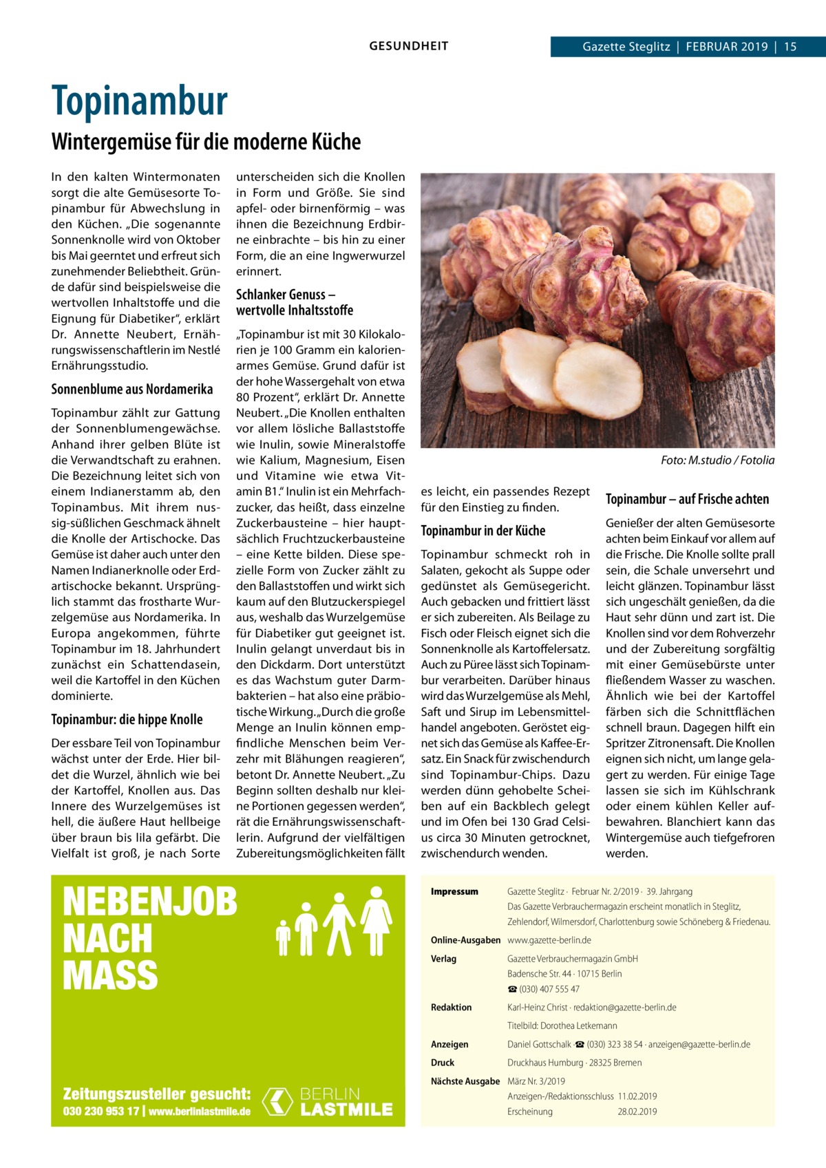 GESUNDHEIT  Gazette Steglitz  |  Februar 2019  |  15  Topinambur Wintergemüse für die moderne Küche In den kalten Wintermonaten sorgt die alte Gemüsesorte Topinambur für Abwechslung in den Küchen. „Die sogenannte Sonnenknolle wird von Oktober bis Mai geerntet und erfreut sich zunehmender Beliebtheit. Gründe dafür sind beispielsweise die wertvollen Inhaltstoffe und die Eignung für Diabetiker“, erklärt Dr.  Annette Neubert, Ernährungswissenschaftlerin im Nestlé Ernährungsstudio.  Sonnenblume aus Nordamerika Topinambur zählt zur Gattung der Sonnenblumengewächse. Anhand ihrer gelben Blüte ist die Verwandtschaft zu erahnen. Die Bezeichnung leitet sich von einem Indianerstamm ab, den Topinambus. Mit ihrem nussig-süßlichen Geschmack ähnelt die Knolle der Artischocke. Das Gemüse ist daher auch unter den Namen Indianerknolle oder Erdartischocke bekannt. Ursprünglich stammt das frostharte Wurzelgemüse aus Nordamerika. In Europa angekommen, führte Topinambur im 18. Jahrhundert zunächst ein Schattendasein, weil die Kartoffel in den Küchen dominierte.  Topinambur: die hippe Knolle Der essbare Teil von Topinambur wächst unter der Erde. Hier bildet die Wurzel, ähnlich wie bei der Kartoffel, Knollen aus. Das Innere des Wurzelgemüses ist hell, die äußere Haut hellbeige über braun bis lila gefärbt. Die Vielfalt ist groß, je nach Sorte  unterscheiden sich die Knollen in Form und Größe. Sie sind apfel- oder birnenförmig – was ihnen die Bezeichnung Erdbirne einbrachte – bis hin zu einer Form, die an eine Ingwerwurzel erinnert.  Schlanker Genuss – wertvolle Inhaltsstoffe „Topinambur ist mit 30 Kilokalorien je 100 Gramm ein kalorienarmes Gemüse. Grund dafür ist der hohe Wassergehalt von etwa 80 Prozent“, erklärt Dr. Annette Neubert. „Die Knollen enthalten vor allem lösliche Ballaststoffe wie Inulin, sowie Mineralstoffe wie Kalium, Magnesium, Eisen und Vitamine wie etwa Vitamin B1.“ Inulin ist ein Mehrfachzucker, das heißt, dass einzelne Zuckerbausteine – hier hauptsächlich Fruchtzuckerbausteine – eine Kette bilden. Diese spezielle Form von Zucker zählt zu den Ballaststoffen und wirkt sich kaum auf den Blutzuckerspiegel aus, weshalb das Wurzelgemüse für Diabetiker gut geeignet ist. Inulin gelangt unverdaut bis in den Dickdarm. Dort unterstützt es das Wachstum guter Darmbakterien – hat also eine präbiotische Wirkung. „Durch die große Menge an Inulin können empfindliche Menschen beim Verzehr mit Blähungen reagieren“, betont Dr. Annette Neubert. „Zu Beginn sollten deshalb nur kleine Portionen gegessen werden“, rät die Ernährungswissenschaftlerin. Aufgrund der vielfältigen Zubereitungsmöglichkeiten fällt  �  Foto: M.studio / Fotolia  es leicht, ein passendes Rezept für den Einstieg zu finden.  Topinambur – auf Frische achten  Topinambur in der Küche  Genießer der alten Gemüsesorte achten beim Einkauf vor allem auf die Frische. Die Knolle sollte prall sein, die Schale unversehrt und leicht glänzen. Topinambur lässt sich ungeschält genießen, da die Haut sehr dünn und zart ist. Die Knollen sind vor dem Rohverzehr und der Zubereitung sorgfältig mit einer Gemüsebürste unter fließendem Wasser zu waschen. Ähnlich wie bei der Kartoffel färben sich die Schnittflächen schnell braun. Dagegen hilft ein Spritzer Zitronensaft. Die Knollen eignen sich nicht, um lange gelagert zu werden. Für einige Tage lassen sie sich im Kühlschrank oder einem kühlen Keller aufbewahren. Blanchiert kann das Wintergemüse auch tiefgefroren werden.  Topinambur schmeckt roh in Salaten, gekocht als Suppe oder gedünstet als Gemüsegericht. Auch gebacken und frittiert lässt er sich zubereiten. Als Beilage zu Fisch oder Fleisch eignet sich die Sonnenknolle als Kartoffelersatz. Auch zu Püree lässt sich Topinambur verarbeiten. Darüber hinaus wird das Wurzelgemüse als Mehl, Saft und Sirup im Lebensmittelhandel angeboten. Geröstet eignet sich das Gemüse als Kaffee-Ersatz. Ein Snack für zwischendurch sind Topinambur-Chips. Dazu werden dünn gehobelte Scheiben auf ein Backblech gelegt und im Ofen bei 130 Grad Celsius circa 30 Minuten getrocknet, zwischendurch wenden. Impressum	  Gazette Steglitz ·  Februar Nr. 2/2019 ·  39. Jahrgang Das Gazette Verbrauchermagazin erscheint monatlich in Steglitz, Zehlendorf, Wilmersdorf, Charlottenburg sowie Schöneberg & Friedenau.  Online-Ausgaben	 www.gazette-berlin.de Verlag	  Gazette Verbrauchermagazin GmbH Badensche Str. 44 · 10715 Berlin ☎ (030) 407 555 47  Redaktion	  Karl-Heinz Christ · redaktion@gazette-berlin.de  	  Titelbild: Dorothea Letkemann  Anzeigen	  Daniel Gottschalk ·☎ (030) 323 38 54 · anzeigen@gazette-berlin.de  Druck	  Druckhaus Humburg · 28325 Bremen  Nächste Ausgabe	 März Nr. 3/2019 Anzeigen-/Redaktionsschluss	11.02.2019 Erscheinung	28.02.2019