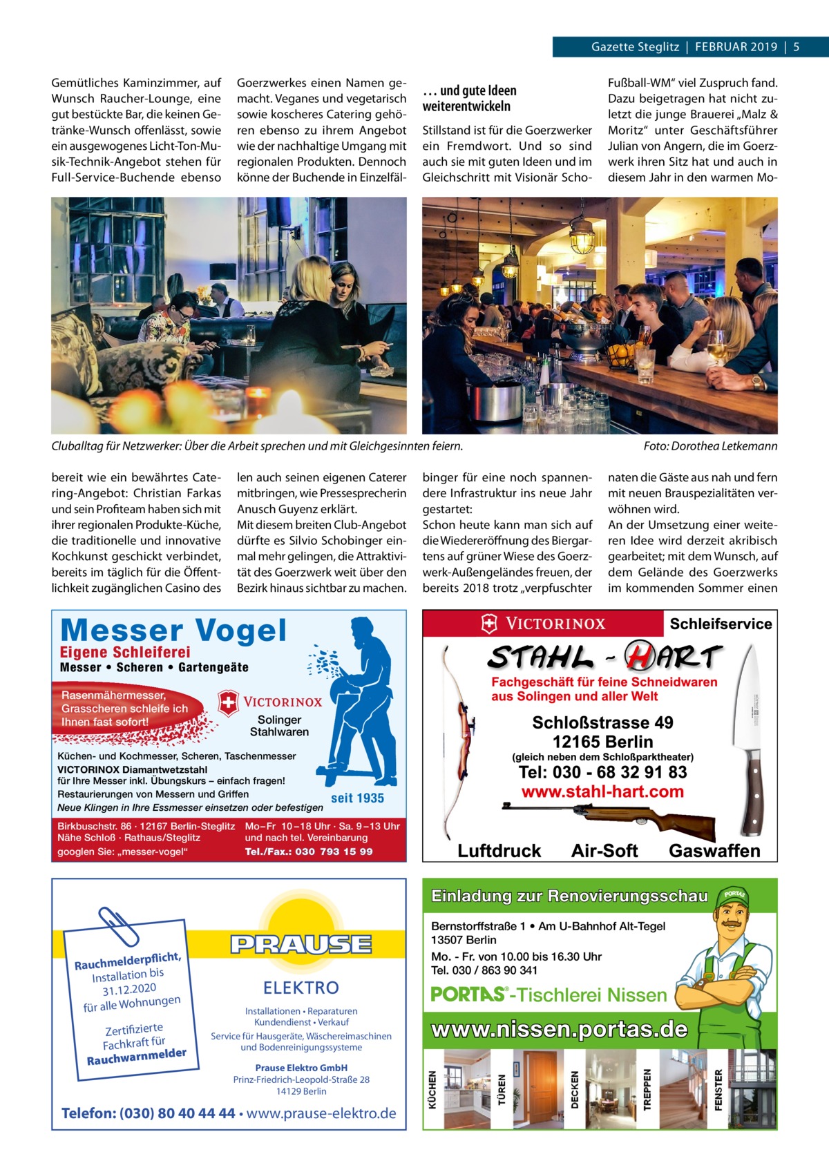 Gazette Steglitz  |  Februar 2019  |  5 Gemütliches Kaminzimmer, auf Wunsch Raucher-Lounge, eine gut bestückte Bar, die keinen Getränke-Wunsch offenlässt, sowie ein ausgewogenes Licht-Ton-Musik-Technik-Angebot stehen für Full-Service-Buchende ebenso  Goerz­werkes einen Namen gemacht. Veganes und vegetarisch sowie koscheres Catering gehören ebenso zu ihrem Angebot wie der nachhaltige Umgang mit regionalen Produkten. Dennoch könne der Buchende in Einzelfäl … und gute Ideen weiterentwickeln Stillstand ist für die Goerz­werker ein Fremdwort. Und so sind auch sie mit guten Ideen und im Gleichschritt mit Visionär Scho Cluballtag für Netzwerker: Über die Arbeit sprechen und mit Gleichgesinnten feiern.� len auch seinen eigenen Caterer mitbringen, wie Pressesprecherin Anusch Guyenz erklärt. Mit diesem breiten Club-Angebot dürfte es Silvio Schobinger einmal mehr gelingen, die Attraktivität des Goerz­werk weit über den Bezirk hinaus sichtbar zu machen.  bereit wie ein bewährtes Catering-Angebot: Christian Farkas und sein Profiteam haben sich mit ihrer regionalen Produkte-Küche, die traditionelle und innovative Kochkunst geschickt verbindet, bereits im täglich für die Öffentlichkeit zugänglichen Casino des  Fußball-WM“ viel Zuspruch fand. Dazu beigetragen hat nicht zuletzt die junge Brauerei „Malz & Moritz“ unter Geschäftsführer Julian von Angern, die im Goerz­ werk ihren Sitz hat und auch in diesem Jahr in den warmen Mo Foto: Dorothea Letkemann  binger für eine noch spannendere Infrastruktur ins neue Jahr gestartet: Schon heute kann man sich auf die Wiedereröffnung des Biergartens auf grüner Wiese des Goerz­ werk-Außengeländes freuen, der bereits 2018 trotz „verpfuschter  naten die Gäste aus nah und fern mit neuen Brauspezialitäten verwöhnen wird. An der Umsetzung einer weiteren Idee wird derzeit akribisch gearbeitet; mit dem Wunsch, auf dem Gelände des Goerz­werks im kommenden Sommer einen  Messer Vogel Eigene Schleiferei  Messer • Scheren • Gartengeäte Rasenmähermesser, Grasscheren schleife ich Ihnen fast sofort!  Solinger Stahlwaren  Küchen- und Kochmesser, Scheren, Taschenmesser VICTORINOX Diamantwetzstahl für Ihre Messer inkl. Übungskurs – einfach fragen! Restaurierungen von Messern und Griffen Neue Klingen in Ihre Essmesser einsetzen oder befestigen Birkbuschstr. 86 · 12167 Berlin-Steglitz Nähe Schloß · Rathaus/Steglitz googlen Sie: „messer-vogel“  seit 1935  Mo – Fr 10 – 18 Uhr · Sa. 9 – 13 Uhr und nach tel. Vereinbarung Tel./Fax.: 030 793 15 99  Einladung zur Renovierungsschau  rpflicht, Rauchmelde n bis tio la Instal 31.12.2020 ngen für alle Wohnu  Zertifizierte Fachkraft für melder Rauchwarn  Bernstorffstraße 1 • Am U-Bahnhof Alt-Tegel 13507 Berlin Mo. - Fr. von 10.00 bis 16.30 Uhr Tel. 030 / 863 90 341 Installationen • Reparaturen Kundendienst • Verkauf Service für Hausgeräte, Wäschereimaschinen und Bodenreinigungssysteme Prause Elektro GmbH Prinz-Friedrich-Leopold-Straße 28 14129 Berlin  Telefon: (030) 80 40 44 44 • www.prause-elektro.de  -Tischlerei Nissen  www.nissen.portas.de