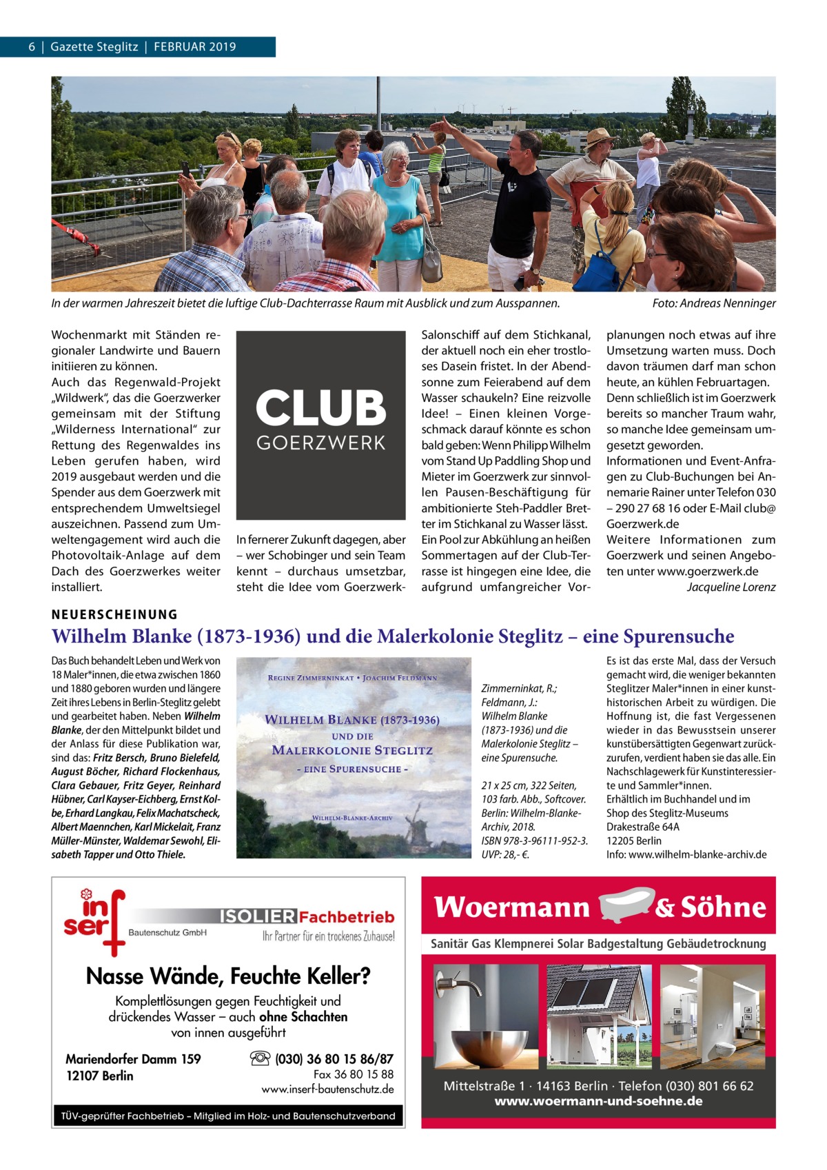 6  |  Gazette Steglitz  |  Februar 2019  In der warmen Jahreszeit bietet die luftige Club-Dachterrasse Raum mit Ausblick und zum Ausspannen.� Wochenmarkt mit Ständen regionaler Landwirte und Bauern initiieren zu können. Auch das Regenwald-Projekt „Wildwerk“, das die Goerz­werker gemeinsam mit der Stiftung „Wilderness International“ zur Rettung des Regenwaldes ins Leben gerufen haben, wird 2019 ausgebaut werden und die Spender aus dem Goerz­werk mit entsprechendem Umweltsiegel auszeichnen. Passend zum Umweltengagement wird auch die Photovoltaik-Anlage auf dem Dach des Goerz­werkes weiter installiert.  In fernerer Zukunft dagegen, aber – wer Schobinger und sein Team kennt – durchaus umsetzbar, steht die Idee vom Goerz­werk Salonschiff auf dem Stichkanal, der aktuell noch ein eher trostloses Dasein fristet. In der Abendsonne zum Feierabend auf dem Wasser schaukeln? Eine reizvolle Idee! – Einen kleinen Vorgeschmack darauf könnte es schon bald geben: Wenn Philipp Wilhelm vom Stand Up Paddling Shop und Mieter im Goerz­werk zur sinnvollen Pausen-Beschäftigung für ambitionierte Steh-Paddler Bretter im Stichkanal zu Wasser lässt. Ein Pool zur Abkühlung an heißen Sommertagen auf der Club-Terrasse ist hingegen eine Idee, die aufgrund umfangreicher Vor Foto: Andreas Nenninger planungen noch etwas auf ihre Umsetzung warten muss. Doch davon träumen darf man schon heute, an kühlen Februartagen. Denn schließlich ist im Goerz­werk bereits so mancher Traum wahr, so manche Idee gemeinsam umgesetzt geworden. Informationen und Event-Anfragen zu Club-Buchungen bei Annemarie Rainer unter Telefon 030 – 290 27 68 16 oder E-Mail club@ Goerz­werk.de Weitere Informationen zum Goerz­werk und seinen Angeboten unter www.goerzwerk.de � Jacqueline Lorenz  NEUERSCHEINUNG  Wilhelm Blanke (1873-1936) und die Malerkolonie Steglitz – eine Spurensuche Das Buch behandelt Leben und Werk von 18 Maler*innen, die etwa zwischen 1860 und 1880 geboren wurden und längere Zeit ihres Lebens in Berlin-Steglitz gelebt und gearbeitet haben. Neben Wilhelm Blanke, der den Mittelpunkt bildet und der Anlass für diese Publikation war, sind das: Fritz Bersch, Bruno Bielefeld, August Böcher, Richard Flockenhaus, Clara Gebauer, Fritz Geyer, Reinhard Hübner, Carl Kayser-Eichberg, Ernst Kolbe, Erhard Langkau, Felix Machatscheck, Albert Maennchen, Karl Mickelait, Franz Müller-Münster, Waldemar Sewohl, Elisabeth Tapper und Otto Thiele.  Zimmerninkat, R.; Feldmann, J.: Wilhelm Blanke (1873-1936) und die Malerkolonie Steglitz – eine Spurensuche. 21 x 25 cm, 322 Seiten, 103 farb. Abb., Softcover. Berlin: Wilhelm-BlankeArchiv, 2018. ISBN 978-3-96111-952-3. UVP: 28,- €.  Es ist das erste Mal, dass der Versuch gemacht wird, die weniger bekannten Steglitzer Maler*innen in einer kunsthistorischen Arbeit zu würdigen. Die Hoffnung ist, die fast Vergessenen wieder in das Bewusstsein unserer kunstübersättigten Gegenwart zurückzurufen, verdient haben sie das alle. Ein Nachschlagewerk für Kunstinteressierte und Sammler*innen. Erhältlich im Buchhandel und im Shop des Steglitz-Museums Drakestraße 64A 12205 Berlin Info: www.wilhelm-blanke-archiv.de  Sanitär Gas Klempnerei Solar Badgestaltung Gebäudetrocknung  Nasse Wände, Feuchte Keller? Komplettlösungen gegen Feuchtigkeit und drückendes Wasser – auch ohne Schachten von innen ausgeführt Mariendorfer Damm 159 12107 Berlin  (030) 36 80 15 86/87 Fax 36 80 15 88 www.inserf-bautenschutz.de  TÜV-geprüfter Fachbetrieb – Mitglied im Holz- und Bautenschutzverband  Mittelstraße 1 · 14163 Berlin · Telefon (030) 801 66 62 www.woermann-und-soehne.de