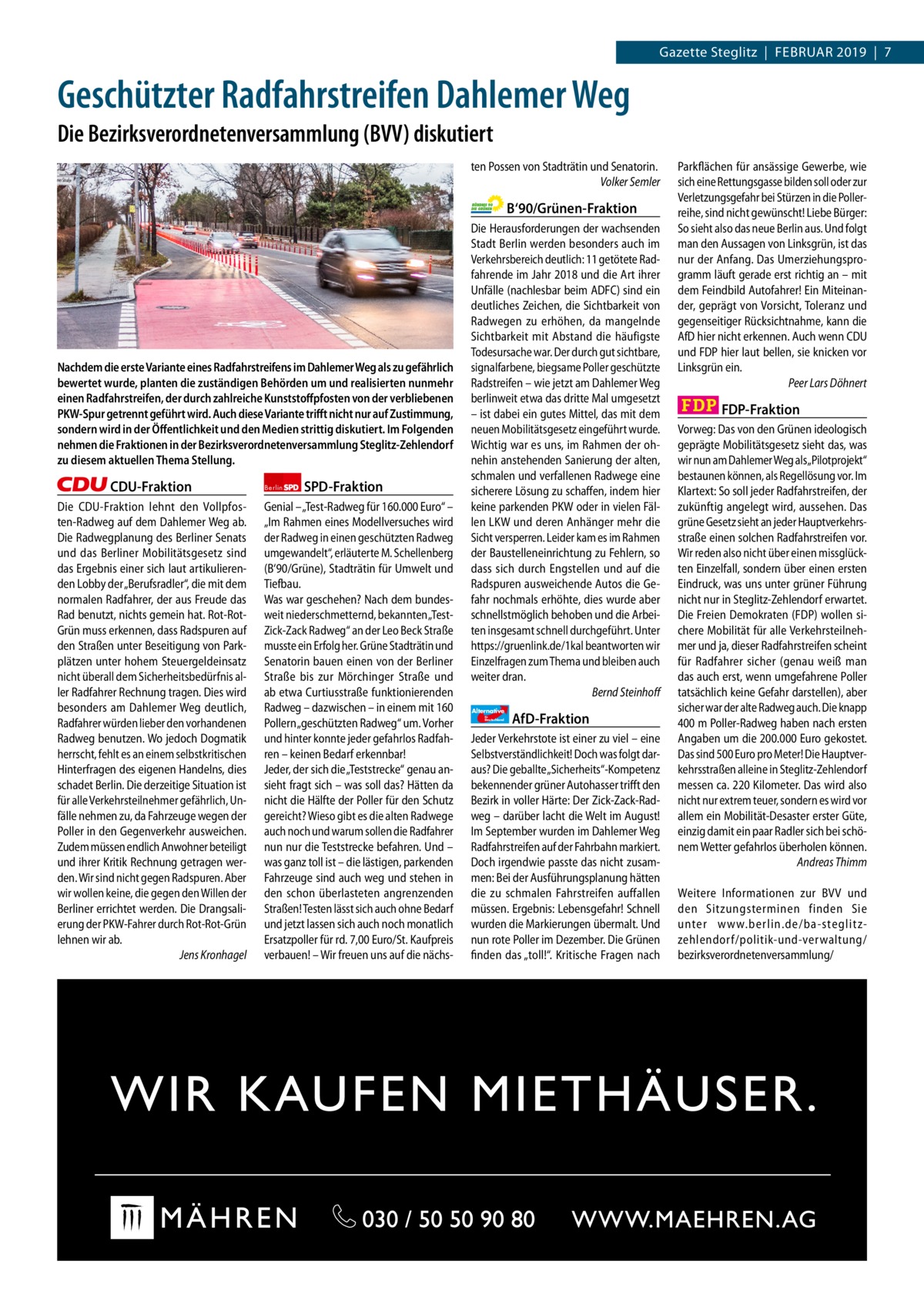 1 | Gazette Zehlendorf | 2017  Gazette Steglitz  |  Februar 2019  |  7  Geschützter Radfahrstreifen Dahlemer Weg Die Bezirksverordnetenversammlung (BVV) diskutiert ten Possen von Stadträtin und Senatorin. Volker Semler  B‘90/Grünen-Fraktion  Nachdem die erste Variante eines Radfahrstreifens im Dahlemer Weg als zu gefährlich bewertet wurde, planten die zuständigen Behörden um und realisierten nunmehr einen Radfahrstreifen, der durch zahlreiche Kunststoﬀpfosten von der verbliebenen PKW-Spur getrennt geführt wird. Auch diese Variante triﬀt nicht nur auf Zustimmung, sondern wird in der Öﬀentlichkeit und den Medien strittig diskutiert. Im Folgenden nehmen die Fraktionen in der Bezirksverordnetenversammlung Steglitz-Zehlendorf zu diesem aktuellen Thema Stellung.  CDU-Fraktion Die CDU-Fraktion lehnt den Vollpfosten-Radweg auf dem Dahlemer Weg ab. Die Radwegplanung des Berliner Senats und das Berliner Mobilitätsgesetz sind das Ergebnis einer sich laut artikulierenden Lobby der „Berufsradler“, die mit dem normalen Radfahrer, der aus Freude das Rad benutzt, nichts gemein hat. Rot-RotGrün muss erkennen, dass Radspuren auf den Straßen unter Beseitigung von Parkplätzen unter hohem Steuergeldeinsatz nicht überall dem Sicherheitsbedürfnis aller Radfahrer Rechnung tragen. Dies wird besonders am Dahlemer Weg deutlich, Radfahrer würden lieber den vorhandenen Radweg benutzen. Wo jedoch Dogmatik herrscht, fehlt es an einem selbstkritischen Hinterfragen des eigenen Handelns, dies schadet Berlin. Die derzeitige Situation ist für alle Verkehrsteilnehmer gefährlich, Unfälle nehmen zu, da Fahrzeuge wegen der Poller in den Gegenverkehr ausweichen. Zudem müssen endlich Anwohner beteiligt und ihrer Kritik Rechnung getragen werden. Wir sind nicht gegen Radspuren. Aber wir wollen keine, die gegen den Willen der Berliner errichtet werden. Die Drangsalierung der PKW-Fahrer durch Rot-Rot-Grün lehnen wir ab. Jens Kronhagel  Berlin  SPD-Fraktion  Genial – „Test-Radweg für 160.000 Euro“ – „Im Rahmen eines Modellversuches wird der Radweg in einen geschützten Radweg umgewandelt“, erläuterte M. Schellenberg (B‘90/Grüne), Stadträtin für Umwelt und Tiefbau. Was war geschehen? Nach dem bundesweit niederschmetternd, bekannten „TestZick-Zack Radweg“ an der Leo Beck Straße musste ein Erfolg her. Grüne Stadträtin und Senatorin bauen einen von der Berliner Straße bis zur Mörchinger Straße und ab etwa Curtiusstraße funktionierenden Radweg – dazwischen – in einem mit 160 Pollern „geschützten Radweg“ um. Vorher und hinter konnte jeder gefahrlos Radfahren – keinen Bedarf erkennbar! Jeder, der sich die „Teststrecke“ genau ansieht fragt sich – was soll das? Hätten da nicht die Hälfte der Poller für den Schutz gereicht? Wieso gibt es die alten Radwege auch noch und warum sollen die Radfahrer nun nur die Teststrecke befahren. Und – was ganz toll ist – die lästigen, parkenden Fahrzeuge sind auch weg und stehen in den schon überlasteten angrenzenden Straßen! Testen lässt sich auch ohne Bedarf und jetzt lassen sich auch noch monatlich Ersatzpoller für rd. 7,00 Euro/St. Kaufpreis verbauen! – Wir freuen uns auf die nächs Die Herausforderungen der wachsenden Stadt Berlin werden besonders auch im Verkehrsbereich deutlich: 11 getötete Radfahrende im Jahr 2018 und die Art ihrer Unfälle (nachlesbar beim ADFC) sind ein deutliches Zeichen, die Sichtbarkeit von Radwegen zu erhöhen, da mangelnde Sichtbarkeit mit Abstand die häufigste Todesursache war. Der durch gut sichtbare, signalfarbene, biegsame Poller geschützte Radstreifen – wie jetzt am Dahlemer Weg berlinweit etwa das dritte Mal umgesetzt – ist dabei ein gutes Mittel, das mit dem neuen Mobilitätsgesetz eingeführt wurde. Wichtig war es uns, im Rahmen der ohnehin anstehenden Sanierung der alten, schmalen und verfallenen Radwege eine sicherere Lösung zu schaffen, indem hier keine parkenden PKW oder in vielen Fällen LKW und deren Anhänger mehr die Sicht versperren. Leider kam es im Rahmen der Baustelleneinrichtung zu Fehlern, so dass sich durch Engstellen und auf die Radspuren ausweichende Autos die Gefahr nochmals erhöhte, dies wurde aber schnellstmöglich behoben und die Arbeiten insgesamt schnell durchgeführt. Unter https://gruenlink.de/1kal beantworten wir Einzelfragen zum Thema und bleiben auch weiter dran. Bernd Steinhoff Alternative für  Deutschland  AfD-Fraktion  Jeder Verkehrstote ist einer zu viel – eine Selbstverständlichkeit! Doch was folgt daraus? Die geballte „Sicherheits“-Kompetenz bekennender grüner Autohasser trifft den Bezirk in voller Härte: Der Zick-Zack-Radweg – darüber lacht die Welt im August! Im September wurden im Dahlemer Weg Radfahrstreifen auf der Fahrbahn markiert. Doch irgendwie passte das nicht zusammen: Bei der Ausführungsplanung hätten die zu schmalen Fahrstreifen auffallen müssen. Ergebnis: Lebensgefahr! Schnell wurden die Markierungen übermalt. Und nun rote Poller im Dezember. Die Grünen finden das „toll!“. Kritische Fragen nach  Parkflächen für ansässige Gewerbe, wie sich eine Rettungsgasse bilden soll oder zur Verletzungsgefahr bei Stürzen in die Pollerreihe, sind nicht gewünscht! Liebe Bürger: So sieht also das neue Berlin aus. Und folgt man den Aussagen von Linksgrün, ist das nur der Anfang. Das Umerziehungsprogramm läuft gerade erst richtig an – mit dem Feindbild Autofahrer! Ein Miteinander, geprägt von Vorsicht, Toleranz und gegenseitiger Rücksichtnahme, kann die AfD hier nicht erkennen. Auch wenn CDU und FDP hier laut bellen, sie knicken vor Linksgrün ein. Peer Lars Döhnert  FDP-Fraktion Vorweg: Das von den Grünen ideologisch geprägte Mobilitätsgesetz sieht das, was wir nun am Dahlemer Weg als„Pilotprojekt“ bestaunen können, als Regellösung vor. Im Klartext: So soll jeder Radfahrstreifen, der zukünftig angelegt wird, aussehen. Das grüne Gesetz sieht an jeder Hauptverkehrsstraße einen solchen Radfahrstreifen vor. Wir reden also nicht über einen missglückten Einzelfall, sondern über einen ersten Eindruck, was uns unter grüner Führung nicht nur in Steglitz-Zehlendorf erwartet. Die Freien Demokraten (FDP) wollen sichere Mobilität für alle Verkehrsteilnehmer und ja, dieser Radfahrstreifen scheint für Radfahrer sicher (genau weiß man das auch erst, wenn umgefahrene Poller tatsächlich keine Gefahr darstellen), aber sicher war der alte Radweg auch. Die knapp 400 m Poller-Radweg haben nach ersten Angaben um die 200.000 Euro gekostet. Das sind 500 Euro pro Meter! Die Hauptverkehrsstraßen alleine in Steglitz-Zehlendorf messen ca. 220 Kilometer. Das wird also nicht nur extrem teuer, sondern es wird vor allem ein Mobilität-Desaster erster Güte, einzig damit ein paar Radler sich bei schönem Wetter gefahrlos überholen können. Andreas Thimm Weitere Informationen zur BVV und den Sitzungsterminen finden Sie unter www.berlin.de/ba-steglitzzehlendorf/ politik-und-verwaltung/ bezirksverordnetenversammlung/