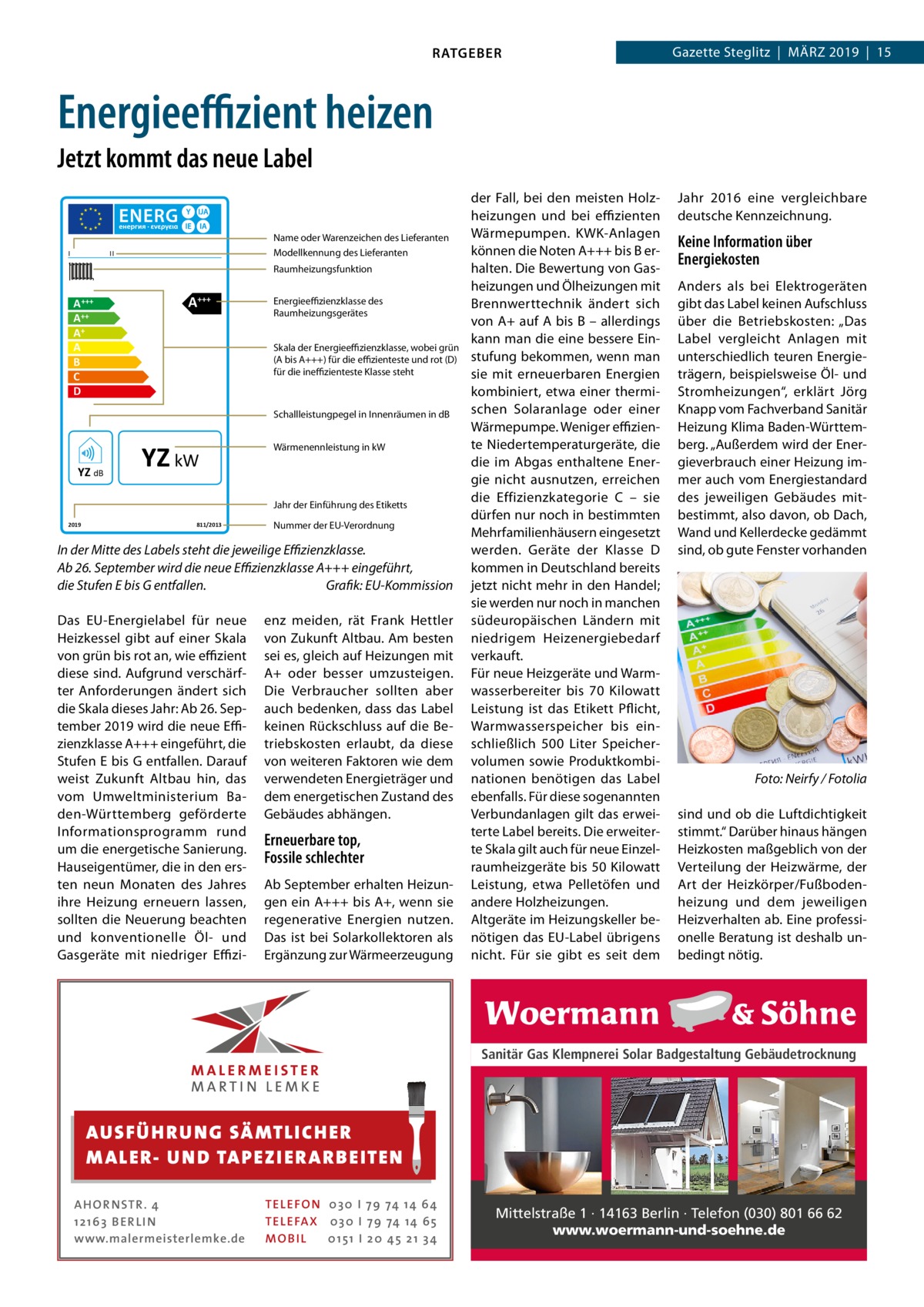 RATGEBER  Gazette Steglitz  |  März 2019  |  15  Energieeffizient heizen Jetzt kommt das neue Label  I  Name oder Warenzeichen des Lieferanten Modellkennung des Lieferanten  II  Raumheizungsfunktion  A +++ A++ A+ A B C D  A+++  Energieeffizienzklasse des Raumheizungsgerätes Skala der Energieeffizienzklasse, wobei grün (A bis A+++) für die effizienteste und rot (D) für die ineffizienteste Klasse steht  Schallleistungpegel in Innenräumen in dB  YZ dB  YZ kW  Wärmenennleistung in kW  Jahr der Einführung des Etiketts 2019  811/2013  Nummer der EU-Verordnung  In der Mitte des Labels steht die jeweilige Effizienzklasse. Ab 26. September wird die neue Effizienzklasse A+++ eingeführt, die Stufen E bis G entfallen.� Grafik: EU-Kommission Das EU-Energielabel für neue Heizkessel gibt auf einer Skala von grün bis rot an, wie effizient diese sind. Aufgrund verschärfter Anforderungen ändert sich die Skala dieses Jahr: Ab 26. September 2019 wird die neue Effizienzklasse A+++ eingeführt, die Stufen E bis G entfallen. Darauf weist Zukunft Altbau hin, das vom Umweltministerium Baden-Württemberg geförderte Informationsprogramm rund um die energetische Sanierung. Hauseigentümer, die in den ersten neun Monaten des Jahres ihre Heizung erneuern lassen, sollten die Neuerung beachten und konventionelle Öl- und Gasgeräte mit niedriger Effizi enz meiden, rät Frank Hettler von Zukunft Altbau. Am besten sei es, gleich auf Heizungen mit A+ oder besser umzusteigen. Die Verbraucher sollten aber auch bedenken, dass das Label keinen Rückschluss auf die Betriebskosten erlaubt, da diese von weiteren Faktoren wie dem verwendeten Energieträger und dem energetischen Zustand des Gebäudes abhängen.  Erneuerbare top, Fossile schlechter Ab September erhalten Heizungen ein A+++ bis A+, wenn sie regenerative Energien nutzen. Das ist bei Solarkollektoren als Ergänzung zur Wärmeerzeugung  der Fall, bei den meisten Holzheizungen und bei effizienten Wärmepumpen. KWK-Anlagen können die Noten A+++ bis B erhalten. Die Bewertung von Gasheizungen und Ölheizungen mit Brennwerttechnik ändert sich von A+ auf A bis B – allerdings kann man die eine bessere Einstufung bekommen, wenn man sie mit erneuerbaren Energien kombiniert, etwa einer thermischen Solaranlage oder einer Wärmepumpe. Weniger effiziente Niedertemperaturgeräte, die die im Abgas enthaltene Energie nicht ausnutzen, erreichen die Effizienzkategorie  C – sie dürfen nur noch in bestimmten Mehrfamilienhäusern eingesetzt werden. Geräte der Klasse  D kommen in Deutschland bereits jetzt nicht mehr in den Handel; sie werden nur noch in manchen südeuropäischen Ländern mit niedrigem Heizenergiebedarf verkauft. Für neue Heizgeräte und Warmwasserbereiter bis 70  Kilowatt Leistung ist das Etikett Pflicht, Warmwasserspeicher bis einschließlich 500  Liter Speichervolumen sowie Produktkombinationen benötigen das Label ebenfalls. Für diese sogenannten Verbundanlagen gilt das erweiterte Label bereits. Die erweiterte Skala gilt auch für neue Einzelraumheizgeräte bis 50 Kilowatt Leistung, etwa Pelletöfen und andere Holzheizungen. Altgeräte im Heizungskeller benötigen das EU-Label übrigens nicht. Für sie gibt es seit dem  Jahr  2016 eine vergleichbare deutsche Kennzeichnung.  Keine Information über Energiekosten Anders als bei Elektrogeräten gibt das Label keinen Aufschluss über die Betriebskosten: „Das Label vergleicht Anlagen mit unterschiedlich teuren Energieträgern, beispielsweise Öl- und Stromheizungen“, erklärt Jörg Knapp vom Fachverband Sanitär Heizung Klima Baden-Württemberg. „Außerdem wird der Energieverbrauch einer Heizung immer auch vom Energiestandard des jeweiligen Gebäudes mitbestimmt, also davon, ob Dach, Wand und Kellerdecke gedämmt sind, ob gute Fenster vorhanden  �  Foto: Neirfy / Fotolia  sind und ob die Luftdichtigkeit stimmt.“ Darüber hinaus hängen Heizkosten maßgeblich von der Verteilung der Heizwärme, der Art der Heizkörper/Fußbodenheizung und dem jeweiligen Heizverhalten ab. Eine professionelle Beratung ist deshalb unbedingt nötig.  Sanitär Gas Klempnerei Solar Badgestaltung Gebäudetrocknung  AUS FÜ H R U N G SÄ MTL I CH E R M ALE R- U N D TA P E Z I E R AR B E ITE N AHOR NSTR . 4 1 21 63 B E R LI N www.malermeisterlemke.de  TEL EFON 030 I 7 9 74 14 6 4 TEL EFAX 030 I 7 9 74 14 6 5 MOB I L 01 51 I 2 0 4 5 2 1 3 4  Mittelstraße 1 · 14163 Berlin · Telefon (030) 801 66 62 www.woermann-und-soehne.de